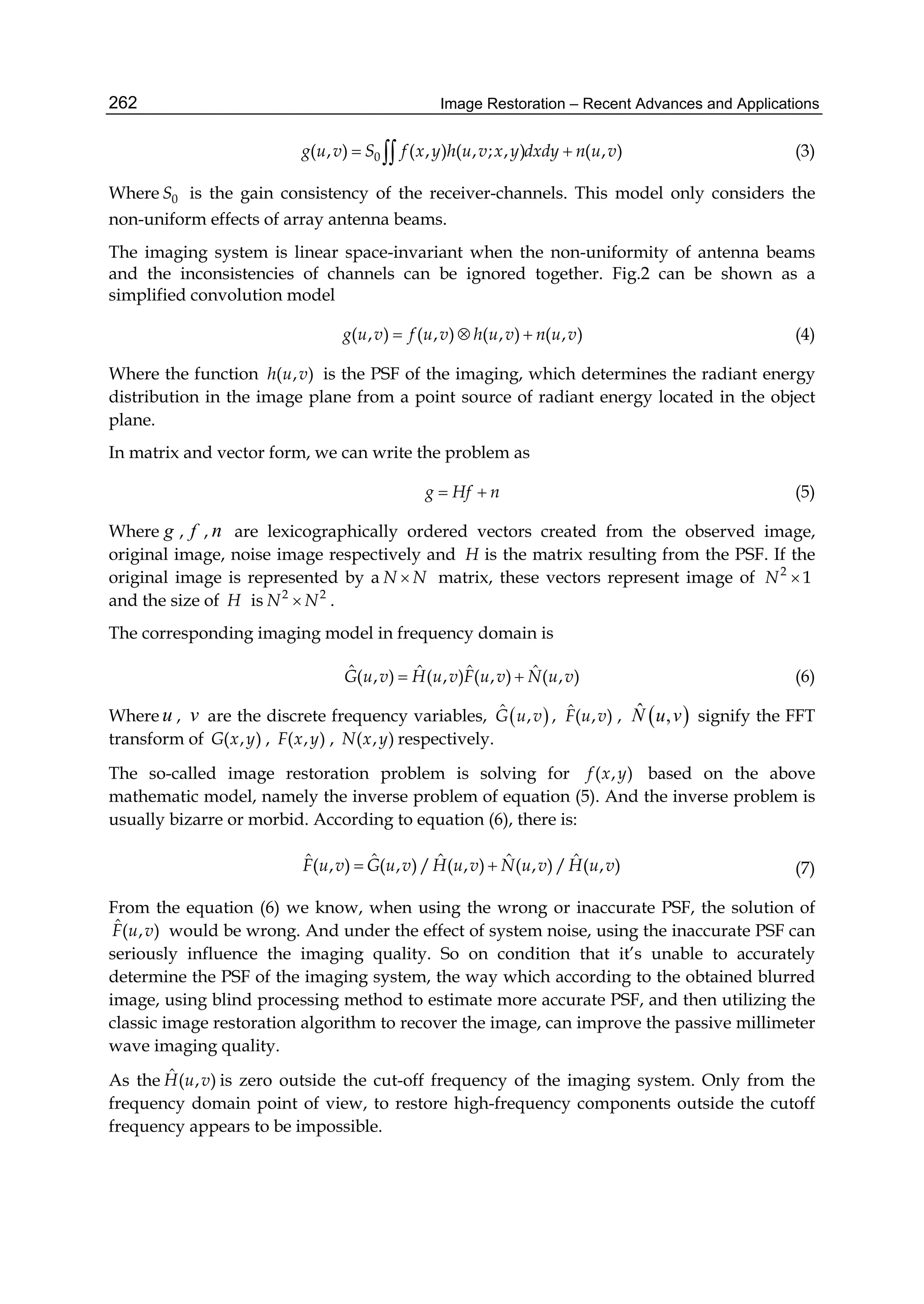 Image Restoration – Recent Advances and Applications262
0( , ) ( , ) ( , ; , ) ( , )g u v S f x y h u v x y dxdy n u v  (3)
Where 0S is the gain consistency of the receiver-channels. This model only considers the
non-uniform effects of array antenna beams.
The imaging system is linear space-invariant when the non-uniformity of antenna beams
and the inconsistencies of channels can be ignored together. Fig.2 can be shown as a
simplified convolution model
( , ) ( , ) ( , ) ( , )g u v f u v h u v n u v   (4)
Where the function ( , )h u v is the PSF of the imaging, which determines the radiant energy
distribution in the image plane from a point source of radiant energy located in the object
plane.
In matrix and vector form, we can write the problem as
g Hf n  (5)
Where g , f , n are lexicographically ordered vectors created from the observed image,
original image, noise image respectively and H is the matrix resulting from the PSF. If the
original image is represented by a N N matrix, these vectors represent image of 2
1N 
and the size of H is 2 2
N N .
The corresponding imaging model in frequency domain is
ˆ ˆ ˆ ˆ( , ) ( , ) ( , ) ( , )G u v H u v F u v N u v  (6)
Where u , v are the discrete frequency variables,  ˆ ,G u v , ˆ( , )F u v ,  ˆ ,N u v signify the FFT
transform of ( , )G x y , ( , )F x y , ( , )N x y respectively.
The so-called image restoration problem is solving for ( , )f x y based on the above
mathematic model, namely the inverse problem of equation (5). And the inverse problem is
usually bizarre or morbid. According to equation (6), there is:
ˆˆ ˆ ˆ ˆ( , ) ( , )/ ( , ) ( , )/ ( , )F u v G u v H u v N u v H u v  (7)
From the equation (6) we know, when using the wrong or inaccurate PSF, the solution of
ˆ( , )F u v would be wrong. And under the effect of system noise, using the inaccurate PSF can
seriously influence the imaging quality. So on condition that it’s unable to accurately
determine the PSF of the imaging system, the way which according to the obtained blurred
image, using blind processing method to estimate more accurate PSF, and then utilizing the
classic image restoration algorithm to recover the image, can improve the passive millimeter
wave imaging quality.
As the ˆ ( , )H u v is zero outside the cut-off frequency of the imaging system. Only from the
frequency domain point of view, to restore high-frequency components outside the cutoff
frequency appears to be impossible.
 