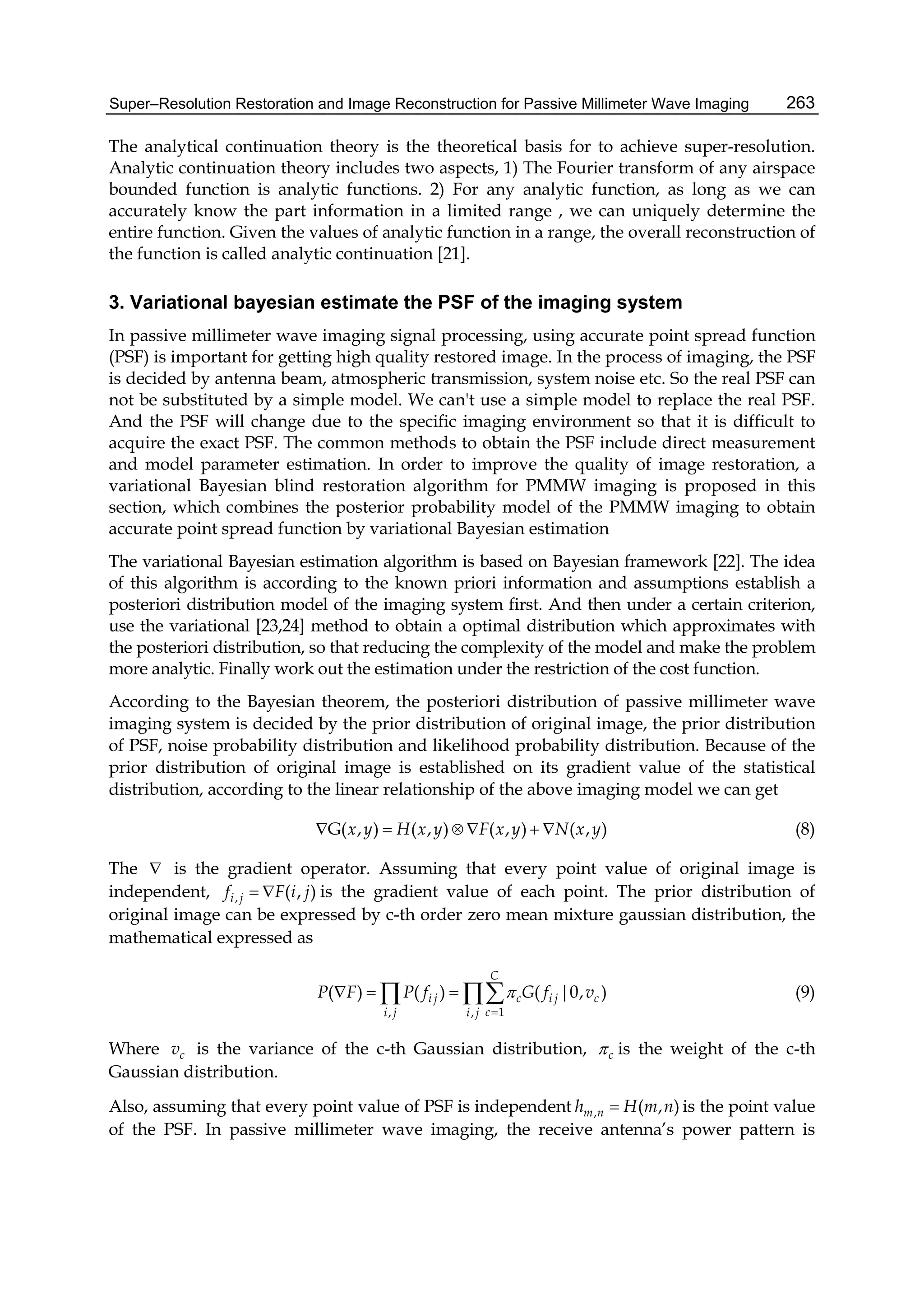 Super–Resolution Restoration and Image Reconstruction for Passive Millimeter Wave Imaging 263
The analytical continuation theory is the theoretical basis for to achieve super-resolution.
Analytic continuation theory includes two aspects, 1) The Fourier transform of any airspace
bounded function is analytic functions. 2) For any analytic function, as long as we can
accurately know the part information in a limited range , we can uniquely determine the
entire function. Given the values of analytic function in a range, the overall reconstruction of
the function is called analytic continuation [21].
3. Variational bayesian estimate the PSF of the imaging system
In passive millimeter wave imaging signal processing, using accurate point spread function
(PSF) is important for getting high quality restored image. In the process of imaging, the PSF
is decided by antenna beam, atmospheric transmission, system noise etc. So the real PSF can
not be substituted by a simple model. We can't use a simple model to replace the real PSF.
And the PSF will change due to the specific imaging environment so that it is difficult to
acquire the exact PSF. The common methods to obtain the PSF include direct measurement
and model parameter estimation. In order to improve the quality of image restoration, a
variational Bayesian blind restoration algorithm for PMMW imaging is proposed in this
section, which combines the posterior probability model of the PMMW imaging to obtain
accurate point spread function by variational Bayesian estimation
The variational Bayesian estimation algorithm is based on Bayesian framework [22]. The idea
of this algorithm is according to the known priori information and assumptions establish a
posteriori distribution model of the imaging system first. And then under a certain criterion,
use the variational [23,24] method to obtain a optimal distribution which approximates with
the posteriori distribution, so that reducing the complexity of the model and make the problem
more analytic. Finally work out the estimation under the restriction of the cost function.
According to the Bayesian theorem, the posteriori distribution of passive millimeter wave
imaging system is decided by the prior distribution of original image, the prior distribution
of PSF, noise probability distribution and likelihood probability distribution. Because of the
prior distribution of original image is established on its gradient value of the statistical
distribution, according to the linear relationship of the above imaging model we can get
G( , ) ( , ) ( , ) ( , )x y H x y F x y N x y     (8)
The  is the gradient operator. Assuming that every point value of original image is
independent, , ( , )i jf F i j  is the gradient value of each point. The prior distribution of
original image can be expressed by c-th order zero mean mixture gaussian distribution, the
mathematical expressed as
1, ,
( ) ( ) ( |0, )
C
i j c i j c
ci j i j
P F P f G f v

     (9)
Where cv is the variance of the c-th Gaussian distribution, c is the weight of the c-th
Gaussian distribution.
Also, assuming that every point value of PSF is independent , ( , )m nh H m n is the point value
of the PSF. In passive millimeter wave imaging, the receive antenna’s power pattern is
 