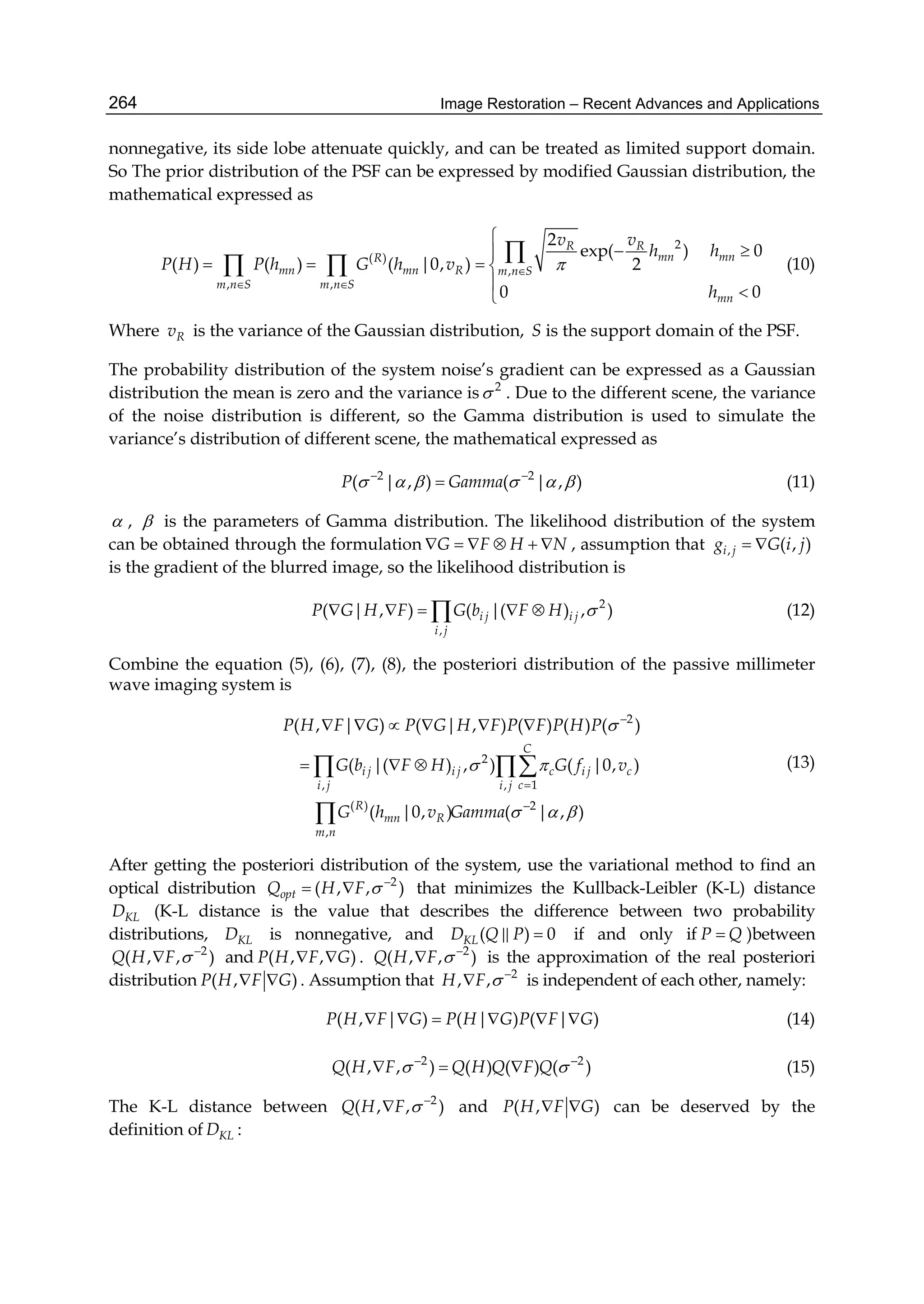 Image Restoration – Recent Advances and Applications264
nonnegative, its side lobe attenuate quickly, and can be treated as limited support domain.
So The prior distribution of the PSF can be expressed by modified Gaussian distribution, the
mathematical expressed as
2
( )
,
, ,
2
exp( ) 0
( ) ( ) ( |0, ) 2
0 0
R R
mn mnR
mn mn R m n S
m n S m n S
mn
v v
h h
P H P h G h v
h

 

 
   



  (10)
Where Rv is the variance of the Gaussian distribution, S is the support domain of the PSF.
The probability distribution of the system noise’s gradient can be expressed as a Gaussian
distribution the mean is zero and the variance is 2
 . Due to the different scene, the variance
of the noise distribution is different, so the Gamma distribution is used to simulate the
variance’s distribution of different scene, the mathematical expressed as
2 2
( | , ) ( | , )P Gamma      
 (11)
 ,  is the parameters of Gamma distribution. The likelihood distribution of the system
can be obtained through the formulation G F H N      , assumption that , ( , )i jg G i j 
is the gradient of the blurred image, so the likelihood distribution is
2
,
( | , ) ( |( ) , )i j i j
i j
P G H F G b F H      (12)
Combine the equation (5), (6), (7), (8), the posteriori distribution of the passive millimeter
wave imaging system is
2
2
1, ,
( ) 2
,
( , | ) ( | , ) ( ) ( ) ( )
( |( ) , ) ( |0, )
( |0, ) ( | , )
C
i j i j c i j c
ci j i j
R
mn R
m n
P H F G P G H F P F P H P
G b F H G f v
G h v Gamma

 
  



     
    

(13)
After getting the posteriori distribution of the system, use the variational method to find an
optical distribution 2
( , , )optQ H F  
  that minimizes the Kullback-Leibler (K-L) distance
KLD (K-L distance is the value that describes the difference between two probability
distributions, KLD is nonnegative, and ( ) 0KLD Q P  if and only if P Q )between
2
( , , )Q H F  
 and ( , , )P H F G  . 2
( , , )Q H F  
 is the approximation of the real posteriori
distribution ( , )P H F G  . Assumption that 2
, ,H F  
 is independent of each other, namely:
( , | ) ( | ) ( | )P H F G P H G P F G      (14)
2 2
( , , ) ( ) ( ) ( )Q H F Q H Q F Q  
   (15)
The K-L distance between 2
( , , )Q H F  
 and ( , )P H F G  can be deserved by the
definition of KLD :
 