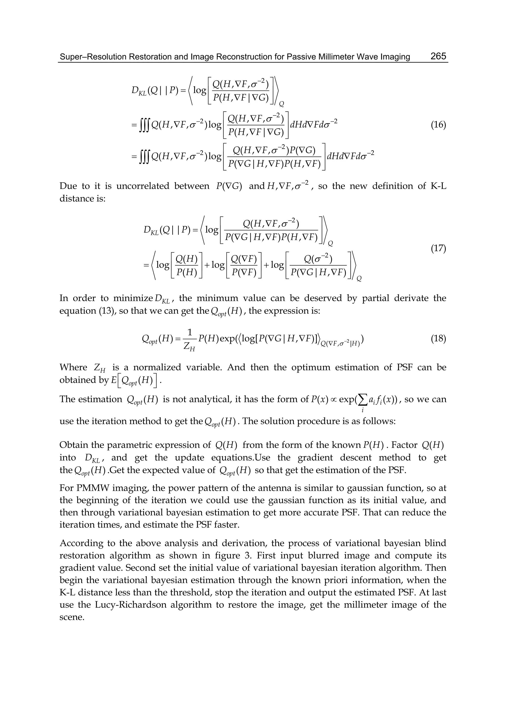 Super–Resolution Restoration and Image Reconstruction for Passive Millimeter Wave Imaging 265
2
2
2 2
2
2 2
( , , )
( || ) log
( , | )
( , , )
( , , )log
( , | )
( , , ) ( )
( , , )log
( | , ) ( , )
KL
Q
Q H F
D Q P
P H F G
Q H F
Q H F dHd Fd
P H F G
Q H F P G
Q H F dHd Fd
P G H F P H F


 

 


 

 
 
  
   
 
   
   
  
   
    


(16)
Due to it is uncorrelated between ( )P G and 2
, ,H F  
 , so the new definition of K-L
distance is:
2
2
( , , )
( || ) log
( | , ) ( , )
( ) ( ) ( )
log log log
( ) ( ) ( | , )
KL
Q
Q
Q H F
D Q P
P G H F P H F
Q H Q F Q
P H P F P G H F




 
  
    
    
       
        
(17)
In order to minimize KLD , the minimum value can be deserved by partial derivate the
equation (13), so that we can get the ( )optQ H , the expression is:
2
( , | )
1
( ) ( )exp( log[ ( | , )] )opt Q F H
H
Q H P H P G H F
Z  

   (18)
Where HZ is a normalized variable. And then the optimum estimation of PSF can be
obtained by ( )optE Q H 
  .
The estimation ( )optQ H is not analytical, it has the form of ( ) exp( ( ))i i
i
P x a f x  , so we can
use the iteration method to get the ( )optQ H . The solution procedure is as follows:
Obtain the parametric expression of ( )Q H from the form of the known ( )P H . Factor ( )Q H
into KLD , and get the update equations.Use the gradient descent method to get
the ( )optQ H .Get the expected value of ( )optQ H so that get the estimation of the PSF.
For PMMW imaging, the power pattern of the antenna is similar to gaussian function, so at
the beginning of the iteration we could use the gaussian function as its initial value, and
then through variational bayesian estimation to get more accurate PSF. That can reduce the
iteration times, and estimate the PSF faster.
According to the above analysis and derivation, the process of variational bayesian blind
restoration algorithm as shown in figure 3. First input blurred image and compute its
gradient value. Second set the initial value of variational bayesian iteration algorithm. Then
begin the variational bayesian estimation through the known priori information, when the
K-L distance less than the threshold, stop the iteration and output the estimated PSF. At last
use the Lucy-Richardson algorithm to restore the image, get the millimeter image of the
scene.
 