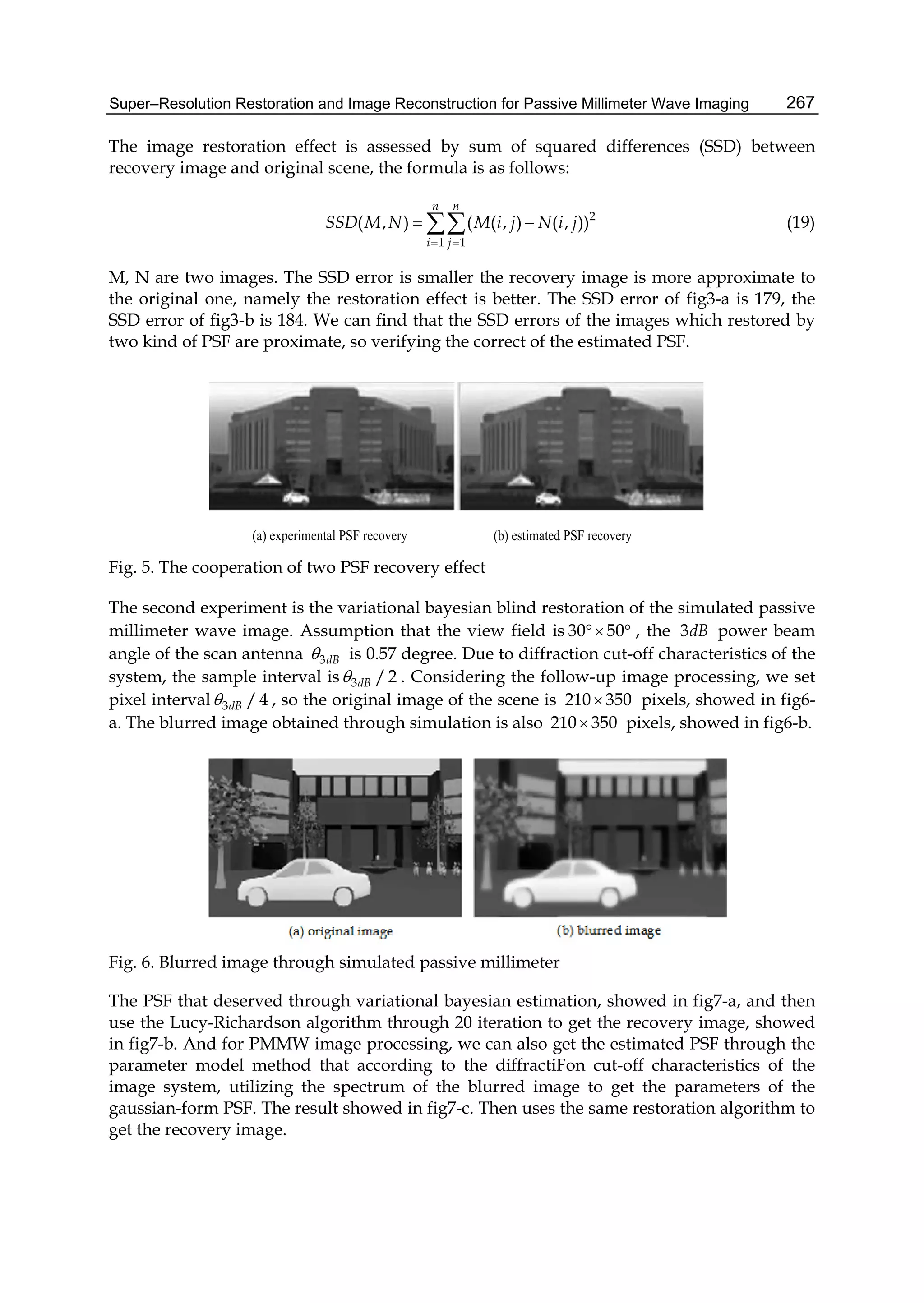 Super–Resolution Restoration and Image Reconstruction for Passive Millimeter Wave Imaging 267
The image restoration effect is assessed by sum of squared differences (SSD) between
recovery image and original scene, the formula is as follows:
2
1 1
( , ) ( ( , ) ( , ))
n n
i j
SSD M N M i j N i j
 
  (19)
M, N are two images. The SSD error is smaller the recovery image is more approximate to
the original one, namely the restoration effect is better. The SSD error of fig3-a is 179, the
SSD error of fig3-b is 184. We can find that the SSD errors of the images which restored by
two kind of PSF are proximate, so verifying the correct of the estimated PSF.
(a) experimental PSF recovery (b) estimated PSF recovery
Fig. 5. The cooperation of two PSF recovery effect
The second experiment is the variational bayesian blind restoration of the simulated passive
millimeter wave image. Assumption that the view field is 30 50  , the 3dB power beam
angle of the scan antenna 3dB is 0.57 degree. Due to diffraction cut-off characteristics of the
system, the sample interval is 3 /2dB . Considering the follow-up image processing, we set
pixel interval 3 /4dB , so the original image of the scene is 210 350 pixels, showed in fig6-
a. The blurred image obtained through simulation is also 210 350 pixels, showed in fig6-b.
Fig. 6. Blurred image through simulated passive millimeter
The PSF that deserved through variational bayesian estimation, showed in fig7-a, and then
use the Lucy-Richardson algorithm through 20 iteration to get the recovery image, showed
in fig7-b. And for PMMW image processing, we can also get the estimated PSF through the
parameter model method that according to the diffractiFon cut-off characteristics of the
image system, utilizing the spectrum of the blurred image to get the parameters of the
gaussian-form PSF. The result showed in fig7-c. Then uses the same restoration algorithm to
get the recovery image.
 