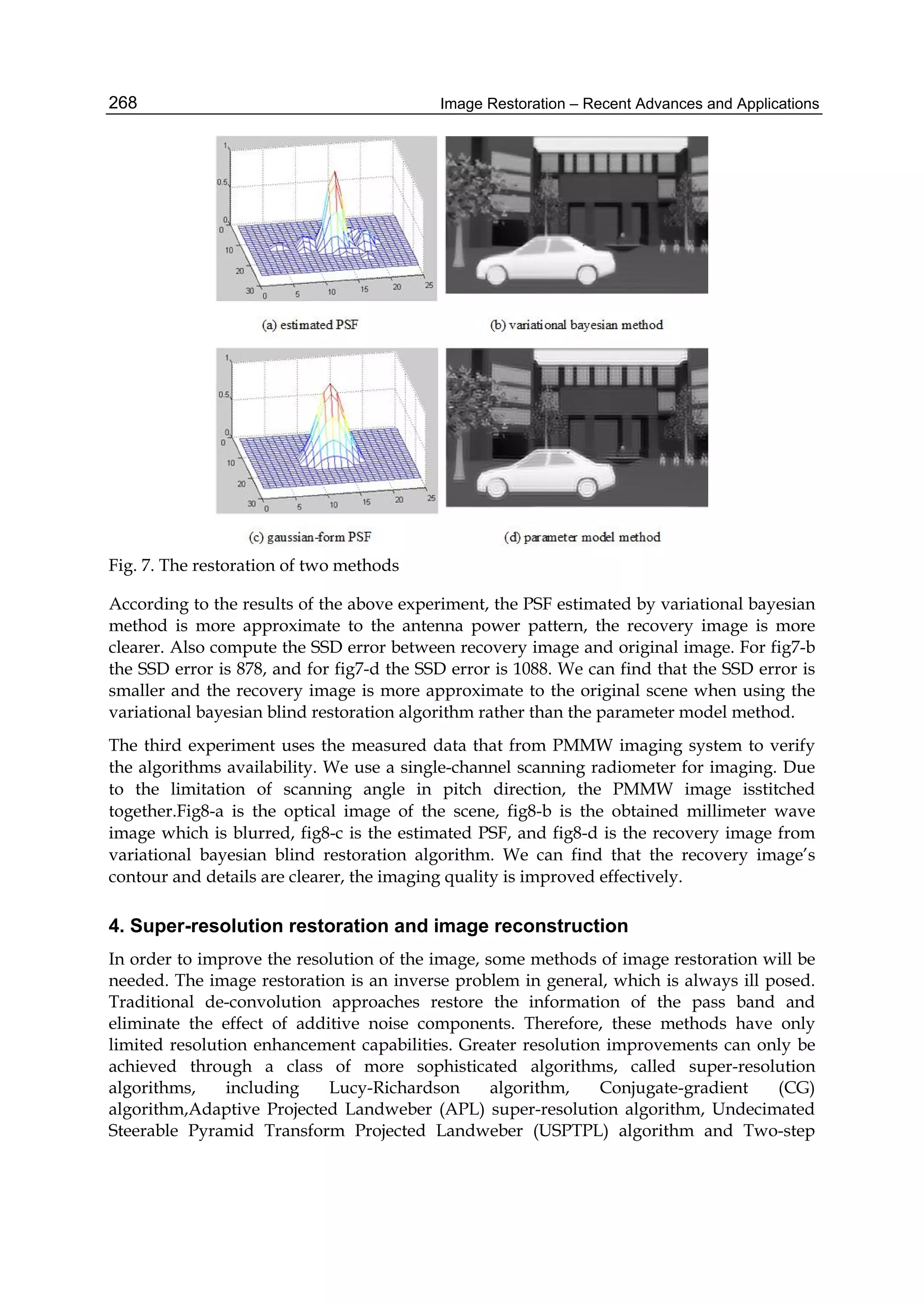 Image Restoration – Recent Advances and Applications268
Fig. 7. The restoration of two methods
According to the results of the above experiment, the PSF estimated by variational bayesian
method is more approximate to the antenna power pattern, the recovery image is more
clearer. Also compute the SSD error between recovery image and original image. For fig7-b
the SSD error is 878, and for fig7-d the SSD error is 1088. We can find that the SSD error is
smaller and the recovery image is more approximate to the original scene when using the
variational bayesian blind restoration algorithm rather than the parameter model method.
The third experiment uses the measured data that from PMMW imaging system to verify
the algorithms availability. We use a single-channel scanning radiometer for imaging. Due
to the limitation of scanning angle in pitch direction, the PMMW image isstitched
together.Fig8-a is the optical image of the scene, fig8-b is the obtained millimeter wave
image which is blurred, fig8-c is the estimated PSF, and fig8-d is the recovery image from
variational bayesian blind restoration algorithm. We can find that the recovery image’s
contour and details are clearer, the imaging quality is improved effectively.
4. Super-resolution restoration and image reconstruction
In order to improve the resolution of the image, some methods of image restoration will be
needed. The image restoration is an inverse problem in general, which is always ill posed.
Traditional de-convolution approaches restore the information of the pass band and
eliminate the effect of additive noise components. Therefore, these methods have only
limited resolution enhancement capabilities. Greater resolution improvements can only be
achieved through a class of more sophisticated algorithms, called super-resolution
algorithms, including Lucy-Richardson algorithm, Conjugate-gradient (CG)
algorithm,Adaptive Projected Landweber (APL) super-resolution algorithm, Undecimated
Steerable Pyramid Transform Projected Landweber (USPTPL) algorithm and Two-step
 