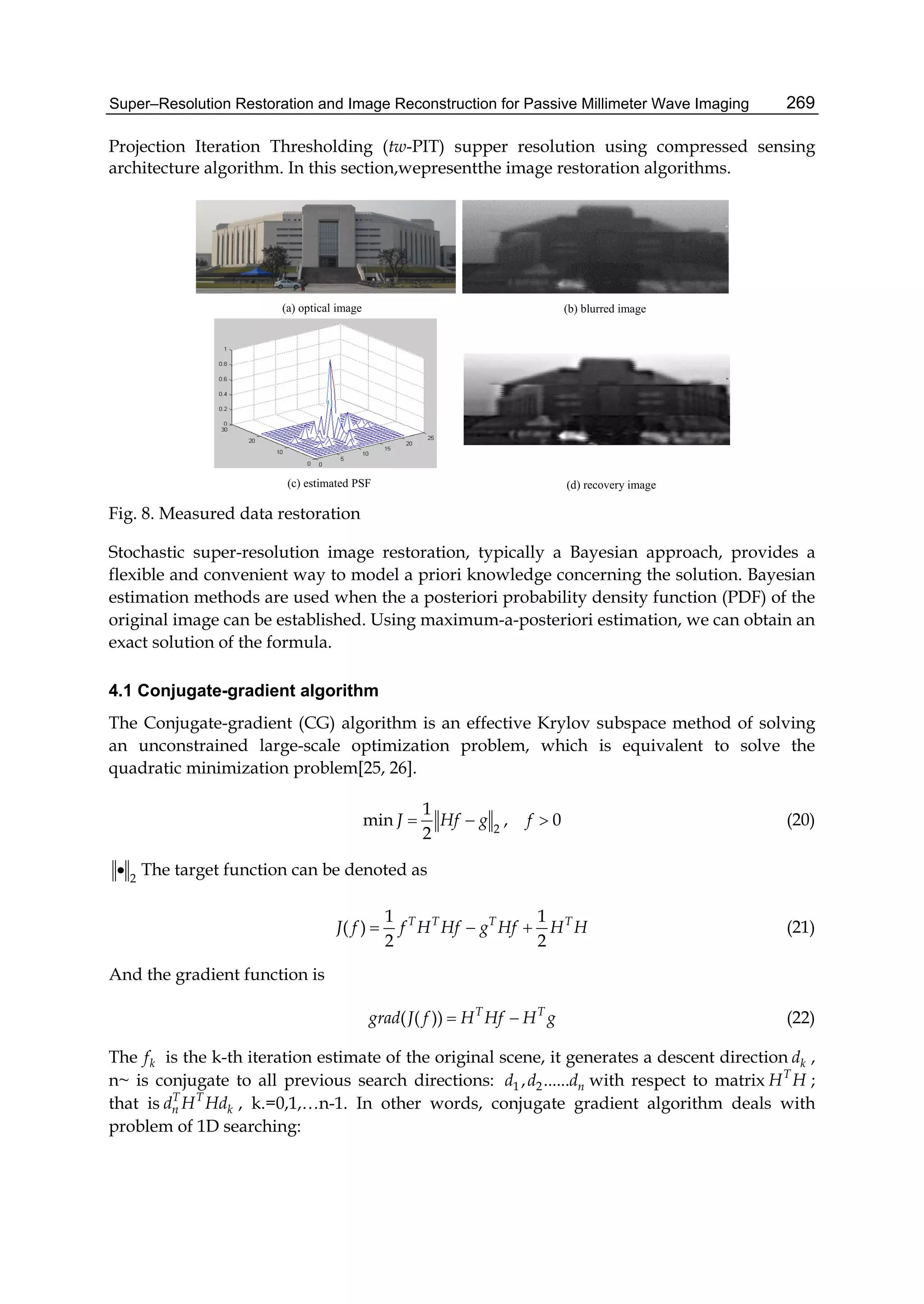 Super–Resolution Restoration and Image Reconstruction for Passive Millimeter Wave Imaging 269
Projection Iteration Thresholding (tw-PIT) supper resolution using compressed sensing
architecture algorithm. In this section,wepresentthe image restoration algorithms.
(a) optical image (b) blurred image
(c) estimated PSF (d) recovery image
Fig. 8. Measured data restoration
Stochastic super-resolution image restoration, typically a Bayesian approach, provides a
flexible and convenient way to model a priori knowledge concerning the solution. Bayesian
estimation methods are used when the a posteriori probability density function (PDF) of the
original image can be established. Using maximum-a-posteriori estimation, we can obtain an
exact solution of the formula.
4.1 Conjugate-gradient algorithm
The Conjugate-gradient (CG) algorithm is an effective Krylov subspace method of solving
an unconstrained large-scale optimization problem, which is equivalent to solve the
quadratic minimization problem[25, 26].
2
1
min , 0
2
J Hf g f   (20)
2
 The target function can be denoted as
1 1
( )
2 2
T T T T
J f f H Hf g Hf H H   (21)
And the gradient function is
( ( )) T T
grad J f H Hf H g  (22)
The kf is the k-th iteration estimate of the original scene, it generates a descent direction kd ,
n~ is conjugate to all previous search directions: 1 2, ...... nd d d with respect to matrix T
H H ;
that is T T
n kd H Hd , k.=0,1,…n-1. In other words, conjugate gradient algorithm deals with
problem of 1D searching:
 