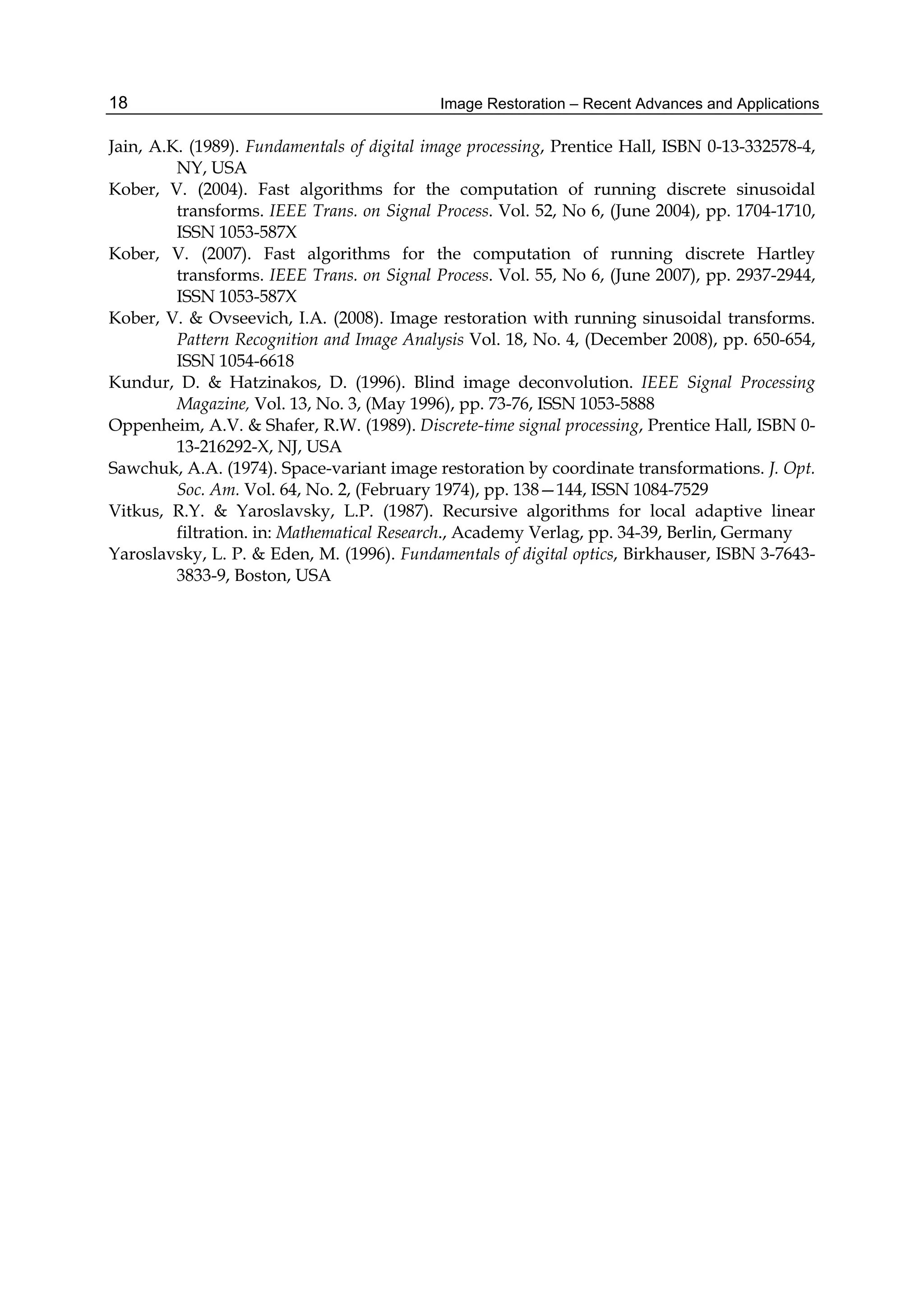 Image Restoration – Recent Advances and Applications18
Jain, A.K. (1989). Fundamentals of digital image processing, Prentice Hall, ISBN 0-13-332578-4,
NY, USA
Kober, V. (2004). Fast algorithms for the computation of running discrete sinusoidal
transforms. IEEE Trans. on Signal Process. Vol. 52, No 6, (June 2004), pp. 1704-1710,
ISSN 1053-587X
Kober, V. (2007). Fast algorithms for the computation of running discrete Hartley
transforms. IEEE Trans. on Signal Process. Vol. 55, No 6, (June 2007), pp. 2937-2944,
ISSN 1053-587X
Kober, V. & Ovseevich, I.A. (2008). Image restoration with running sinusoidal transforms.
Pattern Recognition and Image Analysis Vol. 18, No. 4, (December 2008), pp. 650-654,
ISSN 1054-6618
Kundur, D. & Hatzinakos, D. (1996). Blind image deconvolution. IEEE Signal Processing
Magazine, Vol. 13, No. 3, (May 1996), pp. 73-76, ISSN 1053-5888
Oppenheim, A.V. & Shafer, R.W. (1989). Discrete-time signal processing, Prentice Hall, ISBN 0-
13-216292-X, NJ, USA
Sawchuk, A.A. (1974). Space-variant image restoration by coordinate transformations. J. Opt.
Soc. Am. Vol. 64, No. 2, (February 1974), pp. 138—144, ISSN 1084-7529
Vitkus, R.Y. & Yaroslavsky, L.P. (1987). Recursive algorithms for local adaptive linear
filtration. in: Mathematical Research., Academy Verlag, pp. 34-39, Berlin, Germany
Yaroslavsky, L. P. & Eden, M. (1996). Fundamentals of digital optics, Birkhauser, ISBN 3-7643-
3833-9, Boston, USA
 