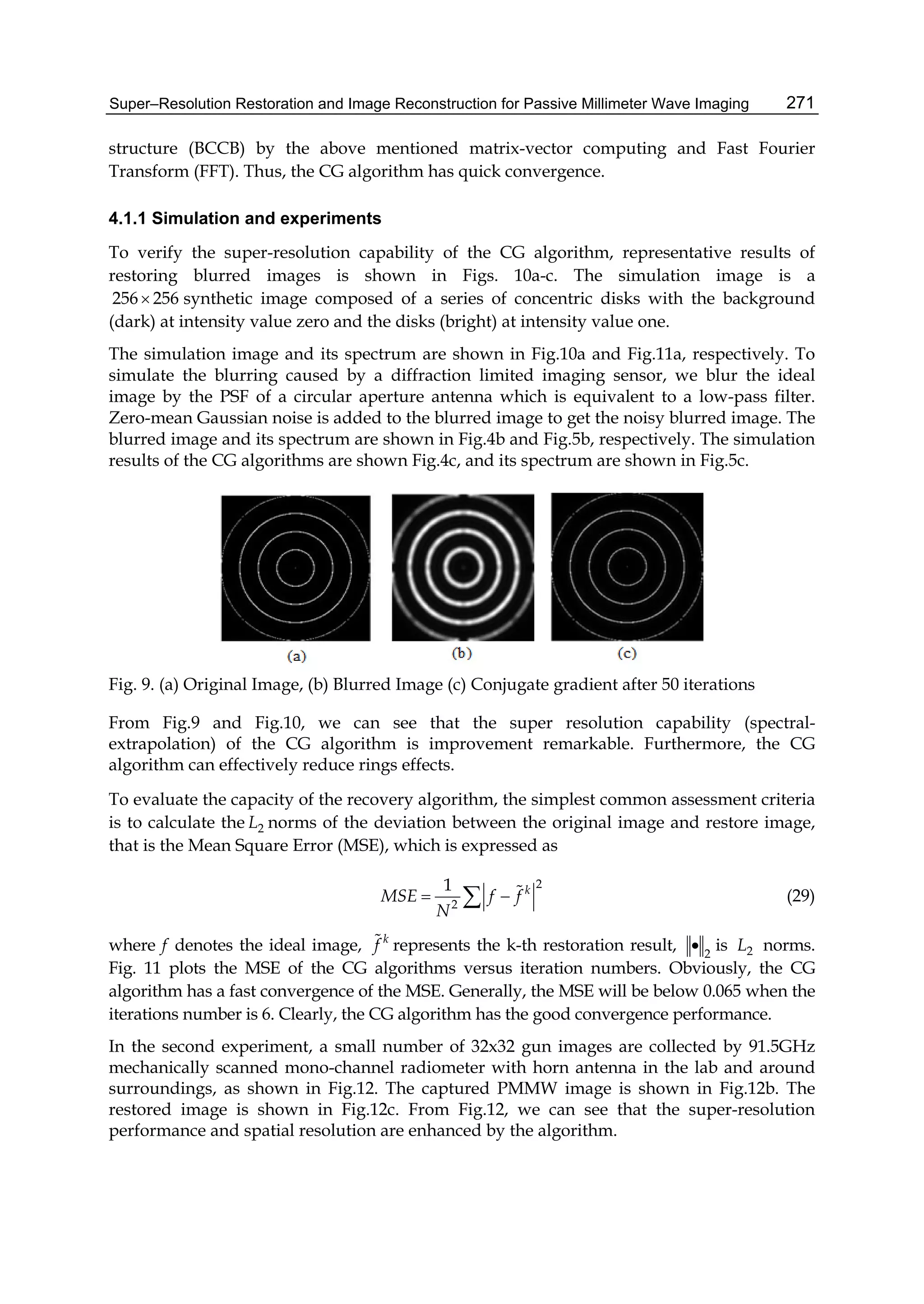 Super–Resolution Restoration and Image Reconstruction for Passive Millimeter Wave Imaging 271
structure (BCCB) by the above mentioned matrix-vector computing and Fast Fourier
Transform (FFT). Thus, the CG algorithm has quick convergence.
4.1.1 Simulation and experiments
To verify the super-resolution capability of the CG algorithm, representative results of
restoring blurred images is shown in Figs. 10a-c. The simulation image is a
256 256 synthetic image composed of a series of concentric disks with the background
(dark) at intensity value zero and the disks (bright) at intensity value one.
The simulation image and its spectrum are shown in Fig.10a and Fig.11a, respectively. To
simulate the blurring caused by a diffraction limited imaging sensor, we blur the ideal
image by the PSF of a circular aperture antenna which is equivalent to a low-pass filter.
Zero-mean Gaussian noise is added to the blurred image to get the noisy blurred image. The
blurred image and its spectrum are shown in Fig.4b and Fig.5b, respectively. The simulation
results of the CG algorithms are shown Fig.4c, and its spectrum are shown in Fig.5c.
Fig. 9. (a) Original Image, (b) Blurred Image (c) Conjugate gradient after 50 iterations
From Fig.9 and Fig.10, we can see that the super resolution capability (spectral-
extrapolation) of the CG algorithm is improvement remarkable. Furthermore, the CG
algorithm can effectively reduce rings effects.
To evaluate the capacity of the recovery algorithm, the simplest common assessment criteria
is to calculate the 2L norms of the deviation between the original image and restore image,
that is the Mean Square Error (MSE), which is expressed as
2
2
1 k
MSE f f
N
   (29)
where f denotes the ideal image, k
f represents the k-th restoration result, 2
 is 2L norms.
Fig. 11 plots the MSE of the CG algorithms versus iteration numbers. Obviously, the CG
algorithm has a fast convergence of the MSE. Generally, the MSE will be below 0.065 when the
iterations number is 6. Clearly, the CG algorithm has the good convergence performance.
In the second experiment, a small number of 32x32 gun images are collected by 91.5GHz
mechanically scanned mono-channel radiometer with horn antenna in the lab and around
surroundings, as shown in Fig.12. The captured PMMW image is shown in Fig.12b. The
restored image is shown in Fig.12c. From Fig.12, we can see that the super-resolution
performance and spatial resolution are enhanced by the algorithm.
 