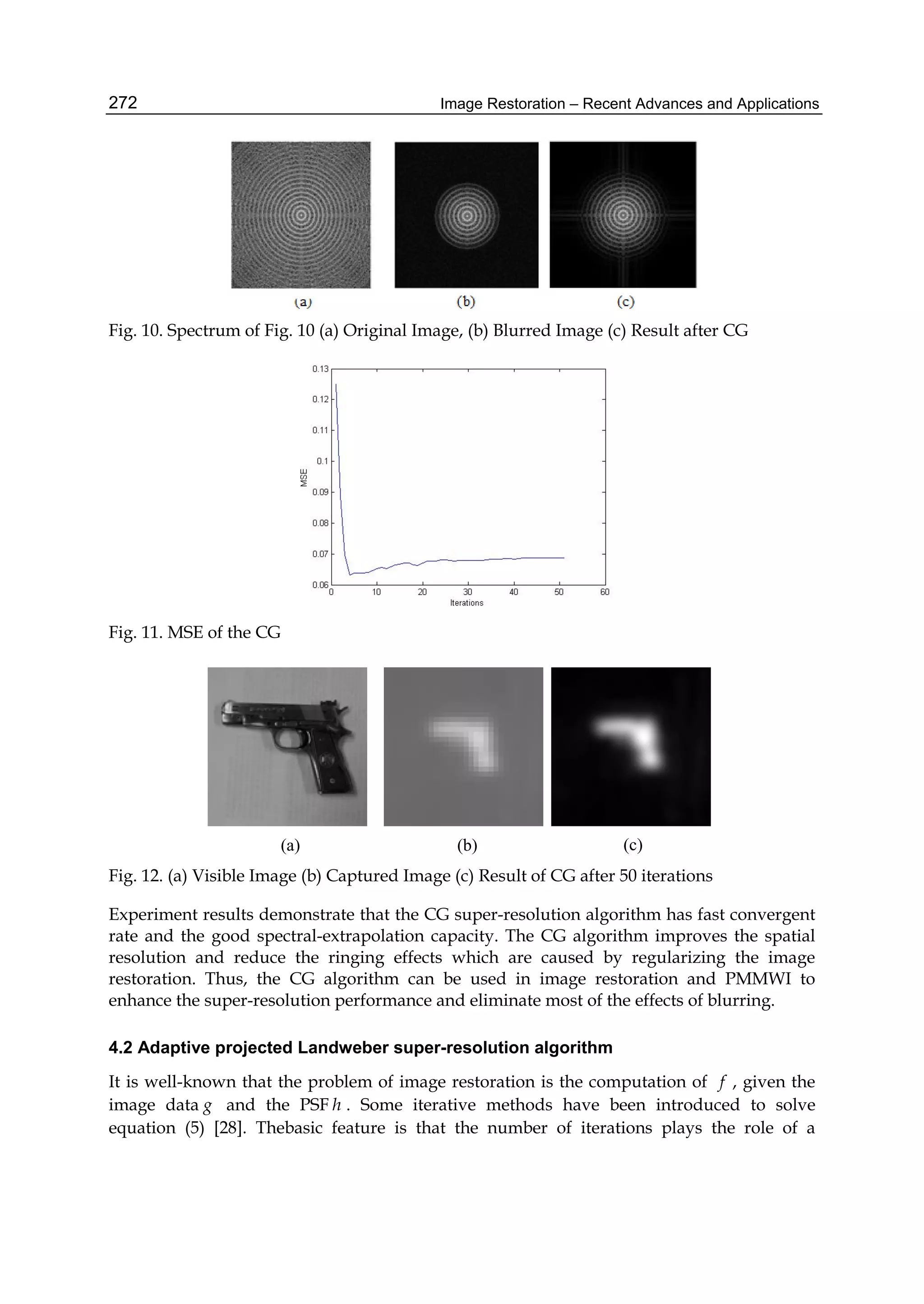 Image Restoration – Recent Advances and Applications272
Fig. 10. Spectrum of Fig. 10 (a) Original Image, (b) Blurred Image (c) Result after CG
Fig. 11. MSE of the CG
(a) (b) (c)
Fig. 12. (a) Visible Image (b) Captured Image (c) Result of CG after 50 iterations
Experiment results demonstrate that the CG super-resolution algorithm has fast convergent
rate and the good spectral-extrapolation capacity. The CG algorithm improves the spatial
resolution and reduce the ringing effects which are caused by regularizing the image
restoration. Thus, the CG algorithm can be used in image restoration and PMMWI to
enhance the super-resolution performance and eliminate most of the effects of blurring.
4.2 Adaptive projected Landweber super-resolution algorithm
It is well-known that the problem of image restoration is the computation of f , given the
image data g and the PSF h . Some iterative methods have been introduced to solve
equation (5) [28]. Thebasic feature is that the number of iterations plays the role of a
 
