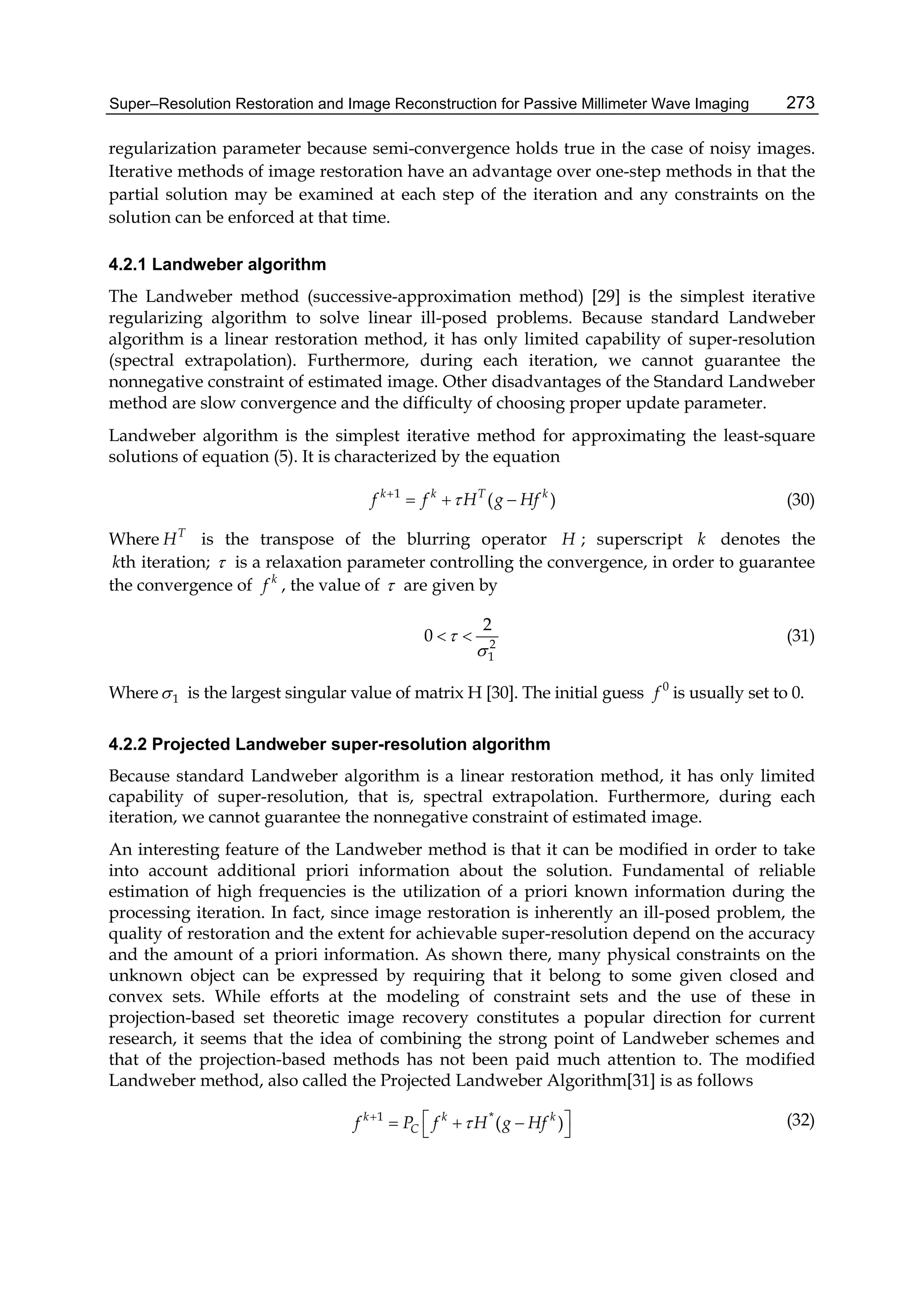 Super–Resolution Restoration and Image Reconstruction for Passive Millimeter Wave Imaging 273
regularization parameter because semi-convergence holds true in the case of noisy images.
Iterative methods of image restoration have an advantage over one-step methods in that the
partial solution may be examined at each step of the iteration and any constraints on the
solution can be enforced at that time.
4.2.1 Landweber algorithm
The Landweber method (successive-approximation method) [29] is the simplest iterative
regularizing algorithm to solve linear ill-posed problems. Because standard Landweber
algorithm is a linear restoration method, it has only limited capability of super-resolution
(spectral extrapolation). Furthermore, during each iteration, we cannot guarantee the
nonnegative constraint of estimated image. Other disadvantages of the Standard Landweber
method are slow convergence and the difficulty of choosing proper update parameter.
Landweber algorithm is the simplest iterative method for approximating the least-square
solutions of equation (5). It is characterized by the equation
1
( )k k T k
f f H g Hf
   (30)
Where T
H is the transpose of the blurring operator H ; superscript k denotes the
thk iteration;  is a relaxation parameter controlling the convergence, in order to guarantee
the convergence of k
f , the value of  are given by
2
1
2
0 

  (31)
Where 1 is the largest singular value of matrix H [30]. The initial guess 0
f is usually set to 0.
4.2.2 Projected Landweber super-resolution algorithm
Because standard Landweber algorithm is a linear restoration method, it has only limited
capability of super-resolution, that is, spectral extrapolation. Furthermore, during each
iteration, we cannot guarantee the nonnegative constraint of estimated image.
An interesting feature of the Landweber method is that it can be modified in order to take
into account additional priori information about the solution. Fundamental of reliable
estimation of high frequencies is the utilization of a priori known information during the
processing iteration. In fact, since image restoration is inherently an ill-posed problem, the
quality of restoration and the extent for achievable super-resolution depend on the accuracy
and the amount of a priori information. As shown there, many physical constraints on the
unknown object can be expressed by requiring that it belong to some given closed and
convex sets. While efforts at the modeling of constraint sets and the use of these in
projection-based set theoretic image recovery constitutes a popular direction for current
research, it seems that the idea of combining the strong point of Landweber schemes and
that of the projection-based methods has not been paid much attention to. The modified
Landweber method, also called the Projected Landweber Algorithm[31] is as follows
1 *
( )k k k
Cf P f H g Hf     
(32)
 