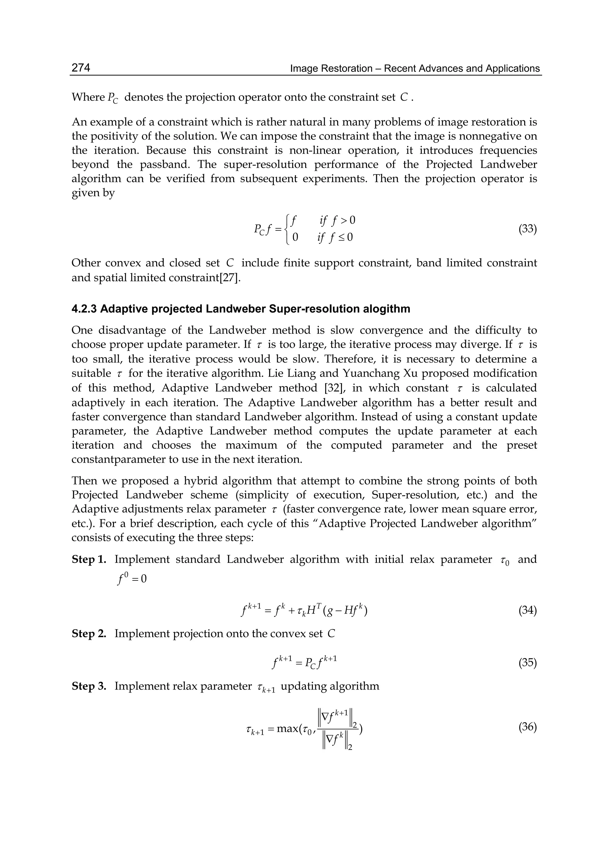 Image Restoration – Recent Advances and Applications274
Where CP denotes the projection operator onto the constraint set C .
An example of a constraint which is rather natural in many problems of image restoration is
the positivity of the solution. We can impose the constraint that the image is nonnegative on
the iteration. Because this constraint is non-linear operation, it introduces frequencies
beyond the passband. The super-resolution performance of the Projected Landweber
algorithm can be verified from subsequent experiments. Then the projection operator is
given by
0
0 0C
f if f
P f
if f

 

(33)
Other convex and closed set C include finite support constraint, band limited constraint
and spatial limited constraint[27].
4.2.3 Adaptive projected Landweber Super-resolution alogithm
One disadvantage of the Landweber method is slow convergence and the difficulty to
choose proper update parameter. If  is too large, the iterative process may diverge. If  is
too small, the iterative process would be slow. Therefore, it is necessary to determine a
suitable  for the iterative algorithm. Lie Liang and Yuanchang Xu proposed modification
of this method, Adaptive Landweber method [32], in which constant  is calculated
adaptively in each iteration. The Adaptive Landweber algorithm has a better result and
faster convergence than standard Landweber algorithm. Instead of using a constant update
parameter, the Adaptive Landweber method computes the update parameter at each
iteration and chooses the maximum of the computed parameter and the preset
constantparameter to use in the next iteration.
Then we proposed a hybrid algorithm that attempt to combine the strong points of both
Projected Landweber scheme (simplicity of execution, Super-resolution, etc.) and the
Adaptive adjustments relax parameter  (faster convergence rate, lower mean square error,
etc.). For a brief description, each cycle of this “Adaptive Projected Landweber algorithm”
consists of executing the three steps:
Step 1. Implement standard Landweber algorithm with initial relax parameter 0 and
0
0f 
1
( )k k T k
kf f H g Hf
   (34)
Step 2. Implement projection onto the convex set C
1 1k k
Cf P f 
 (35)
Step 3. Implement relax parameter 1k  updating algorithm
1
2
1 0
2
max( , )
k
k k
f
f
 





(36)
 