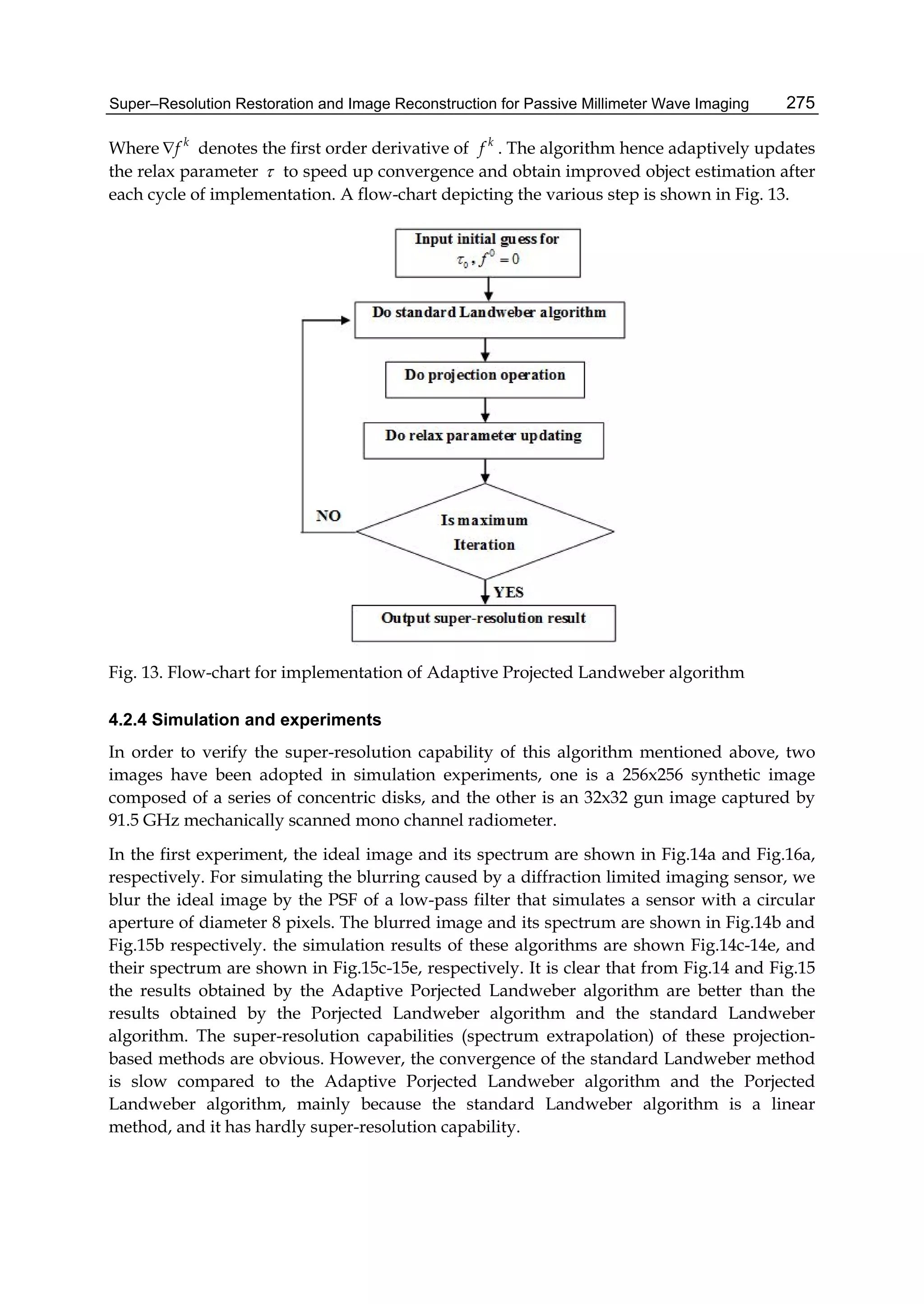 Super–Resolution Restoration and Image Reconstruction for Passive Millimeter Wave Imaging 275
Where k
f denotes the first order derivative of k
f . The algorithm hence adaptively updates
the relax parameter  to speed up convergence and obtain improved object estimation after
each cycle of implementation. A flow-chart depicting the various step is shown in Fig. 13.
Fig. 13. Flow-chart for implementation of Adaptive Projected Landweber algorithm
4.2.4 Simulation and experiments
In order to verify the super-resolution capability of this algorithm mentioned above, two
images have been adopted in simulation experiments, one is a 256x256 synthetic image
composed of a series of concentric disks, and the other is an 32x32 gun image captured by
91.5 GHz mechanically scanned mono channel radiometer.
In the first experiment, the ideal image and its spectrum are shown in Fig.14a and Fig.16a,
respectively. For simulating the blurring caused by a diffraction limited imaging sensor, we
blur the ideal image by the PSF of a low-pass filter that simulates a sensor with a circular
aperture of diameter 8 pixels. The blurred image and its spectrum are shown in Fig.14b and
Fig.15b respectively. the simulation results of these algorithms are shown Fig.14c-14e, and
their spectrum are shown in Fig.15c-15e, respectively. It is clear that from Fig.14 and Fig.15
the results obtained by the Adaptive Porjected Landweber algorithm are better than the
results obtained by the Porjected Landweber algorithm and the standard Landweber
algorithm. The super-resolution capabilities (spectrum extrapolation) of these projection-
based methods are obvious. However, the convergence of the standard Landweber method
is slow compared to the Adaptive Porjected Landweber algorithm and the Porjected
Landweber algorithm, mainly because the standard Landweber algorithm is a linear
method, and it has hardly super-resolution capability.
 