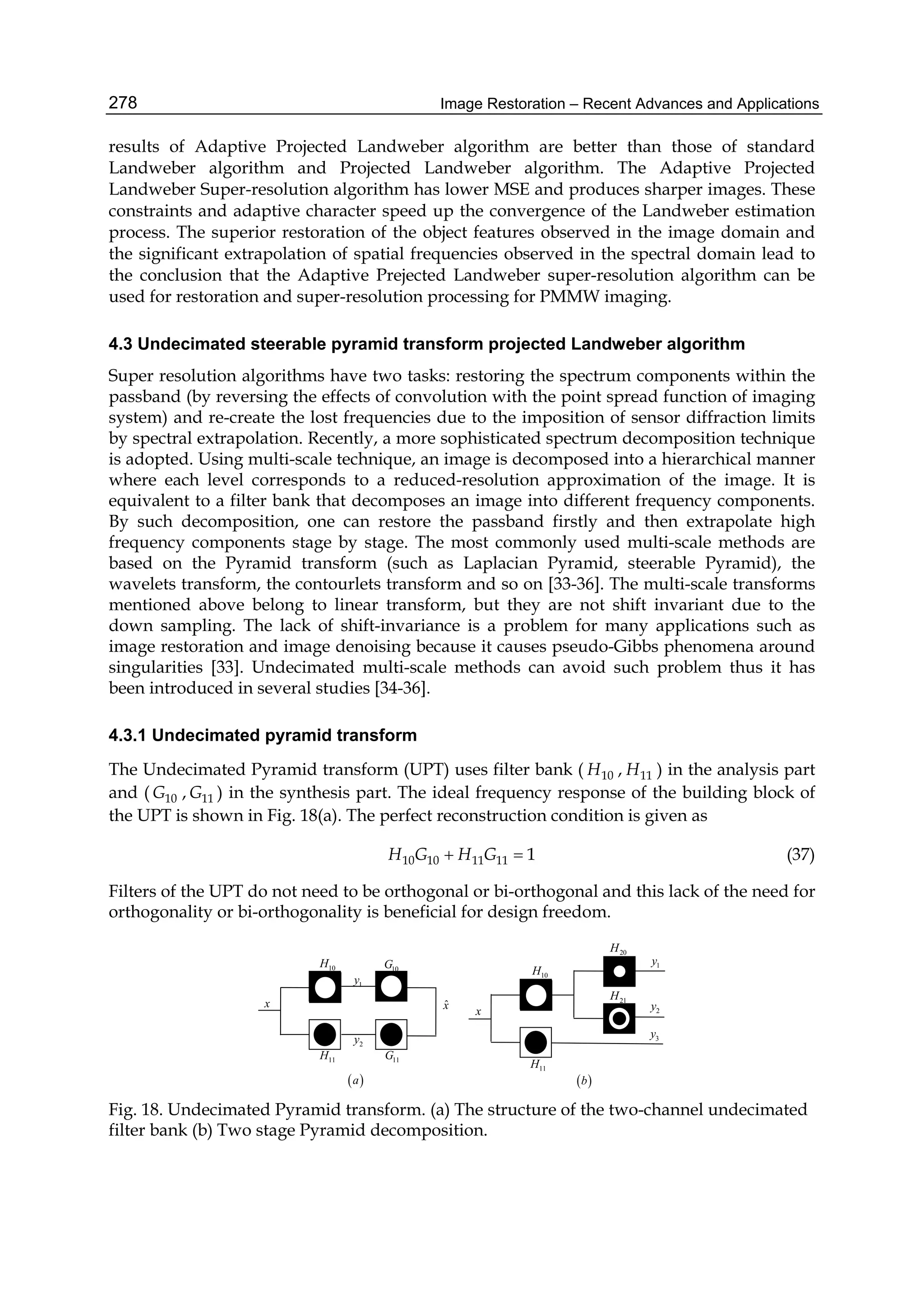 Image Restoration – Recent Advances and Applications278
results of Adaptive Projected Landweber algorithm are better than those of standard
Landweber algorithm and Projected Landweber algorithm. The Adaptive Projected
Landweber Super-resolution algorithm has lower MSE and produces sharper images. These
constraints and adaptive character speed up the convergence of the Landweber estimation
process. The superior restoration of the object features observed in the image domain and
the significant extrapolation of spatial frequencies observed in the spectral domain lead to
the conclusion that the Adaptive Prejected Landweber super-resolution algorithm can be
used for restoration and super-resolution processing for PMMW imaging.
4.3 Undecimated steerable pyramid transform projected Landweber algorithm
Super resolution algorithms have two tasks: restoring the spectrum components within the
passband (by reversing the effects of convolution with the point spread function of imaging
system) and re-create the lost frequencies due to the imposition of sensor diffraction limits
by spectral extrapolation. Recently, a more sophisticated spectrum decomposition technique
is adopted. Using multi-scale technique, an image is decomposed into a hierarchical manner
where each level corresponds to a reduced-resolution approximation of the image. It is
equivalent to a filter bank that decomposes an image into different frequency components.
By such decomposition, one can restore the passband firstly and then extrapolate high
frequency components stage by stage. The most commonly used multi-scale methods are
based on the Pyramid transform (such as Laplacian Pyramid, steerable Pyramid), the
wavelets transform, the contourlets transform and so on [33-36]. The multi-scale transforms
mentioned above belong to linear transform, but they are not shift invariant due to the
down sampling. The lack of shift-invariance is a problem for many applications such as
image restoration and image denoising because it causes pseudo-Gibbs phenomena around
singularities [33]. Undecimated multi-scale methods can avoid such problem thus it has
been introduced in several studies [34-36].
4.3.1 Undecimated pyramid transform
The Undecimated Pyramid transform (UPT) uses filter bank ( 10H , 11H ) in the analysis part
and ( 10G , 11G ) in the synthesis part. The ideal frequency response of the building block of
the UPT is shown in Fig. 18(a). The perfect reconstruction condition is given as
10 10 11 11 1H G H G  (37)
Filters of the UPT do not need to be orthogonal or bi-orthogonal and this lack of the need for
orthogonality or bi-orthogonality is beneficial for design freedom.
 b
x
11H
10H
1y
2y
3y
21H
20H
x
11H
10G
11G
1y
2y
ˆx
10H
 a
Fig. 18. Undecimated Pyramid transform. (a) The structure of the two-channel undecimated
filter bank (b) Two stage Pyramid decomposition.
 