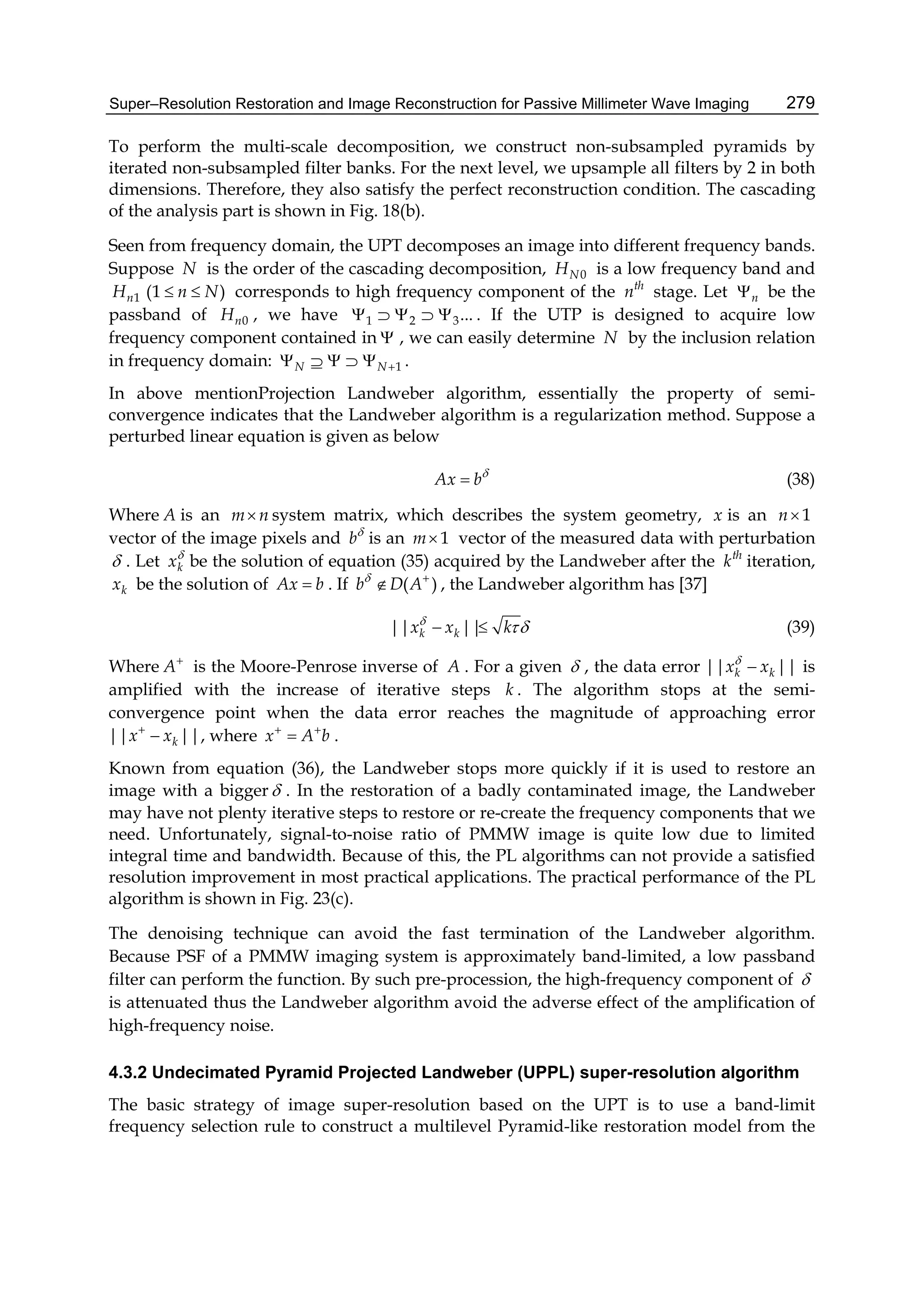Super–Resolution Restoration and Image Reconstruction for Passive Millimeter Wave Imaging 279
To perform the multi-scale decomposition, we construct non-subsampled pyramids by
iterated non-subsampled filter banks. For the next level, we upsample all filters by 2 in both
dimensions. Therefore, they also satisfy the perfect reconstruction condition. The cascading
of the analysis part is shown in Fig. 18(b).
Seen from frequency domain, the UPT decomposes an image into different frequency bands.
Suppose N is the order of the cascading decomposition, 0NH is a low frequency band and
1nH (1 )n N  corresponds to high frequency component of the th
n stage. Let n be the
passband of 0nH , we have 1 2 3...     . If the UTP is designed to acquire low
frequency component contained in  , we can easily determine N by the inclusion relation
in frequency domain: 1N N     .
In above mentionProjection Landweber algorithm, essentially the property of semi-
convergence indicates that the Landweber algorithm is a regularization method. Suppose a
perturbed linear equation is given as below
Ax b
 (38)
Where A is an m n system matrix, which describes the system geometry, x is an 1n
vector of the image pixels and b
is an 1m vector of the measured data with perturbation
 . Let kx
be the solution of equation (35) acquired by the Landweber after the th
k iteration,
kx be the solution of Ax b . If ( )b D A 
 , the Landweber algorithm has [37]
|| ||k kx x k
  (39)
Where A
is the Moore-Penrose inverse of A . For a given  , the data error || ||k kx x
 is
amplified with the increase of iterative steps k . The algorithm stops at the semi-
convergence point when the data error reaches the magnitude of approaching error
|| ||kx x
 , where x A b 
 .
Known from equation (36), the Landweber stops more quickly if it is used to restore an
image with a bigger . In the restoration of a badly contaminated image, the Landweber
may have not plenty iterative steps to restore or re-create the frequency components that we
need. Unfortunately, signal-to-noise ratio of PMMW image is quite low due to limited
integral time and bandwidth. Because of this, the PL algorithms can not provide a satisfied
resolution improvement in most practical applications. The practical performance of the PL
algorithm is shown in Fig. 23(c).
The denoising technique can avoid the fast termination of the Landweber algorithm.
Because PSF of a PMMW imaging system is approximately band-limited, a low passband
filter can perform the function. By such pre-procession, the high-frequency component of 
is attenuated thus the Landweber algorithm avoid the adverse effect of the amplification of
high-frequency noise.
4.3.2 Undecimated Pyramid Projected Landweber (UPPL) super-resolution algorithm
The basic strategy of image super-resolution based on the UPT is to use a band-limit
frequency selection rule to construct a multilevel Pyramid-like restoration model from the
 