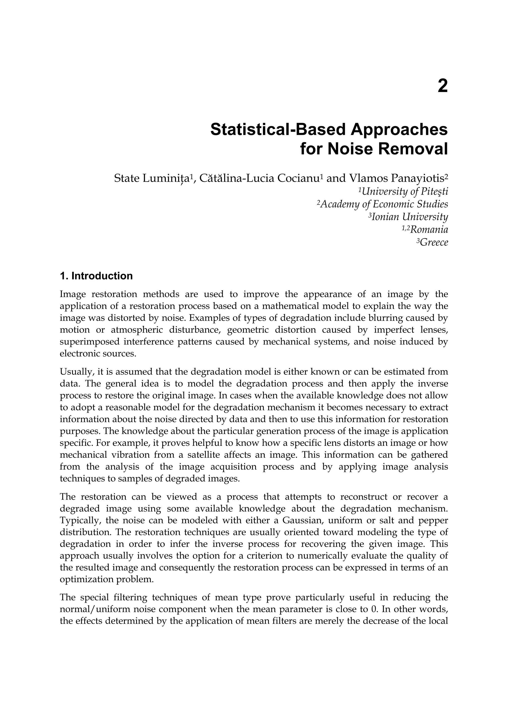 2
Statistical-Based Approaches
for Noise Removal
State Luminiţa1, Cătălina-Lucia Cocianu1 and Vlamos Panayiotis2
1University of Piteşti
2Academy of Economic Studies
3Ionian University
1,2Romania
3Greece
1. Introduction
Image restoration methods are used to improve the appearance of an image by the
application of a restoration process based on a mathematical model to explain the way the
image was distorted by noise. Examples of types of degradation include blurring caused by
motion or atmospheric disturbance, geometric distortion caused by imperfect lenses,
superimposed interference patterns caused by mechanical systems, and noise induced by
electronic sources.
Usually, it is assumed that the degradation model is either known or can be estimated from
data. The general idea is to model the degradation process and then apply the inverse
process to restore the original image. In cases when the available knowledge does not allow
to adopt a reasonable model for the degradation mechanism it becomes necessary to extract
information about the noise directed by data and then to use this information for restoration
purposes. The knowledge about the particular generation process of the image is application
specific. For example, it proves helpful to know how a specific lens distorts an image or how
mechanical vibration from a satellite affects an image. This information can be gathered
from the analysis of the image acquisition process and by applying image analysis
techniques to samples of degraded images.
The restoration can be viewed as a process that attempts to reconstruct or recover a
degraded image using some available knowledge about the degradation mechanism.
Typically, the noise can be modeled with either a Gaussian, uniform or salt and pepper
distribution. The restoration techniques are usually oriented toward modeling the type of
degradation in order to infer the inverse process for recovering the given image. This
approach usually involves the option for a criterion to numerically evaluate the quality of
the resulted image and consequently the restoration process can be expressed in terms of an
optimization problem.
The special filtering techniques of mean type prove particularly useful in reducing the
normal/uniform noise component when the mean parameter is close to 0. In other words,
the effects determined by the application of mean filters are merely the decrease of the local
 