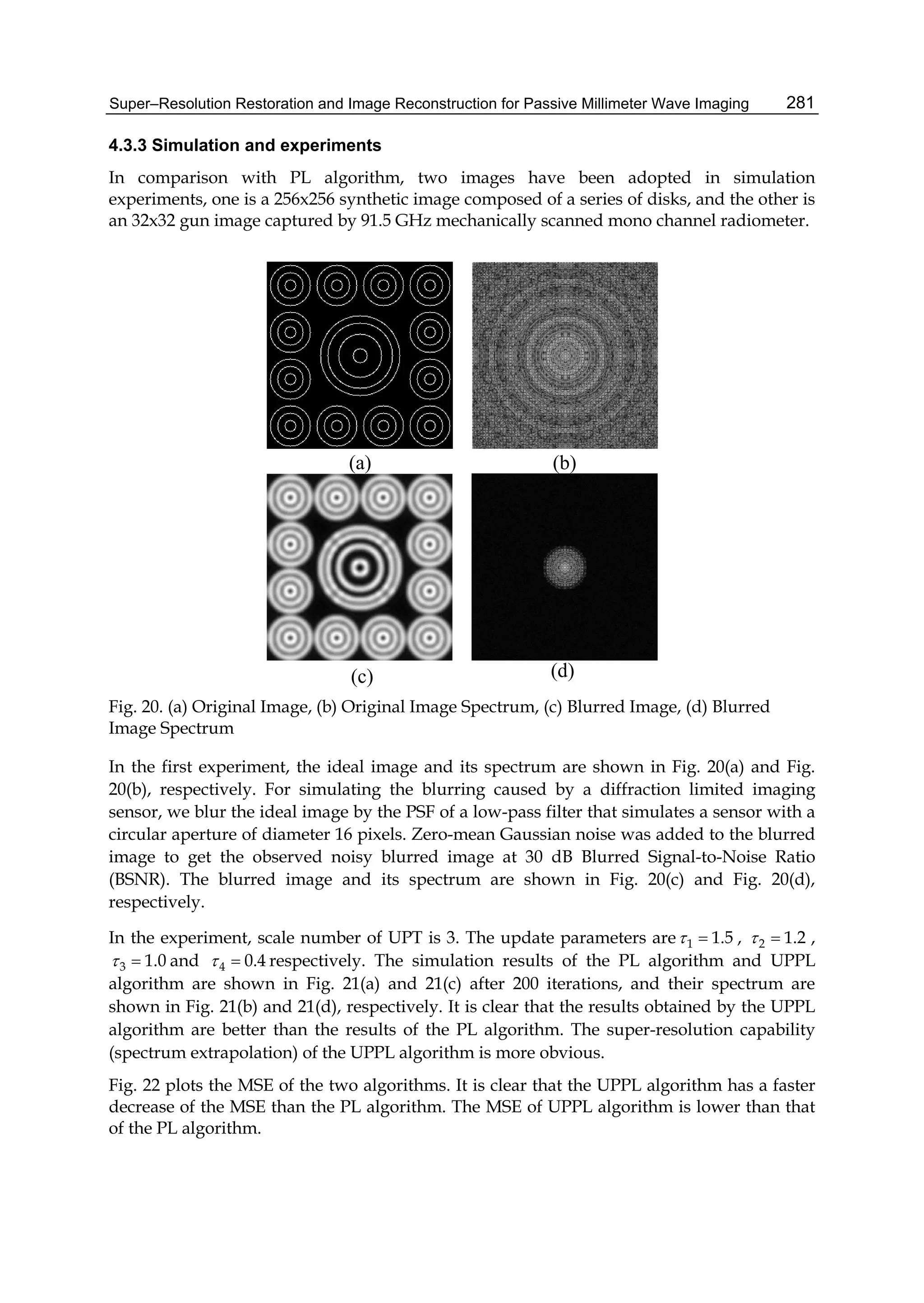 Super–Resolution Restoration and Image Reconstruction for Passive Millimeter Wave Imaging 281
4.3.3 Simulation and experiments
In comparison with PL algorithm, two images have been adopted in simulation
experiments, one is a 256x256 synthetic image composed of a series of disks, and the other is
an 32x32 gun image captured by 91.5 GHz mechanically scanned mono channel radiometer.
(a) (b)
(c) (d)
Fig. 20. (a) Original Image, (b) Original Image Spectrum, (c) Blurred Image, (d) Blurred
Image Spectrum
In the first experiment, the ideal image and its spectrum are shown in Fig. 20(a) and Fig.
20(b), respectively. For simulating the blurring caused by a diffraction limited imaging
sensor, we blur the ideal image by the PSF of a low-pass filter that simulates a sensor with a
circular aperture of diameter 16 pixels. Zero-mean Gaussian noise was added to the blurred
image to get the observed noisy blurred image at 30 dB Blurred Signal-to-Noise Ratio
(BSNR). The blurred image and its spectrum are shown in Fig. 20(c) and Fig. 20(d),
respectively.
In the experiment, scale number of UPT is 3. The update parameters are 1 1.5  , 2 1.2  ,
3 1.0  and 4 0.4  respectively. The simulation results of the PL algorithm and UPPL
algorithm are shown in Fig. 21(a) and 21(c) after 200 iterations, and their spectrum are
shown in Fig. 21(b) and 21(d), respectively. It is clear that the results obtained by the UPPL
algorithm are better than the results of the PL algorithm. The super-resolution capability
(spectrum extrapolation) of the UPPL algorithm is more obvious.
Fig. 22 plots the MSE of the two algorithms. It is clear that the UPPL algorithm has a faster
decrease of the MSE than the PL algorithm. The MSE of UPPL algorithm is lower than that
of the PL algorithm.
 