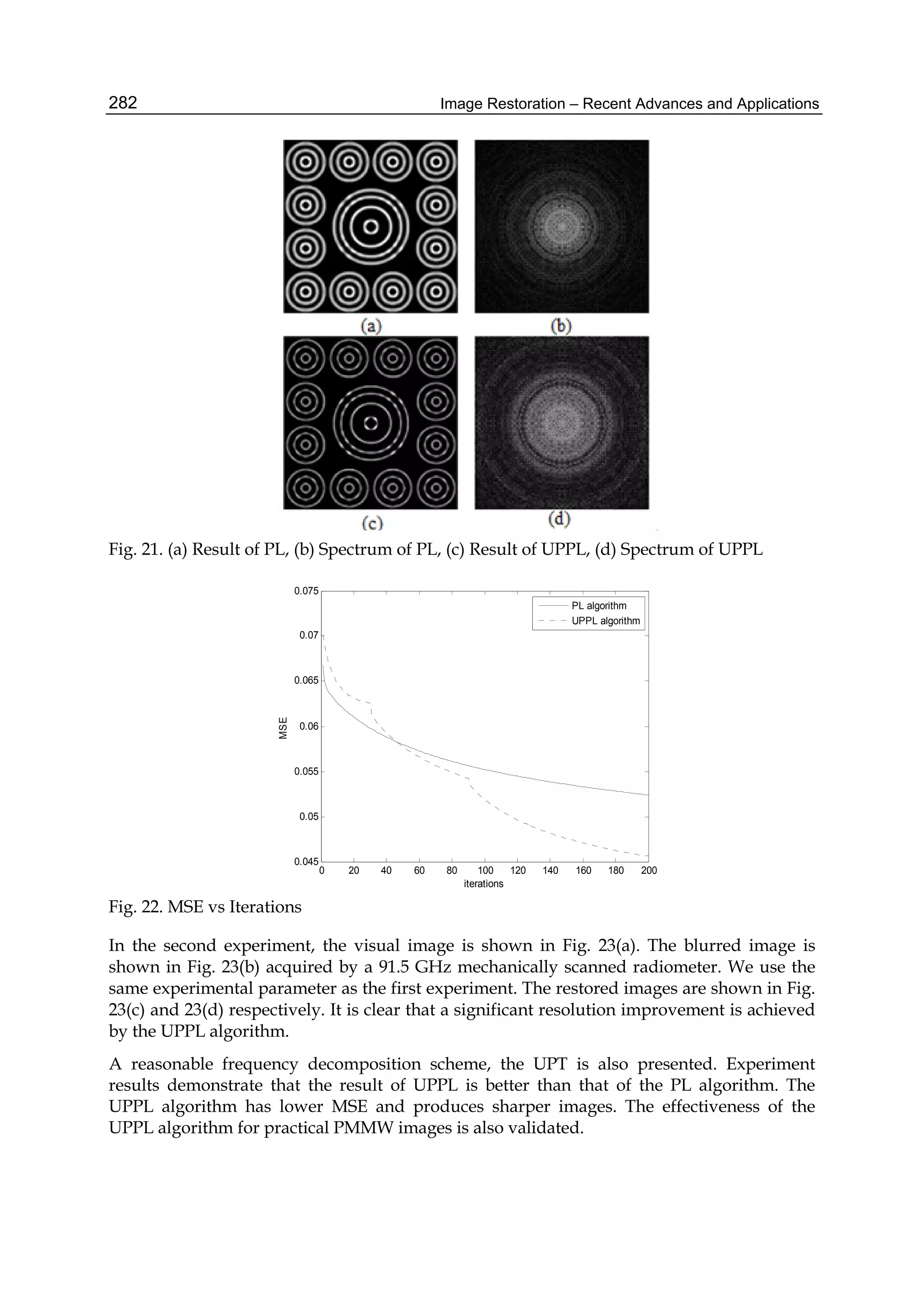 Image Restoration – Recent Advances and Applications282
Fig. 21. (a) Result of PL, (b) Spectrum of PL, (c) Result of UPPL, (d) Spectrum of UPPL
0 20 40 60 80 100 120 140 160 180 200
0.045
0.05
0.055
0.06
0.065
0.07
0.075
iterations
MSE
PL algorithm
UPPL algorithm
Fig. 22. MSE vs Iterations
In the second experiment, the visual image is shown in Fig. 23(a). The blurred image is
shown in Fig. 23(b) acquired by a 91.5 GHz mechanically scanned radiometer. We use the
same experimental parameter as the first experiment. The restored images are shown in Fig.
23(c) and 23(d) respectively. It is clear that a significant resolution improvement is achieved
by the UPPL algorithm.
A reasonable frequency decomposition scheme, the UPT is also presented. Experiment
results demonstrate that the result of UPPL is better than that of the PL algorithm. The
UPPL algorithm has lower MSE and produces sharper images. The effectiveness of the
UPPL algorithm for practical PMMW images is also validated.
 