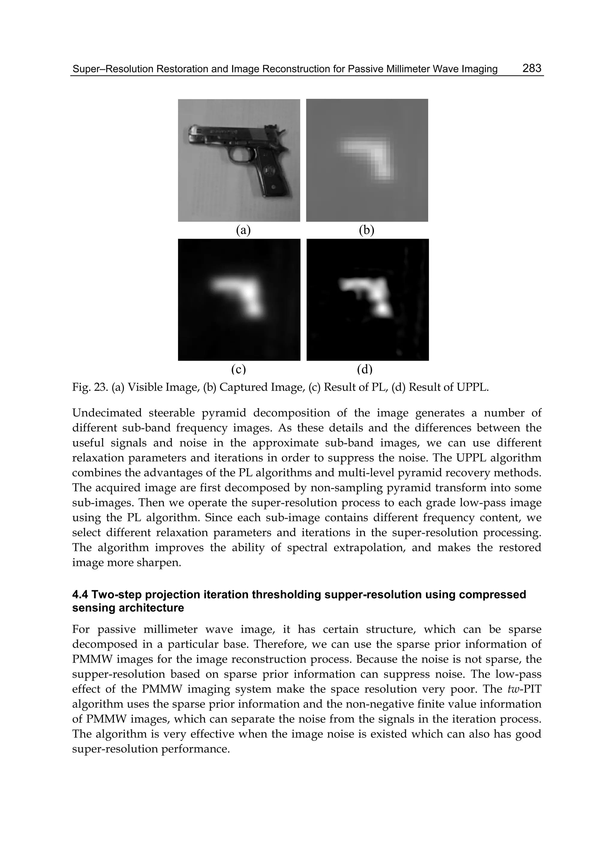 Super–Resolution Restoration and Image Reconstruction for Passive Millimeter Wave Imaging 283
(a) (b)
(c) (d)
Fig. 23. (a) Visible Image, (b) Captured Image, (c) Result of PL, (d) Result of UPPL.
Undecimated steerable pyramid decomposition of the image generates a number of
different sub-band frequency images. As these details and the differences between the
useful signals and noise in the approximate sub-band images, we can use different
relaxation parameters and iterations in order to suppress the noise. The UPPL algorithm
combines the advantages of the PL algorithms and multi-level pyramid recovery methods.
The acquired image are first decomposed by non-sampling pyramid transform into some
sub-images. Then we operate the super-resolution process to each grade low-pass image
using the PL algorithm. Since each sub-image contains different frequency content, we
select different relaxation parameters and iterations in the super-resolution processing.
The algorithm improves the ability of spectral extrapolation, and makes the restored
image more sharpen.
4.4 Two-step projection iteration thresholding supper-resolution using compressed
sensing architecture
For passive millimeter wave image, it has certain structure, which can be sparse
decomposed in a particular base. Therefore, we can use the sparse prior information of
PMMW images for the image reconstruction process. Because the noise is not sparse, the
supper-resolution based on sparse prior information can suppress noise. The low-pass
effect of the PMMW imaging system make the space resolution very poor. The tw-PIT
algorithm uses the sparse prior information and the non-negative finite value information
of PMMW images, which can separate the noise from the signals in the iteration process.
The algorithm is very effective when the image noise is existed which can also has good
super-resolution performance.
 