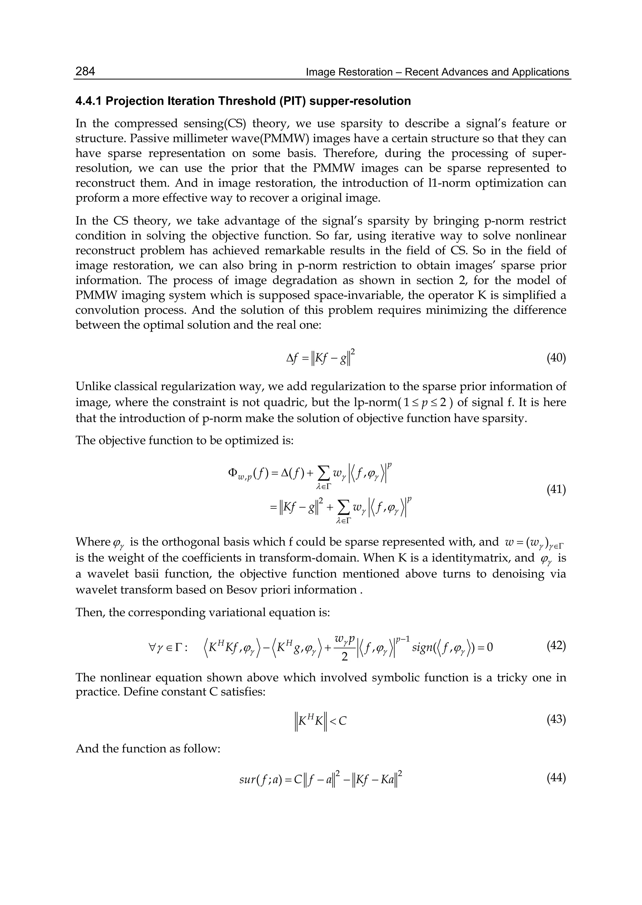 Image Restoration – Recent Advances and Applications284
4.4.1 Projection Iteration Threshold (PIT) supper-resolution
In the compressed sensing(CS) theory, we use sparsity to describe a signal’s feature or
structure. Passive millimeter wave(PMMW) images have a certain structure so that they can
have sparse representation on some basis. Therefore, during the processing of super-
resolution, we can use the prior that the PMMW images can be sparse represented to
reconstruct them. And in image restoration, the introduction of l1-norm optimization can
proform a more effective way to recover a original image.
In the CS theory, we take advantage of the signal’s sparsity by bringing p-norm restrict
condition in solving the objective function. So far, using iterative way to solve nonlinear
reconstruct problem has achieved remarkable results in the field of CS. So in the field of
image restoration, we can also bring in p-norm restriction to obtain images’ sparse prior
information. The process of image degradation as shown in section 2, for the model of
PMMW imaging system which is supposed space-invariable, the operator K is simplified a
convolution process. And the solution of this problem requires minimizing the difference
between the optimal solution and the real one:
2
f Kf g   (40)
Unlike classical regularization way, we add regularization to the sparse prior information of
image, where the constraint is not quadric, but the lp-norm( 1 2p  ) of signal f. It is here
that the introduction of p-norm make the solution of objective function have sparsity.
The objective function to be optimized is:
,
2
( ) ( ) ,
,
p
w p
p
f f w f
Kf g w f
 

 





   
  


(41)
Where  is the orthogonal basis which f could be sparse represented with, and ( )w w 
is the weight of the coefficients in transform-domain. When K is a identitymatrix, and  is
a wavelet basii function, the objective function mentioned above turns to denoising via
wavelet transform based on Besov priori information .
Then, the corresponding variational equation is:
1
: , , , ( , ) 0
2
pH H w p
K Kf K g f sign f

       

     (42)
The nonlinear equation shown above which involved symbolic function is a tricky one in
practice. Define constant C satisfies:
H
K K C (43)
And the function as follow:
2 2
( ; )sur f a C f a Kf Ka    (44)
 