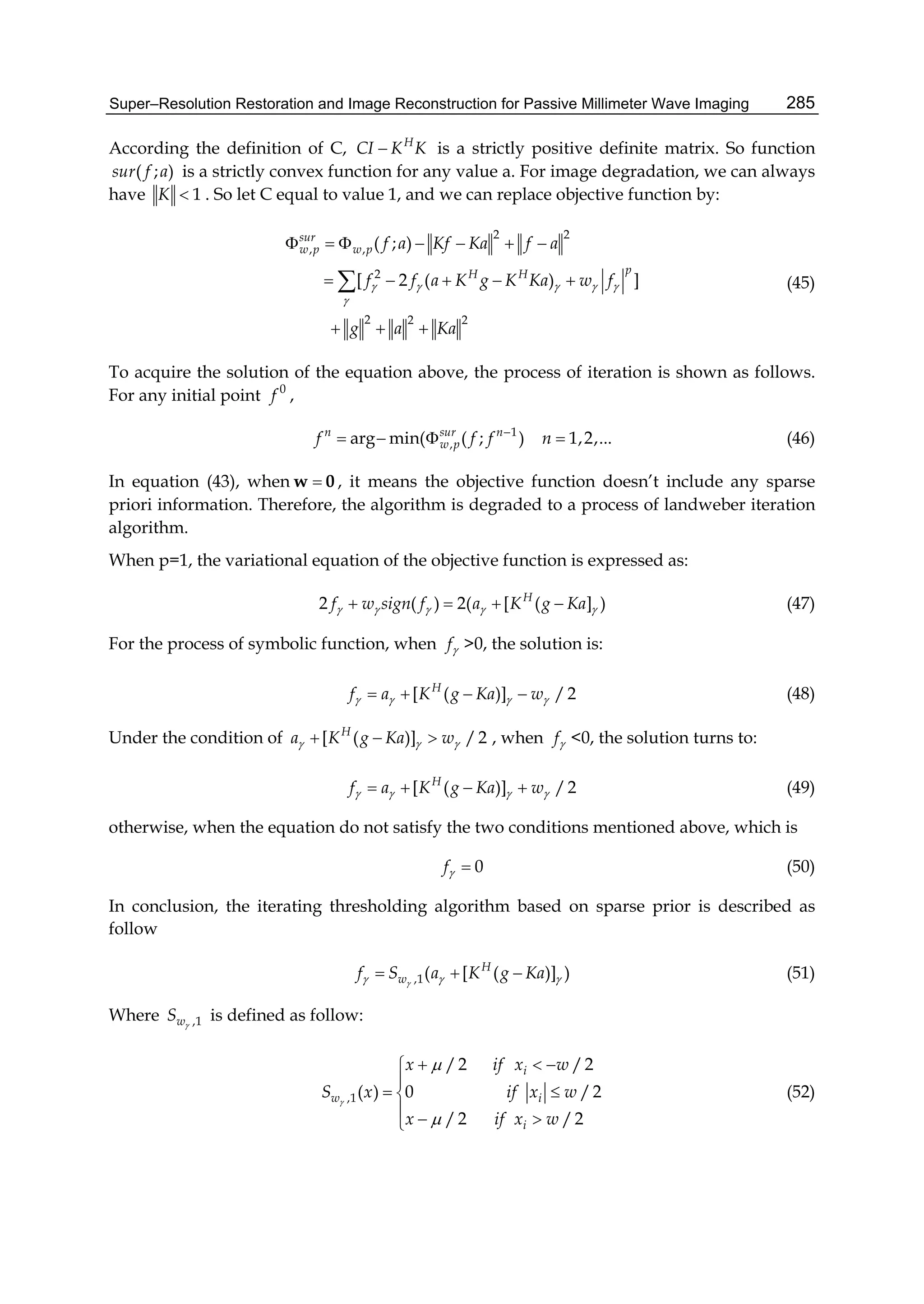 Super–Resolution Restoration and Image Reconstruction for Passive Millimeter Wave Imaging 285
According the definition of C, H
CI K K is a strictly positive definite matrix. So function
( ; )sur f a is a strictly convex function for any value a. For image degradation, we can always
have 1K  . So let C equal to value 1, and we can replace objective function by:
2 2
, ,
2
2 2 2
( ; )
[ 2 ( ) ]
sur
w p w p
pH H
f a Kf Ka f a
f f a K g K Ka w f
g a Ka
    

      
    
  
 (45)
To acquire the solution of the equation above, the process of iteration is shown as follows.
For any initial point 0
f ,
1
,arg min( ( ; ) 1,2,...n sur n
w pf f f n
    (46)
In equation (43), when w 0 , it means the objective function doesn’t include any sparse
priori information. Therefore, the algorithm is degraded to a process of landweber iteration
algorithm.
When p=1, the variational equation of the objective function is expressed as:
2 ( ) 2( [ ( ] )H
f w sign f a K g Ka        (47)
For the process of symbolic function, when f >0, the solution is:
[ ( )] /2H
f a K g Ka w       (48)
Under the condition of [ ( )] /2H
a K g Ka w     , when f <0, the solution turns to:
[ ( )] /2H
f a K g Ka w       (49)
otherwise, when the equation do not satisfy the two conditions mentioned above, which is
0f  (50)
In conclusion, the iterating thresholding algorithm based on sparse prior is described as
follow
,1( [ ( )] )H
wf S a K g Ka     (51)
Where ,1wS 
is defined as follow:
,1
/2 /2
( ) 0 /2
/2 /2
i
w i
i
x if x w
S x if x w
x if x w



  

 
  
(52)
 