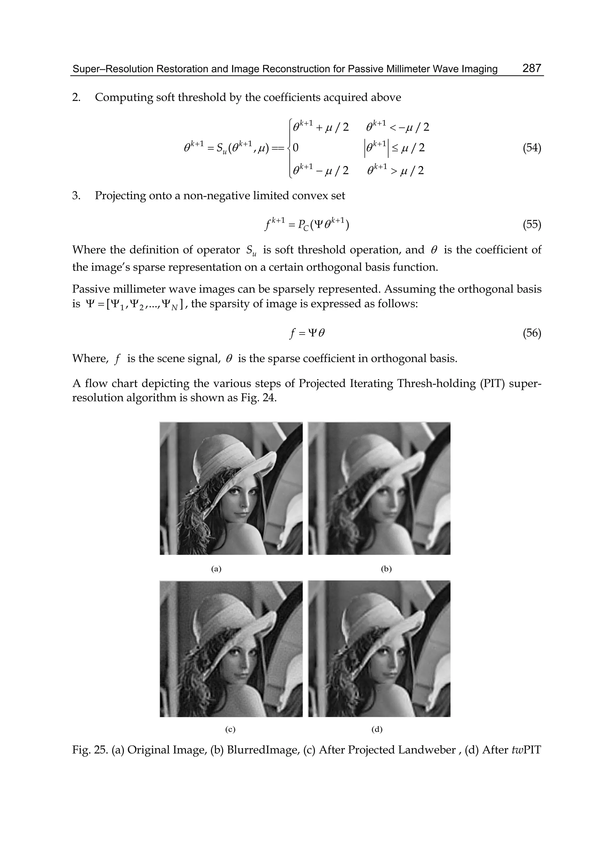 Super–Resolution Restoration and Image Reconstruction for Passive Millimeter Wave Imaging 287
2. Computing soft threshold by the coefficients acquired above
1 1
1 1 1
1 1
/2 /2
( , ) 0 /2
/2 /2
k k
k k k
u
k k
S
   
    
   
 
  
 
   

  

 
(54)
3. Projecting onto a non-negative limited convex set
1 1
( )k k
Cf P  
  (55)
Where the definition of operator uS is soft threshold operation, and  is the coefficient of
the image’s sparse representation on a certain orthogonal basis function.
Passive millimeter wave images can be sparsely represented. Assuming the orthogonal basis
is 1 2[ , ,..., ]N     , the sparsity of image is expressed as follows:
f   (56)
Where, f is the scene signal,  is the sparse coefficient in orthogonal basis.
A flow chart depicting the various steps of Projected Iterating Thresh-holding (PIT) super-
resolution algorithm is shown as Fig. 24.
(a) (b)
(c) (d)
Fig. 25. (a) Original Image, (b) BlurredImage, (c) After Projected Landweber , (d) After twPIT
 