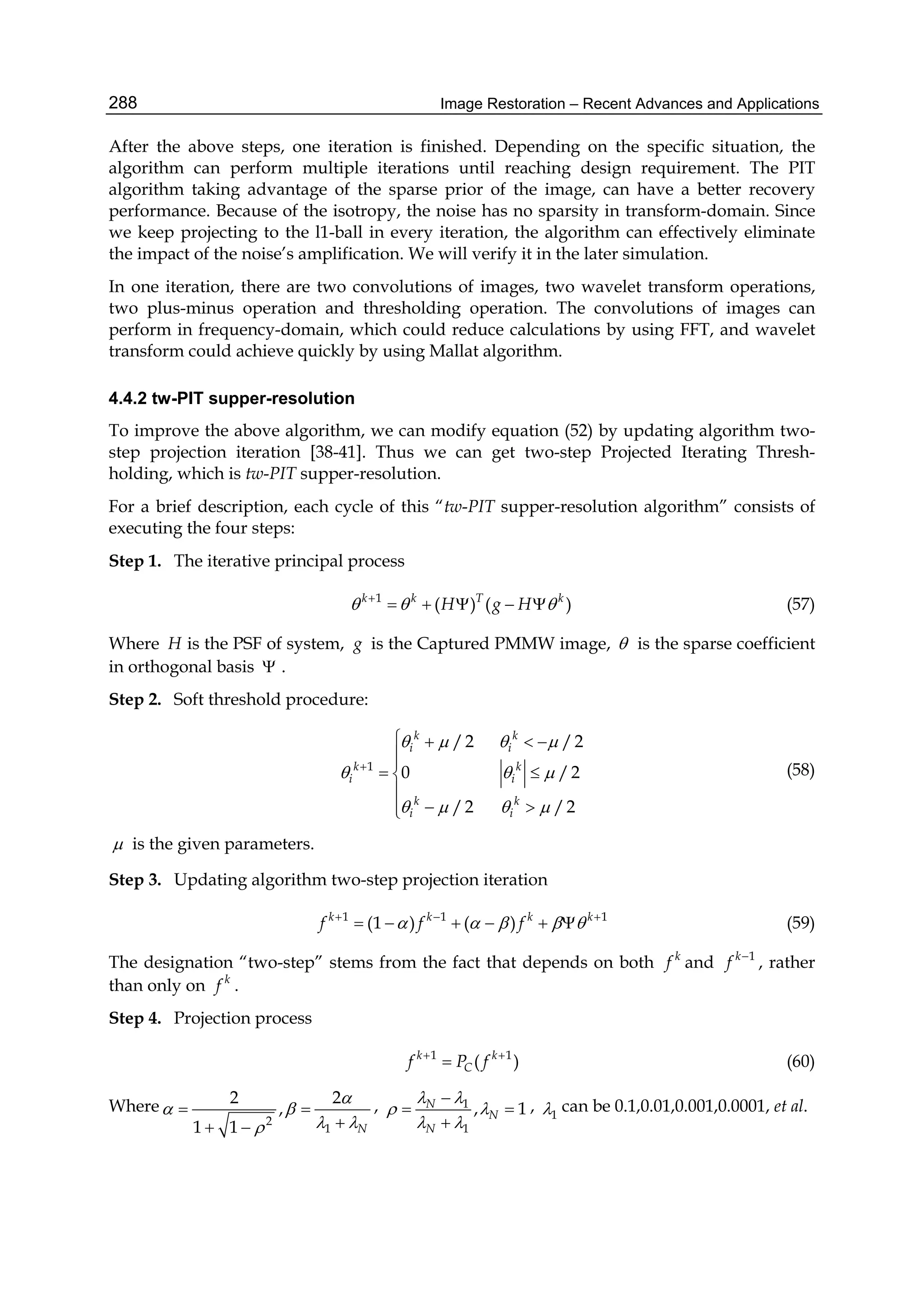 Image Restoration – Recent Advances and Applications288
After the above steps, one iteration is finished. Depending on the specific situation, the
algorithm can perform multiple iterations until reaching design requirement. The PIT
algorithm taking advantage of the sparse prior of the image, can have a better recovery
performance. Because of the isotropy, the noise has no sparsity in transform-domain. Since
we keep projecting to the l1-ball in every iteration, the algorithm can effectively eliminate
the impact of the noise’s amplification. We will verify it in the later simulation.
In one iteration, there are two convolutions of images, two wavelet transform operations,
two plus-minus operation and thresholding operation. The convolutions of images can
perform in frequency-domain, which could reduce calculations by using FFT, and wavelet
transform could achieve quickly by using Mallat algorithm.
4.4.2 tw-PIT supper-resolution
To improve the above algorithm, we can modify equation (52) by updating algorithm two-
step projection iteration [38-41]. Thus we can get two-step Projected Iterating Thresh-
holding, which is tw-PIT supper-resolution.
For a brief description, each cycle of this “tw-PIT supper-resolution algorithm” consists of
executing the four steps:
Step 1. The iterative principal process
1
( ) ( )k k T k
H g H  
     (57)
Where H is the PSF of system, g is the Captured PMMW image,  is the sparse coefficient
in orthogonal basis  .
Step 2. Soft threshold procedure:
1
/2 /2
0 /2
/2 /2
k k
i i
k k
i i
k k
i i
   
  
   

   

 

 
(58)
 is the given parameters.
Step 3. Updating algorithm two-step projection iteration
1 1 1
(1 ) ( )k k k k
f f f      
      (59)
The designation “two-step” stems from the fact that depends on both k
f and 1k
f 
, rather
than only on k
f .
Step 4. Projection process
1 1
( )k k
Cf P f 
 (60)
Where
2
1
2 2
,
1 1 N

 
 
 
 
, 1
1
, 1N
N
N
 
 
 

 

, 1 can be 0.1,0.01,0.001,0.0001, et al.
 