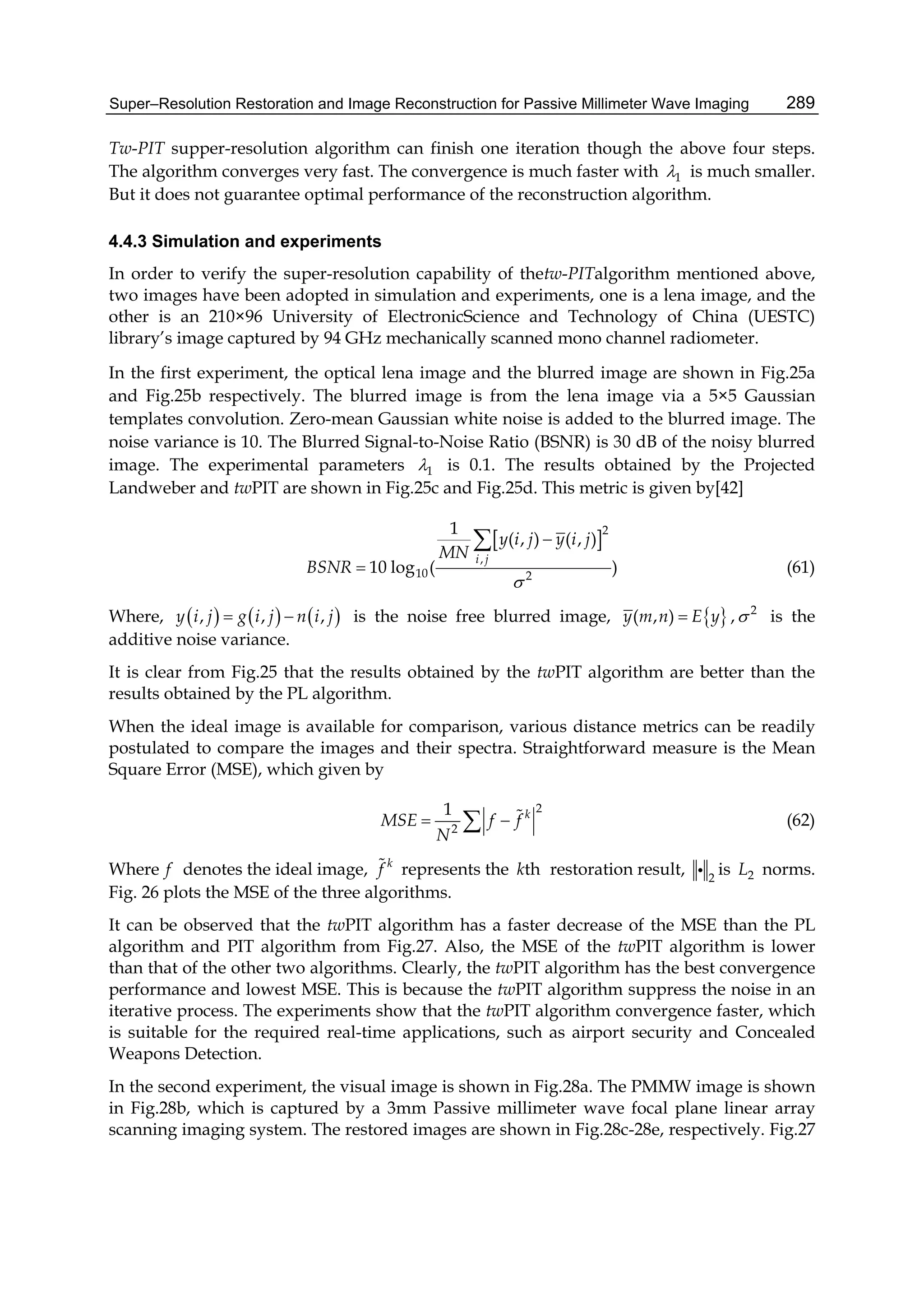 Super–Resolution Restoration and Image Reconstruction for Passive Millimeter Wave Imaging 289
Tw-PIT supper-resolution algorithm can finish one iteration though the above four steps.
The algorithm converges very fast. The convergence is much faster with 1 is much smaller.
But it does not guarantee optimal performance of the reconstruction algorithm.
4.4.3 Simulation and experiments
In order to verify the super-resolution capability of thetw-PITalgorithm mentioned above,
two images have been adopted in simulation and experiments, one is a lena image, and the
other is an 210×96 University of ElectronicScience and Technology of China (UESTC)
library’s image captured by 94 GHz mechanically scanned mono channel radiometer.
In the first experiment, the optical lena image and the blurred image are shown in Fig.25a
and Fig.25b respectively. The blurred image is from the lena image via a 5×5 Gaussian
templates convolution. Zero-mean Gaussian white noise is added to the blurred image. The
noise variance is 10. The Blurred Signal-to-Noise Ratio (BSNR) is 30 dB of the noisy blurred
image. The experimental parameters 1 is 0.1. The results obtained by the Projected
Landweber and twPIT are shown in Fig.25c and Fig.25d. This metric is given by[42]
 2
,
10 2
1
( , ) ( , )
10 log ( )
i j
y i j y i j
MN
BSNR




(61)
Where,      , , ,y i j g i j n i j  is the noise free blurred image,  ( , )y m n E y , 2
 is the
additive noise variance.
It is clear from Fig.25 that the results obtained by the twPIT algorithm are better than the
results obtained by the PL algorithm.
When the ideal image is available for comparison, various distance metrics can be readily
postulated to compare the images and their spectra. Straightforward measure is the Mean
Square Error (MSE), which given by
2
2
1 k
MSE f f
N
   (62)
Where f denotes the ideal image, k
f represents the thk restoration result, 2
 is 2L norms.
Fig. 26 plots the MSE of the three algorithms.
It can be observed that the twPIT algorithm has a faster decrease of the MSE than the PL
algorithm and PIT algorithm from Fig.27. Also, the MSE of the twPIT algorithm is lower
than that of the other two algorithms. Clearly, the twPIT algorithm has the best convergence
performance and lowest MSE. This is because the twPIT algorithm suppress the noise in an
iterative process. The experiments show that the twPIT algorithm convergence faster, which
is suitable for the required real-time applications, such as airport security and Concealed
Weapons Detection.
In the second experiment, the visual image is shown in Fig.28a. The PMMW image is shown
in Fig.28b, which is captured by a 3mm Passive millimeter wave focal plane linear array
scanning imaging system. The restored images are shown in Fig.28c-28e, respectively. Fig.27
 
