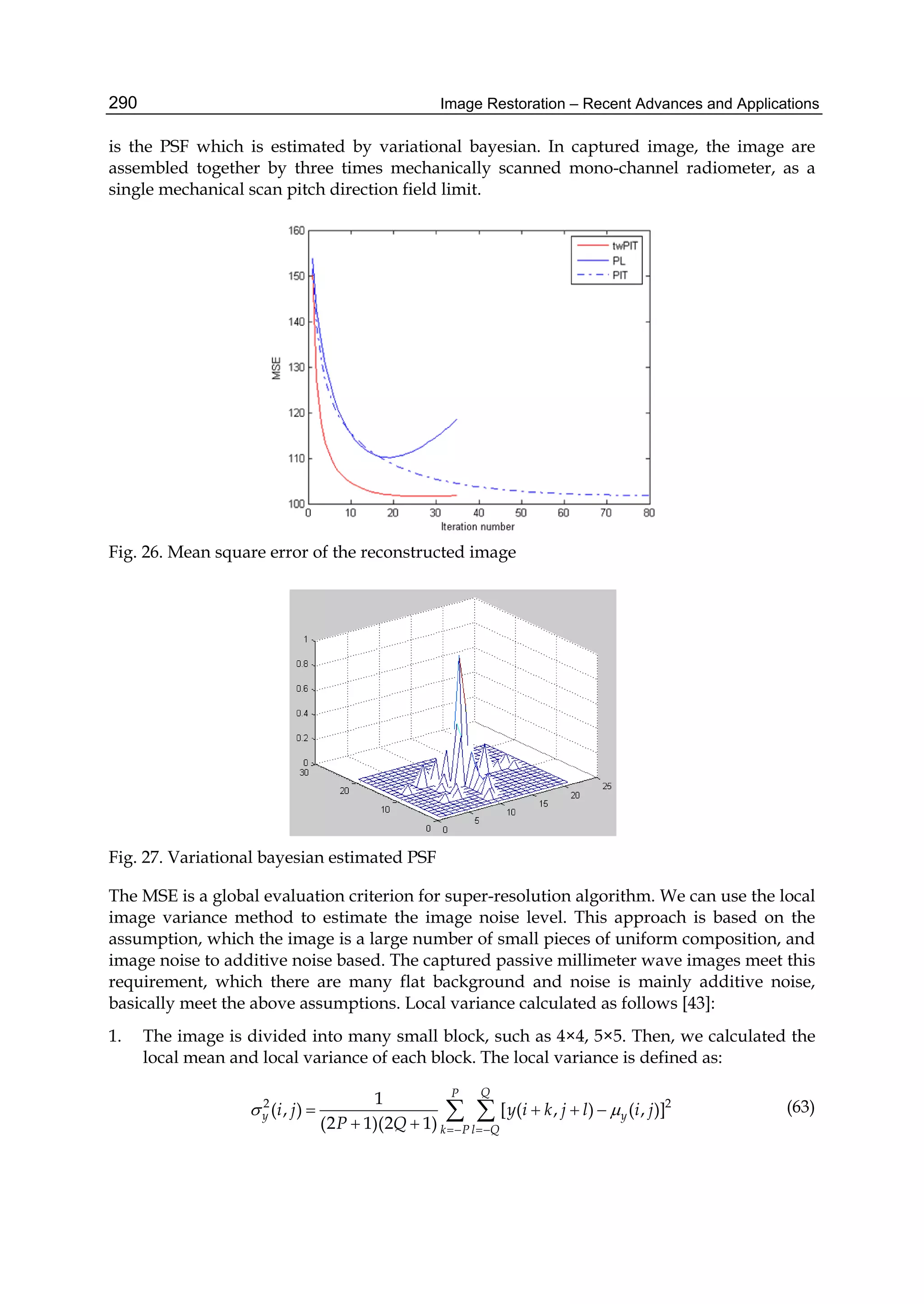 Image Restoration – Recent Advances and Applications290
is the PSF which is estimated by variational bayesian. In captured image, the image are
assembled together by three times mechanically scanned mono-channel radiometer, as a
single mechanical scan pitch direction field limit.
Fig. 26. Mean square error of the reconstructed image
Fig. 27. Variational bayesian estimated PSF
The MSE is a global evaluation criterion for super-resolution algorithm. We can use the local
image variance method to estimate the image noise level. This approach is based on the
assumption, which the image is a large number of small pieces of uniform composition, and
image noise to additive noise based. The captured passive millimeter wave images meet this
requirement, which there are many flat background and noise is mainly additive noise,
basically meet the above assumptions. Local variance calculated as follows [43]:
1. The image is divided into many small block, such as 4×4, 5×5. Then, we calculated the
local mean and local variance of each block. The local variance is defined as:
2 21
( , ) [ ( , ) ( , )]
(2 1)(2 1)
QP
y y
k P l Q
i j y i k j l i j
P Q
 
 
   
 
  (63)
 