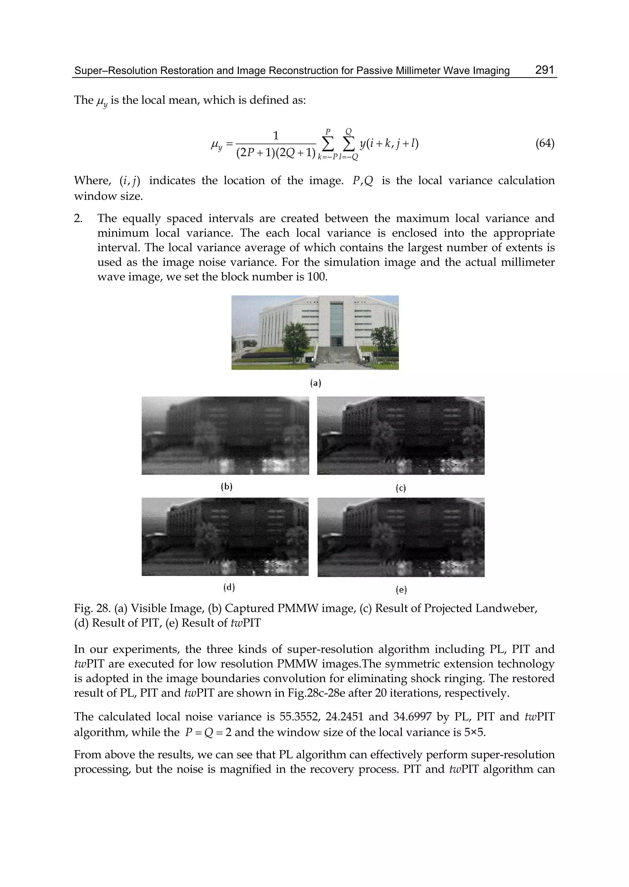 Super–Resolution Restoration and Image Reconstruction for Passive Millimeter Wave Imaging 291
The y is the local mean, which is defined as:
1
( , )
(2 1)(2 1)
QP
y
k P l Q
y i k j l
P Q

 
  
 
  (64)
Where, ( , )i j indicates the location of the image. ,P Q is the local variance calculation
window size.
2. The equally spaced intervals are created between the maximum local variance and
minimum local variance. The each local variance is enclosed into the appropriate
interval. The local variance average of which contains the largest number of extents is
used as the image noise variance. For the simulation image and the actual millimeter
wave image, we set the block number is 100.
Fig. 28. (a) Visible Image, (b) Captured PMMW image, (c) Result of Projected Landweber,
(d) Result of PIT, (e) Result of twPIT
In our experiments, the three kinds of super-resolution algorithm including PL, PIT and
twPIT are executed for low resolution PMMW images.The symmetric extension technology
is adopted in the image boundaries convolution for eliminating shock ringing. The restored
result of PL, PIT and twPIT are shown in Fig.28c-28e after 20 iterations, respectively.
The calculated local noise variance is 55.3552, 24.2451 and 34.6997 by PL, PIT and twPIT
algorithm, while the 2P Q  and the window size of the local variance is 5×5.
From above the results, we can see that PL algorithm can effectively perform super-resolution
processing, but the noise is magnified in the recovery process. PIT and twPIT algorithm can
 