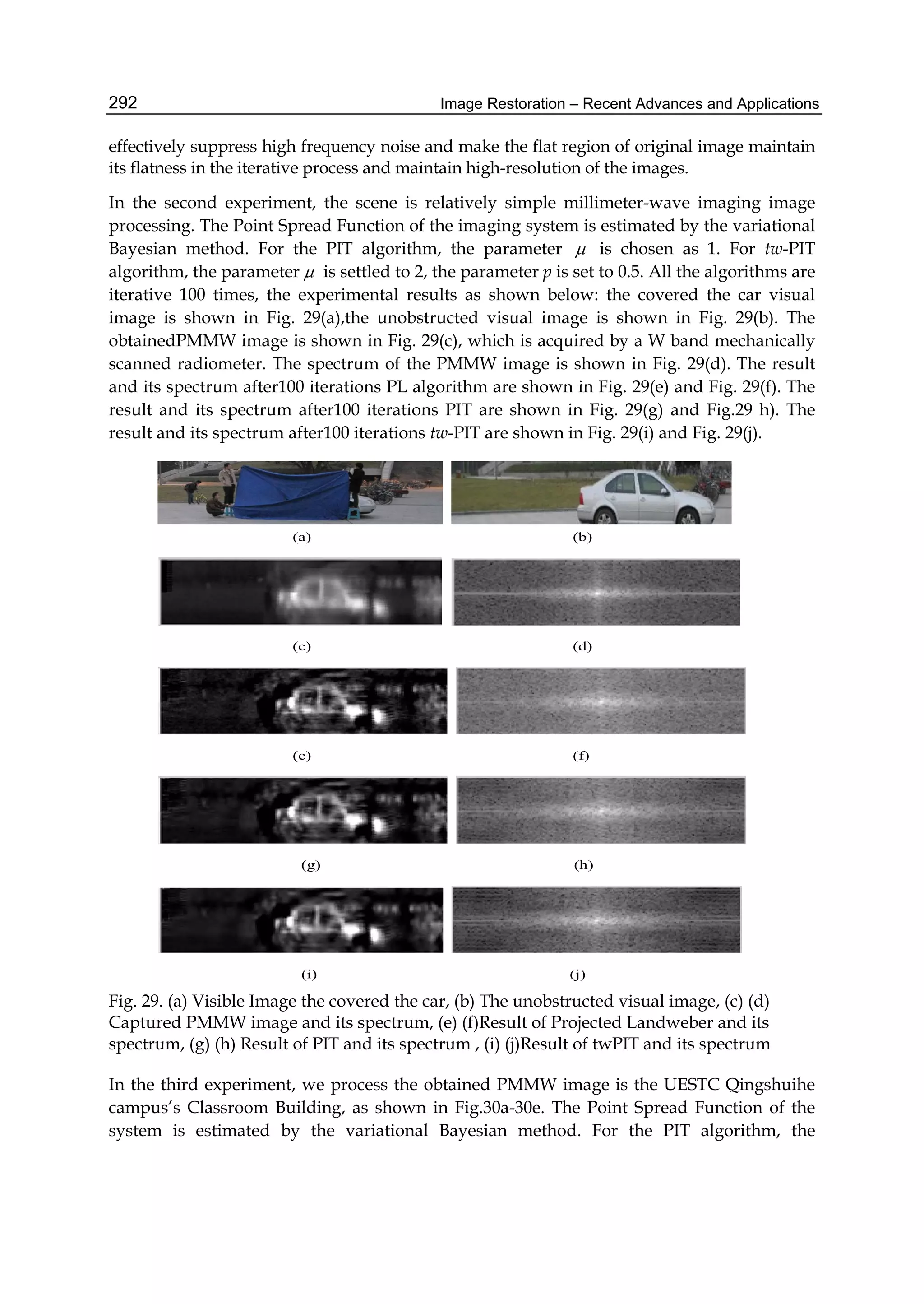 Image Restoration – Recent Advances and Applications292
effectively suppress high frequency noise and make the flat region of original image maintain
its flatness in the iterative process and maintain high-resolution of the images.
In the second experiment, the scene is relatively simple millimeter-wave imaging image
processing. The Point Spread Function of the imaging system is estimated by the variational
Bayesian method. For the PIT algorithm, the parameter  is chosen as 1. For tw-PIT
algorithm, the parameter  is settled to 2, the parameter p is set to 0.5. All the algorithms are
iterative 100 times, the experimental results as shown below: the covered the car visual
image is shown in Fig. 29(a),the unobstructed visual image is shown in Fig. 29(b). The
obtainedPMMW image is shown in Fig. 29(c), which is acquired by a W band mechanically
scanned radiometer. The spectrum of the PMMW image is shown in Fig. 29(d). The result
and its spectrum after100 iterations PL algorithm are shown in Fig. 29(e) and Fig. 29(f). The
result and its spectrum after100 iterations PIT are shown in Fig. 29(g) and Fig.29 h). The
result and its spectrum after100 iterations tw-PIT are shown in Fig. 29(i) and Fig. 29(j).
(a) (b)
(c) (d)
(e) (f)
(g) (h)
(i) (j)
Fig. 29. (a) Visible Image the covered the car, (b) The unobstructed visual image, (c) (d)
Captured PMMW image and its spectrum, (e) (f)Result of Projected Landweber and its
spectrum, (g) (h) Result of PIT and its spectrum , (i) (j)Result of twPIT and its spectrum
In the third experiment, we process the obtained PMMW image is the UESTC Qingshuihe
campus’s Classroom Building, as shown in Fig.30a-30e. The Point Spread Function of the
system is estimated by the variational Bayesian method. For the PIT algorithm, the
 