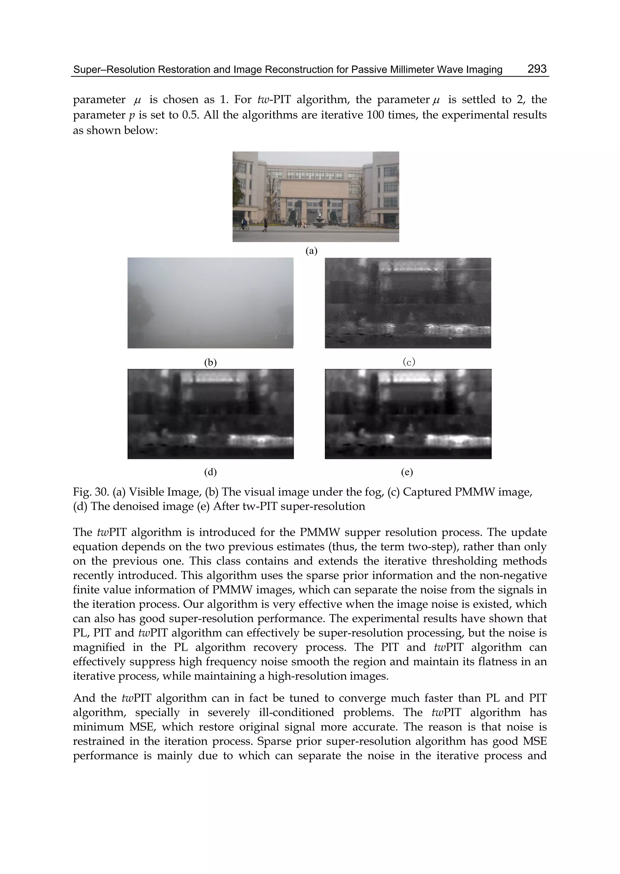 Super–Resolution Restoration and Image Reconstruction for Passive Millimeter Wave Imaging 293
parameter  is chosen as 1. For tw-PIT algorithm, the parameter  is settled to 2, the
parameter p is set to 0.5. All the algorithms are iterative 100 times, the experimental results
as shown below:
(b) (c)
(d) (e)
(a)
Fig. 30. (a) Visible Image, (b) The visual image under the fog, (c) Captured PMMW image,
(d) The denoised image (e) After tw-PIT super-resolution
The twPIT algorithm is introduced for the PMMW supper resolution process. The update
equation depends on the two previous estimates (thus, the term two-step), rather than only
on the previous one. This class contains and extends the iterative thresholding methods
recently introduced. This algorithm uses the sparse prior information and the non-negative
finite value information of PMMW images, which can separate the noise from the signals in
the iteration process. Our algorithm is very effective when the image noise is existed, which
can also has good super-resolution performance. The experimental results have shown that
PL, PIT and twPIT algorithm can effectively be super-resolution processing, but the noise is
magnified in the PL algorithm recovery process. The PIT and twPIT algorithm can
effectively suppress high frequency noise smooth the region and maintain its flatness in an
iterative process, while maintaining a high-resolution images.
And the twPIT algorithm can in fact be tuned to converge much faster than PL and PIT
algorithm, specially in severely ill-conditioned problems. The twPIT algorithm has
minimum MSE, which restore original signal more accurate. The reason is that noise is
restrained in the iteration process. Sparse prior super-resolution algorithm has good MSE
performance is mainly due to which can separate the noise in the iterative process and
 