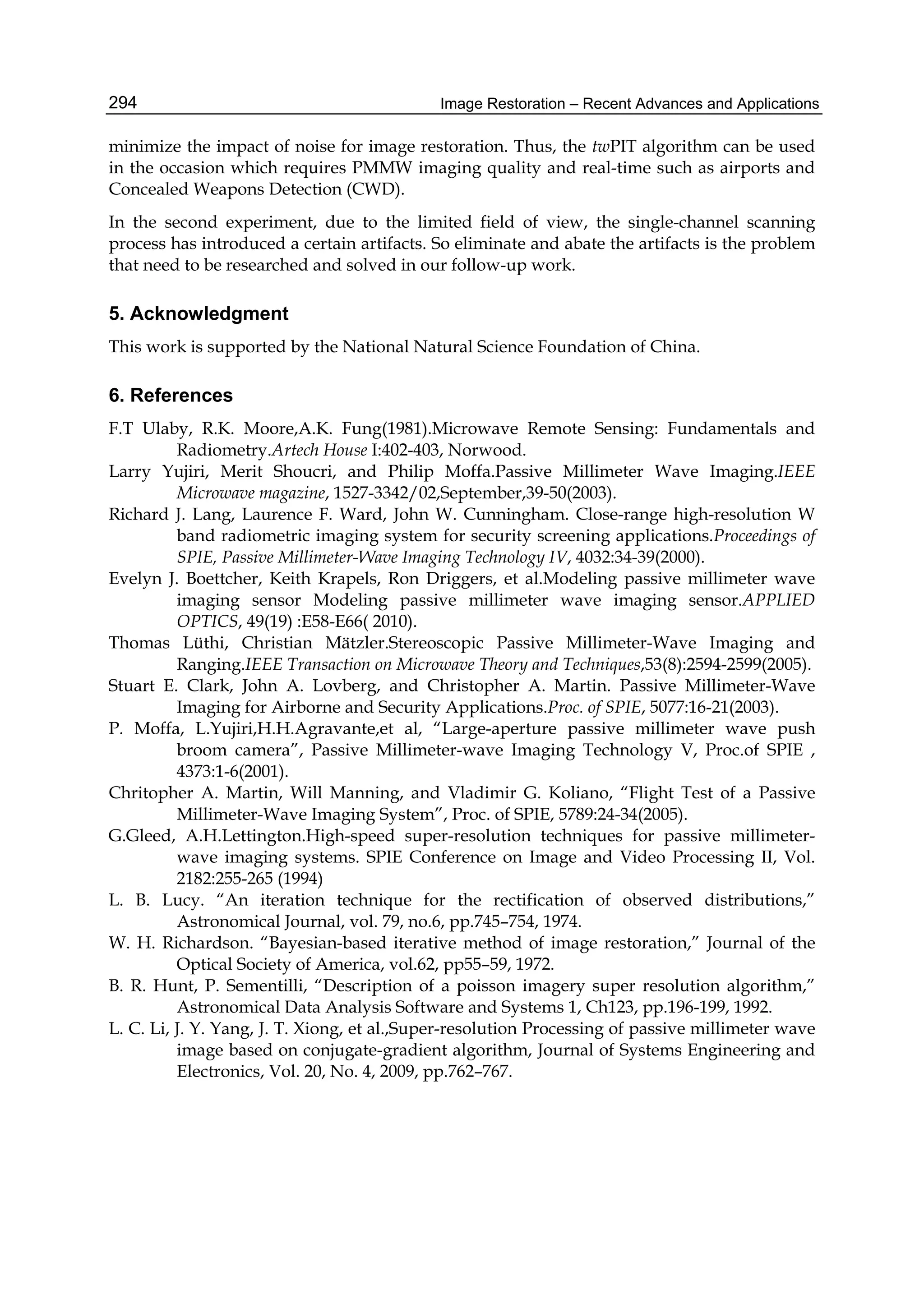 Image Restoration – Recent Advances and Applications294
minimize the impact of noise for image restoration. Thus, the twPIT algorithm can be used
in the occasion which requires PMMW imaging quality and real-time such as airports and
Concealed Weapons Detection (CWD).
In the second experiment, due to the limited field of view, the single-channel scanning
process has introduced a certain artifacts. So eliminate and abate the artifacts is the problem
that need to be researched and solved in our follow-up work.
5. Acknowledgment
This work is supported by the National Natural Science Foundation of China.
6. References
F.T Ulaby, R.K. Moore,A.K. Fung(1981).Microwave Remote Sensing: Fundamentals and
Radiometry.Artech House I:402-403, Norwood.
Larry Yujiri, Merit Shoucri, and Philip Moffa.Passive Millimeter Wave Imaging.IEEE
Microwave magazine, 1527-3342/02,September,39-50(2003).
Richard J. Lang, Laurence F. Ward, John W. Cunningham. Close-range high-resolution W
band radiometric imaging system for security screening applications.Proceedings of
SPIE, Passive Millimeter-Wave Imaging Technology IV, 4032:34-39(2000).
Evelyn J. Boettcher, Keith Krapels, Ron Driggers, et al.Modeling passive millimeter wave
imaging sensor Modeling passive millimeter wave imaging sensor.APPLIED
OPTICS, 49(19) :E58-E66( 2010).
Thomas Lüthi, Christian Mätzler.Stereoscopic Passive Millimeter-Wave Imaging and
Ranging.IEEE Transaction on Microwave Theory and Techniques,53(8):2594-2599(2005).
Stuart E. Clark, John A. Lovberg, and Christopher A. Martin. Passive Millimeter-Wave
Imaging for Airborne and Security Applications.Proc. of SPIE, 5077:16-21(2003).
P. Moffa, L.Yujiri,H.H.Agravante,et al, “Large-aperture passive millimeter wave push
broom camera”, Passive Millimeter-wave Imaging Technology V, Proc.of SPIE ,
4373:1-6(2001).
Chritopher A. Martin, Will Manning, and Vladimir G. Koliano, “Flight Test of a Passive
Millimeter-Wave Imaging System”, Proc. of SPIE, 5789:24-34(2005).
G.Gleed, A.H.Lettington.High-speed super-resolution techniques for passive millimeter-
wave imaging systems. SPIE Conference on Image and Video Processing II, Vol.
2182:255-265 (1994)
L. B. Lucy. “An iteration technique for the rectification of observed distributions,”
Astronomical Journal, vol. 79, no.6, pp.745–754, 1974.
W. H. Richardson. “Bayesian-based iterative method of image restoration,” Journal of the
Optical Society of America, vol.62, pp55–59, 1972.
B. R. Hunt, P. Sementilli, “Description of a poisson imagery super resolution algorithm,”
Astronomical Data Analysis Software and Systems 1, Ch123, pp.196-199, 1992.
L. C. Li, J. Y. Yang, J. T. Xiong, et al.,Super-resolution Processing of passive millimeter wave
image based on conjugate-gradient algorithm, Journal of Systems Engineering and
Electronics, Vol. 20, No. 4, 2009, pp.762–767.
 