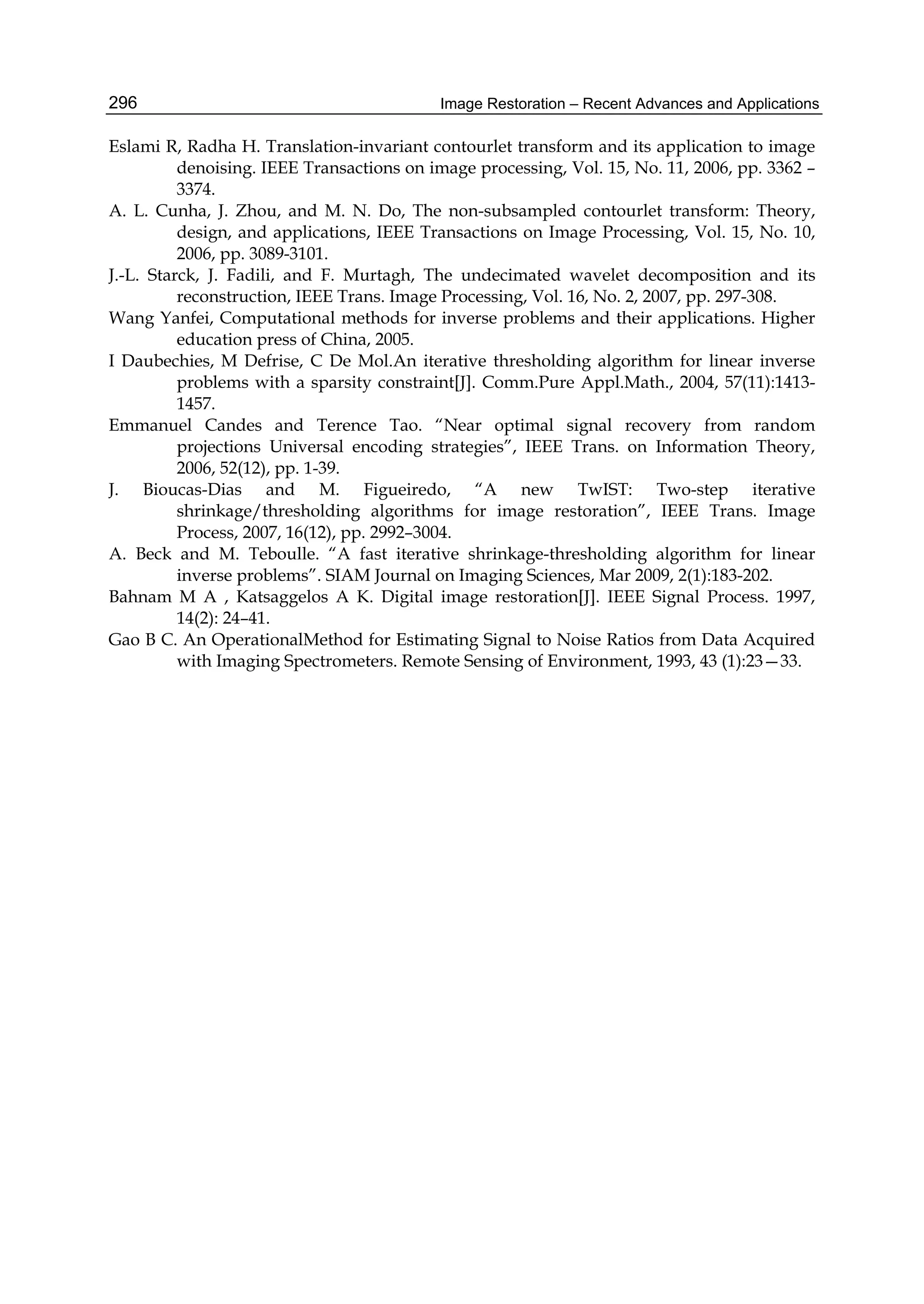 Image Restoration – Recent Advances and Applications296
Eslami R, Radha H. Translation-invariant contourlet transform and its application to image
denoising. IEEE Transactions on image processing, Vol. 15, No. 11, 2006, pp. 3362 –
3374.
A. L. Cunha, J. Zhou, and M. N. Do, The non-subsampled contourlet transform: Theory,
design, and applications, IEEE Transactions on Image Processing, Vol. 15, No. 10,
2006, pp. 3089-3101.
J.-L. Starck, J. Fadili, and F. Murtagh, The undecimated wavelet decomposition and its
reconstruction, IEEE Trans. Image Processing, Vol. 16, No. 2, 2007, pp. 297-308.
Wang Yanfei, Computational methods for inverse problems and their applications. Higher
education press of China, 2005.
I Daubechies, M Defrise, C De Mol.An iterative thresholding algorithm for linear inverse
problems with a sparsity constraint[J]. Comm.Pure Appl.Math., 2004, 57(11):1413-
1457.
Emmanuel Candes and Terence Tao. “Near optimal signal recovery from random
projections Universal encoding strategies”, IEEE Trans. on Information Theory,
2006, 52(12), pp. 1-39.
J. Bioucas-Dias and M. Figueiredo, “A new TwIST: Two-step iterative
shrinkage/thresholding algorithms for image restoration”, IEEE Trans. Image
Process, 2007, 16(12), pp. 2992–3004.
A. Beck and M. Teboulle. “A fast iterative shrinkage-thresholding algorithm for linear
inverse problems”. SIAM Journal on Imaging Sciences, Mar 2009, 2(1):183-202.
Bahnam M A , Katsaggelos A K. Digital image restoration[J]. IEEE Signal Process. 1997,
14(2): 24–41.
Gao B C. An OperationalMethod for Estimating Signal to Noise Ratios from Data Acquired
with Imaging Spectrometers. Remote Sensing of Environment, 1993, 43 (1):23—33.
 
