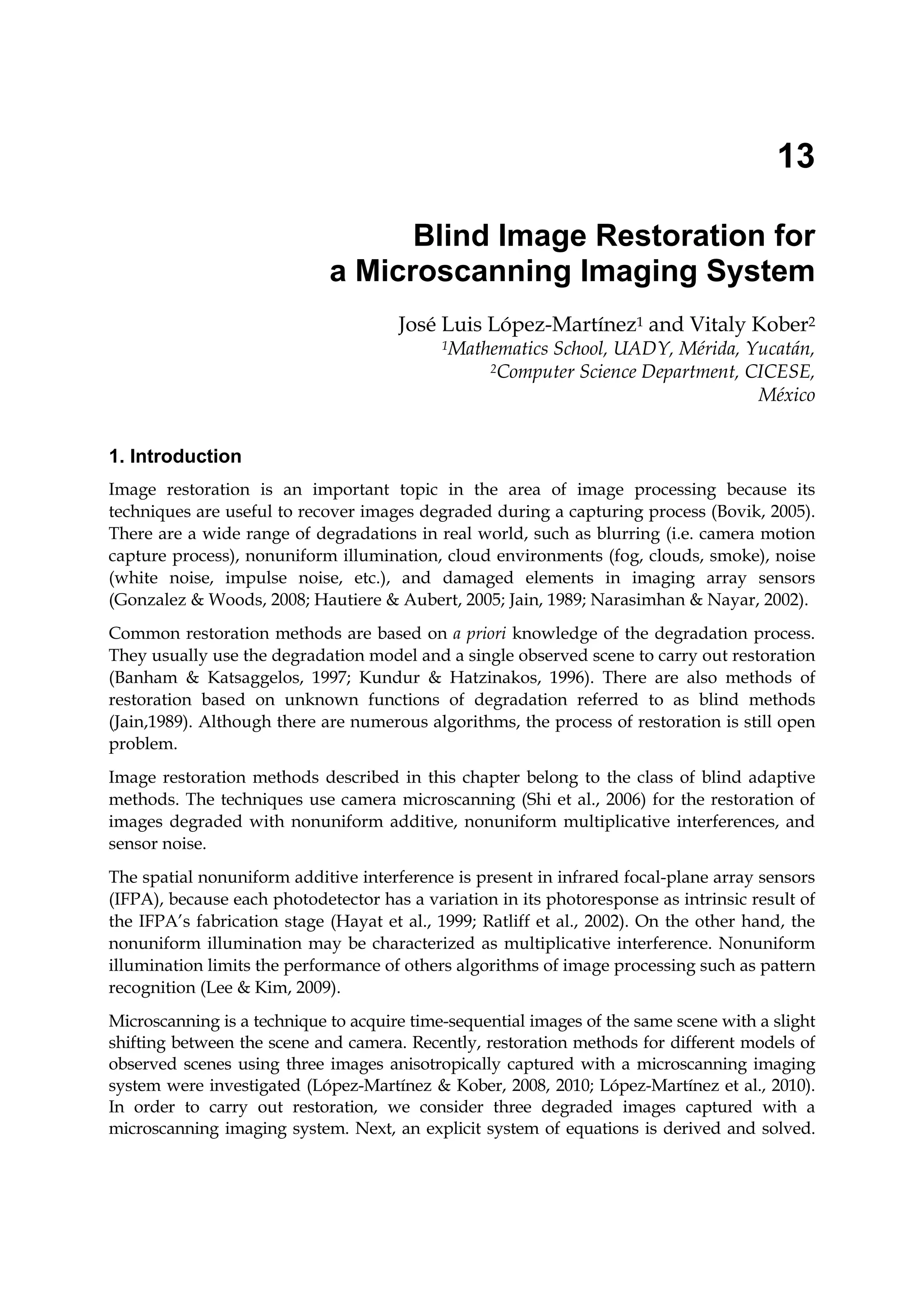 13
Blind Image Restoration for
a Microscanning Imaging System
José Luis López-Martínez1 and Vitaly Kober2
1Mathematics School, UADY, Mérida, Yucatán,
2Computer Science Department, CICESE,
México
1. Introduction
Image restoration is an important topic in the area of image processing because its
techniques are useful to recover images degraded during a capturing process (Bovik, 2005).
There are a wide range of degradations in real world, such as blurring (i.e. camera motion
capture process), nonuniform illumination, cloud environments (fog, clouds, smoke), noise
(white noise, impulse noise, etc.), and damaged elements in imaging array sensors
(Gonzalez & Woods, 2008; Hautiere & Aubert, 2005; Jain, 1989; Narasimhan & Nayar, 2002).
Common restoration methods are based on a priori knowledge of the degradation process.
They usually use the degradation model and a single observed scene to carry out restoration
(Banham & Katsaggelos, 1997; Kundur & Hatzinakos, 1996). There are also methods of
restoration based on unknown functions of degradation referred to as blind methods
(Jain,1989). Although there are numerous algorithms, the process of restoration is still open
problem.
Image restoration methods described in this chapter belong to the class of blind adaptive
methods. The techniques use camera microscanning (Shi et al., 2006) for the restoration of
images degraded with nonuniform additive, nonuniform multiplicative interferences, and
sensor noise.
The spatial nonuniform additive interference is present in infrared focal-plane array sensors
(IFPA), because each photodetector has a variation in its photoresponse as intrinsic result of
the IFPA’s fabrication stage (Hayat et al., 1999; Ratliff et al., 2002). On the other hand, the
nonuniform illumination may be characterized as multiplicative interference. Nonuniform
illumination limits the performance of others algorithms of image processing such as pattern
recognition (Lee & Kim, 2009).
Microscanning is a technique to acquire time-sequential images of the same scene with a slight
shifting between the scene and camera. Recently, restoration methods for different models of
observed scenes using three images anisotropically captured with a microscanning imaging
system were investigated (López-Martínez & Kober, 2008, 2010; López-Martínez et al., 2010).
In order to carry out restoration, we consider three degraded images captured with a
microscanning imaging system. Next, an explicit system of equations is derived and solved.
 