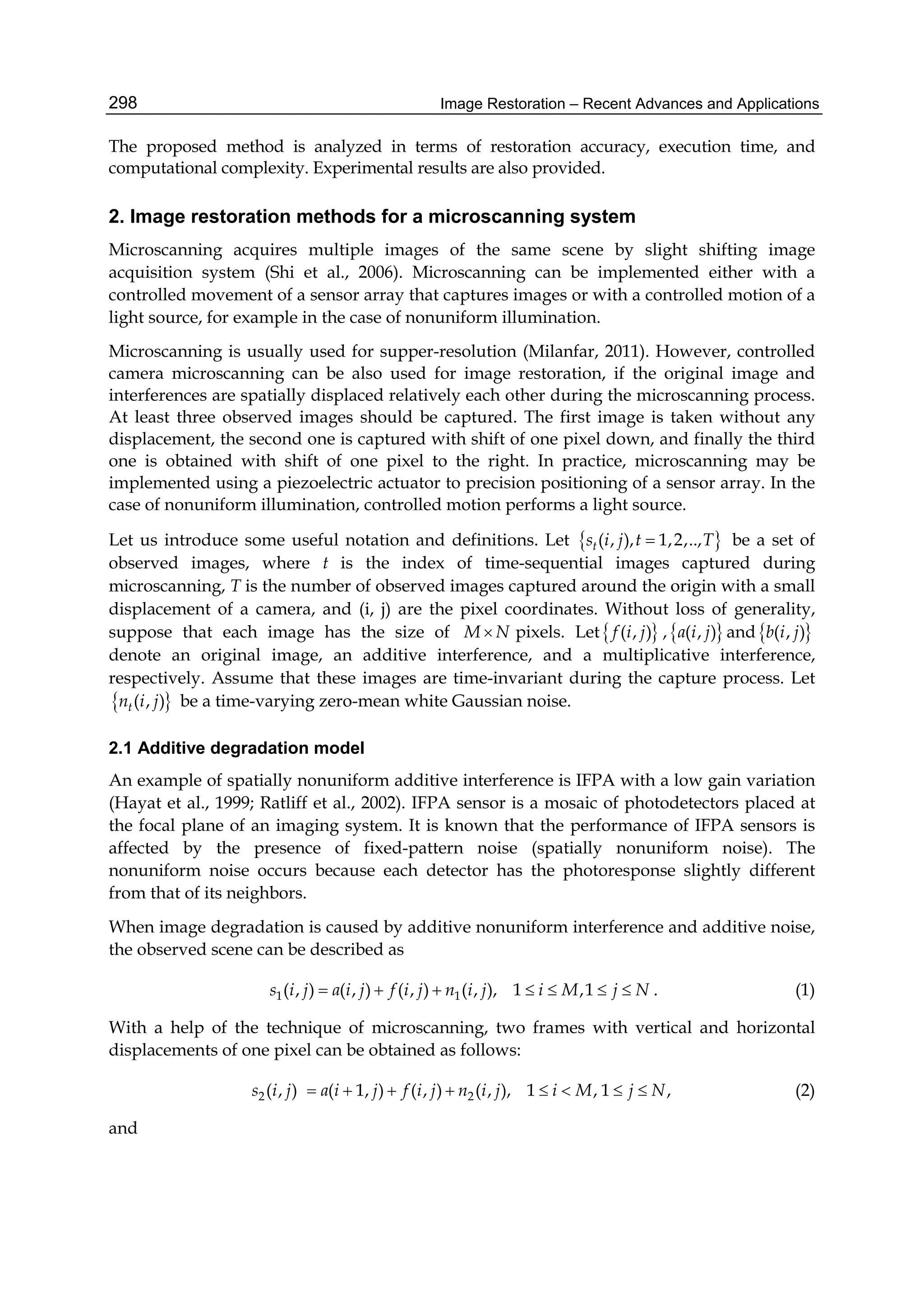 Image Restoration – Recent Advances and Applications298
The proposed method is analyzed in terms of restoration accuracy, execution time, and
computational complexity. Experimental results are also provided.
2. Image restoration methods for a microscanning system
Microscanning acquires multiple images of the same scene by slight shifting image
acquisition system (Shi et al., 2006). Microscanning can be implemented either with a
controlled movement of a sensor array that captures images or with a controlled motion of a
light source, for example in the case of nonuniform illumination.
Microscanning is usually used for supper-resolution (Milanfar, 2011). However, controlled
camera microscanning can be also used for image restoration, if the original image and
interferences are spatially displaced relatively each other during the microscanning process.
At least three observed images should be captured. The first image is taken without any
displacement, the second one is captured with shift of one pixel down, and finally the third
one is obtained with shift of one pixel to the right. In practice, microscanning may be
implemented using a piezoelectric actuator to precision positioning of a sensor array. In the
case of nonuniform illumination, controlled motion performs a light source.
Let us introduce some useful notation and definitions. Let  ( , ), 1,2,..,ts i j t T be a set of
observed images, where t is the index of time-sequential images captured during
microscanning, T is the number of observed images captured around the origin with a small
displacement of a camera, and (i, j) are the pixel coordinates. Without loss of generality,
suppose that each image has the size of M N pixels. Let ( , )f i j , ( , )a i j and ( , )b i j
denote an original image, an additive interference, and a multiplicative interference,
respectively. Assume that these images are time-invariant during the capture process. Let
 ( , )tn i j be a time-varying zero-mean white Gaussian noise.
2.1 Additive degradation model
An example of spatially nonuniform additive interference is IFPA with a low gain variation
(Hayat et al., 1999; Ratliff et al., 2002). IFPA sensor is a mosaic of photodetectors placed at
the focal plane of an imaging system. It is known that the performance of IFPA sensors is
affected by the presence of fixed-pattern noise (spatially nonuniform noise). The
nonuniform noise occurs because each detector has the photoresponse slightly different
from that of its neighbors.
When image degradation is caused by additive nonuniform interference and additive noise,
the observed scene can be described as
1 1( , ) ( , ) ( , ) ( , ), 1 ,1s i j a i j f i j n i j i M j N       . (1)
With a help of the technique of microscanning, two frames with vertical and horizontal
displacements of one pixel can be obtained as follows:
2 2( 1,( , ) ( , )) ( , ) , 1 , 1 ,s a i j f i j n ii j i M j Nj        (2)
and
 