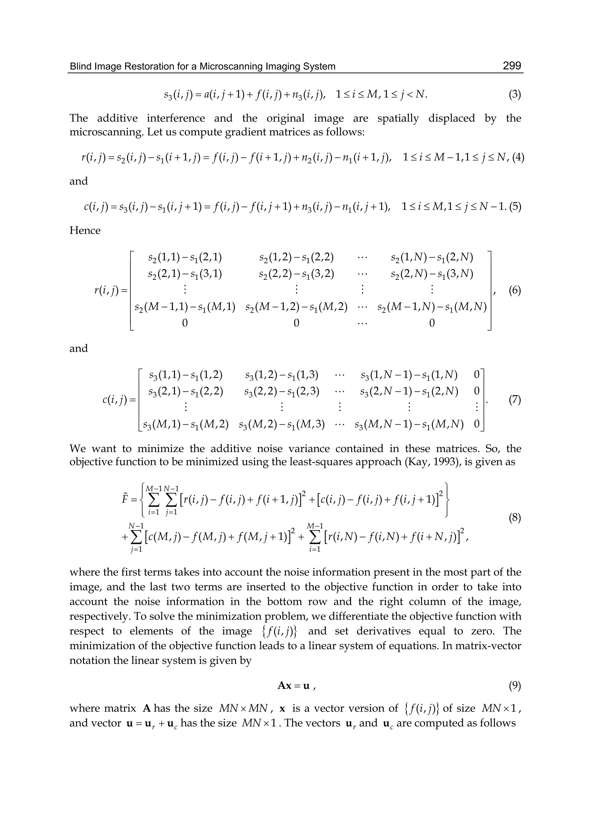 Blind Image Restoration for a Microscanning Imaging System 299
3 3( , 1) ( , ) (( , ), 1 , 1 ., )s a i j f i j n i j i Mj ji N        (3)
The additive interference and the original image are spatially displaced by the
microscanning. Let us compute gradient matrices as follows:
2 1 2 1( , ) ( , ) ( 1, ) ( , ) ( 1, ) ( , ) ( 1, ), 1 1,1 ,r i j s i j s i j f i j f i j n i j n i j i M j N              (4)
and
3 1 3 1( , ) ( , ) ( , 1) ( , ) ( , 1) ( , ) ( , 1), 1 ,1 1.c i j s i j s i j f i j f i j n i j n i j i M j N              (5)
Hence
2 1 2 1 2 1
2 1 2 1 2 1
2 1 2 1 2 1
(1,1) (2,1) (1,2) (2,2) (1, ) (2, )
(2,1) (3,1) (2,2) (3,2) (2, ) (3, )
( , ) ,
( 1,1) ( ,1) ( 1,2) ( ,2) ( 1, ) ( , )
0 0 0
s s s s s N s N
s s s s s N s N
r i j
s M s M s M s M s M N s M N
   
    
 
 
      
 
 


   


(6)
and
3 1 3 1 3 1
3 1 3 1 3 1
3 1 3 1 3 1
(1,1) (1,2) (1,2) (1,3) (1, 1) (1, ) 0
(2,1) (2,2) (2,2) (2,3) (2, 1) (2, ) 0
( , ) .
( ,1) ( ,2) ( ,2) ( ,3) ( , 1) ( , ) 0
s s s s s N s N
s s s s s N s N
c i j
s M s M s M s M s M N s M N
    
     
 
 
    


    

(7)
We want to minimize the additive noise variance contained in these matrices. So, the
objective function to be minimized using the least-squares approach (Kay, 1993), is given as
   
   
1 1
2 2
1 1
1 1
2 2
1 1
( , ) ( , ) ( , ) (( , , 1)
( , ) ( , ) (
) ( 1, )
( , ) ( , 1) , ), ) ( ,
M N
i j
N M
j i
F r i j f f c i j f i j f i j
c M j f f
i j i j
M j M r i Nj if i N N jf
 
 
 
 
  
       
  
    

  
 
 

(8)
where the first terms takes into account the noise information present in the most part of the
image, and the last two terms are inserted to the objective function in order to take into
account the noise information in the bottom row and the right column of the image,
respectively. To solve the minimization problem, we differentiate the objective function with
respect to elements of the image  ( , )f i j and set derivatives equal to zero. The
minimization of the objective function leads to a linear system of equations. In matrix-vector
notation the linear system is given by
Ax u , (9)
where matrix A has the size MN MN , x is a vector version of  ( , )f i j of size 1MN  ,
and vector r c u u u has the size 1MN  . The vectors ru and cu are computed as follows
 