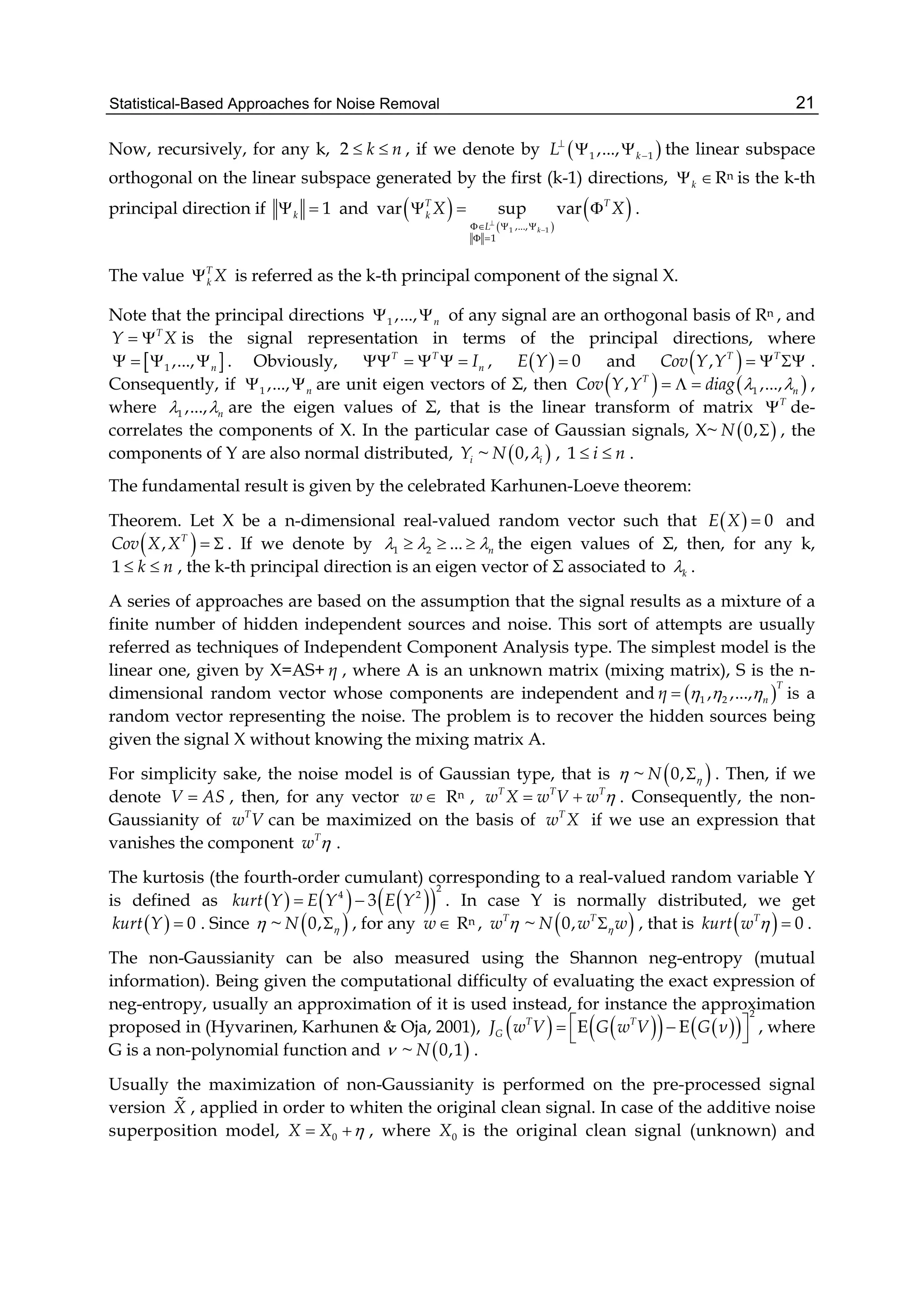 Statistical-Based Approaches for Noise Removal 21
Now, recursively, for any k, 2 k n  , if we denote by  1 1,..., kL
  the linear subspace
orthogonal on the linear subspace generated by the first (k-1) directions, k Rn is the k-th
principal direction if 1k  and  
 
 
1 1,...,
1
var sup var
k
T T
k
L
X X

  
 
   .
The value T
k X is referred as the k-th principal component of the signal X.
Note that the principal directions 1 ,..., n  of any signal are an orthogonal basis of Rn , and
T
Y X  is the signal representation in terms of the principal directions, where
 1 ,..., n    . Obviously, T T
nI     ,   0E Y  and  , T T
Cov Y Y    .
Consequently, if 1 ,..., n  are unit eigen vectors of Σ, then    1, ,...,T
nCov Y Y diag     ,
where 1 ,..., n  are the eigen values of Σ, that is the linear transform of matrix T
 de-
correlates the components of X. In the particular case of Gaussian signals, X~  0,N  , the
components of Y are also normal distributed, iY ~  0, iN  , 1 i n  .
The fundamental result is given by the celebrated Karhunen-Loeve theorem:
Theorem. Let X be a n-dimensional real-valued random vector such that   0E X  and
 , T
Cov X X   . If we denote by 1 2 ... n     the eigen values of Σ, then, for any k,
1 k n  , the k-th principal direction is an eigen vector of Σ associated to k .
A series of approaches are based on the assumption that the signal results as a mixture of a
finite number of hidden independent sources and noise. This sort of attempts are usually
referred as techniques of Independent Component Analysis type. The simplest model is the
linear one, given by X=AS+ η , where A is an unknown matrix (mixing matrix), S is the n-
dimensional random vector whose components are independent and  1 2, ,...,
T
nη    is a
random vector representing the noise. The problem is to recover the hidden sources being
given the signal X without knowing the mixing matrix A.
For simplicity sake, the noise model is of Gaussian type, that is  ~  0,N  . Then, if we
denote V AS , then, for any vector w Rn , T T T
w X w V w   . Consequently, the non-
Gaussianity of T
w V can be maximized on the basis of T
w X if we use an expression that
vanishes the component T
w  .
The kurtosis (the fourth-order cumulant) corresponding to a real-valued random variable Y
is defined as       
2
4 2
3kurt Y E Y E Y  . In case Y is normally distributed, we get
  0kurt Y  . Since  ~  0,N  , for any w Rn , T
w  ~  0, T
N w w , that is   0T
kurt w   .
The non-Gaussianity can be also measured using the Shannon neg-entropy (mutual
information). Being given the computational difficulty of evaluating the exact expression of
neg-entropy, usually an approximation of it is used instead, for instance the approximation
proposed in (Hyvarinen, Karhunen & Oja, 2001),        
2
E ET T
GJ w V G w V G ν  
 
, where
G is a non-polynomial function and  ~  0,1N .
Usually the maximization of non-Gaussianity is performed on the pre-processed signal
version X , applied in order to whiten the original clean signal. In case of the additive noise
superposition model, 0X X   , where 0X is the original clean signal (unknown) and
 