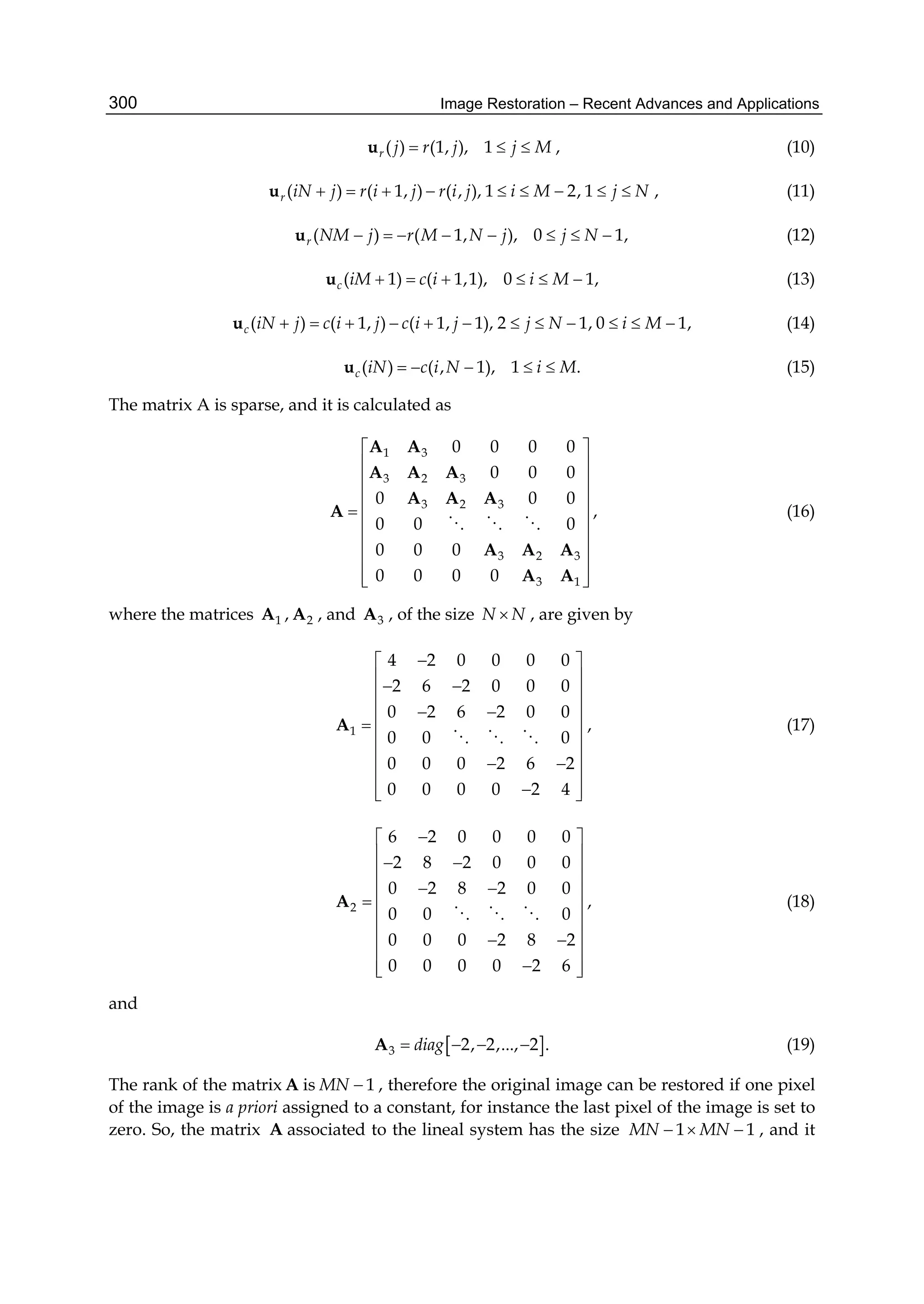 Image Restoration – Recent Advances and Applications300
( ) (1, ), 1r j r j j M  u , (10)
( ) ( 1, ) ( , ), 1 2, 1r iN j r i j r i j i M j N        u , (11)
( ) ( 1, ), 0 1,r NM j r M N j j N       u (12)
( 1) ( 1,1), 0 1,c iM c i i M     u (13)
( ) ( 1, ) ( 1, 1), 2 1, 0 1,c iN j c i j c i j j N i M           u (14)
( ) ( , 1), 1 .c iN c i N i M    u (15)
The matrix A is sparse, and it is calculated as
1 3
3 2 3
3 2 3
3 2 3
3 1
0 0 0 0
0 0 0
0 0 0
0 0 0
0 0 0
0 0 0 0
 
 
 
 
  
 
 
 
  
A A
A A A
A A A
A
A A A
A A
  
, (16)
where the matrices 1A , 2A , and 3A , of the size N N , are given by
1
4 2 0 0 0 0
2 6 2 0 0 0
0 2 6 2 0 0
0 0 0
0 0 0 2 6 2
0 0 0 0 2 4
 
   
  
  
 
  
 
  
A
  
, (17)
2
6 2 0 0 0 0
2 8 2 0 0 0
0 2 8 2 0 0
0 0 0
0 0 0 2 8 2
0 0 0 0 2 6
 
   
  
  
 
  
 
  
A
  
, (18)
and
 3 2, 2,..., 2 .diag   A (19)
The rank of the matrix A is 1MN  , therefore the original image can be restored if one pixel
of the image is a priori assigned to a constant, for instance the last pixel of the image is set to
zero. So, the matrix A associated to the lineal system has the size 1 1MN MN   , and it
 