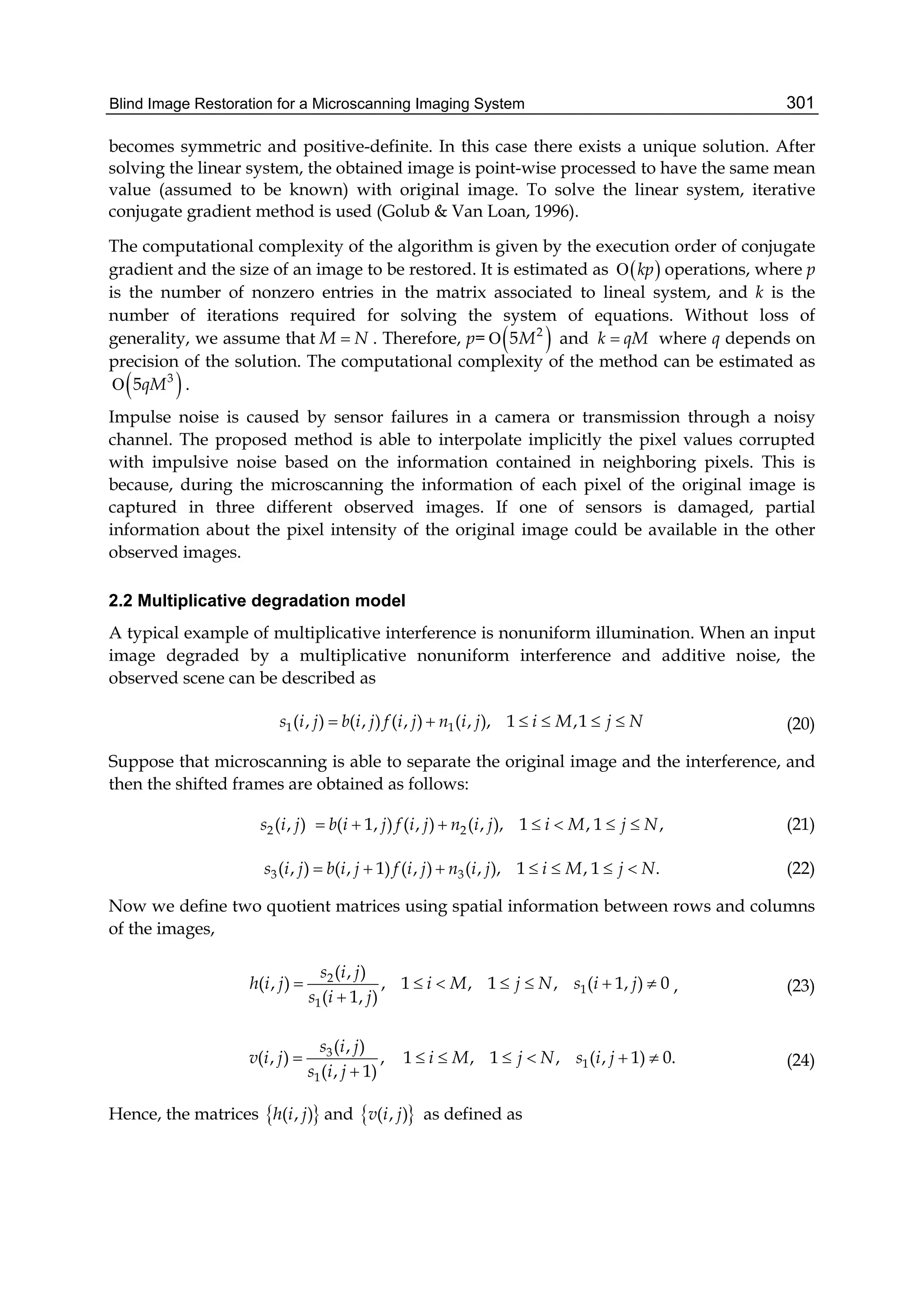 Blind Image Restoration for a Microscanning Imaging System 301
becomes symmetric and positive-definite. In this case there exists a unique solution. After
solving the linear system, the obtained image is point-wise processed to have the same mean
value (assumed to be known) with original image. To solve the linear system, iterative
conjugate gradient method is used (Golub & Van Loan, 1996).
The computational complexity of the algorithm is given by the execution order of conjugate
gradient and the size of an image to be restored. It is estimated as  kp operations, where p
is the number of nonzero entries in the matrix associated to lineal system, and k is the
number of iterations required for solving the system of equations. Without loss of
generality, we assume that M N . Therefore, p=  2
5M and k qM where q depends on
precision of the solution. The computational complexity of the method can be estimated as
 3
5qM .
Impulse noise is caused by sensor failures in a camera or transmission through a noisy
channel. The proposed method is able to interpolate implicitly the pixel values corrupted
with impulsive noise based on the information contained in neighboring pixels. This is
because, during the microscanning the information of each pixel of the original image is
captured in three different observed images. If one of sensors is damaged, partial
information about the pixel intensity of the original image could be available in the other
observed images.
2.2 Multiplicative degradation model
A typical example of multiplicative interference is nonuniform illumination. When an input
image degraded by a multiplicative nonuniform interference and additive noise, the
observed scene can be described as
1 1( , ) ( , ) ( , ) ( , ), 1 ,1s i j b i j f i j n i j i M j N      (20)
Suppose that microscanning is able to separate the original image and the interference, and
then the shifted frames are obtained as follows:
2 2( 1, ) ( , )( , ) ( , , 1) , 1 ,i j i js b i j f i j n i M j N       (21)
3 3( , 1) ( , )( , ( , ), 1 , 1 .)s b i j f i j n ii j j i M j N       (22)
Now we define two quotient matrices using spatial information between rows and columns
of the images,
2
1
1
( , )
( , ) , 1 , 1 , ( 1, ) 0
( 1, )
s i j
h i j i M j N s i j
s i j
      

, (23)
3
1
1
( , )
( , ) , 1 , 1 , ( , 1) 0.
( , 1)
s i j
v i j i M j N s i j
s i j
      

(24)
Hence, the matrices  ( , )h i j and  ( , )v i j as defined as
 