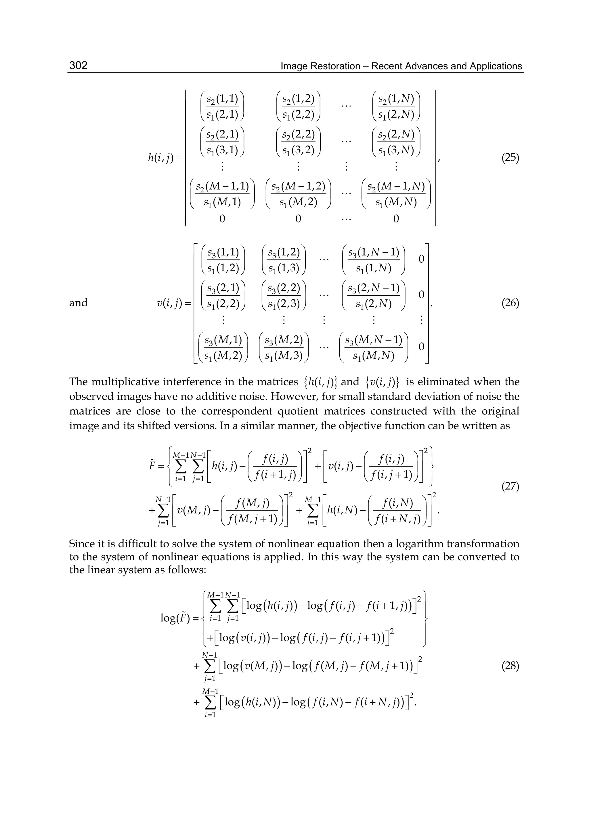 Image Restoration – Recent Advances and Applications302
2 2 2
1 1 1
2 2 2
1 1 1
2 2 2
1 1 1
(1,1) (1,2) (1, )
(2,1) (2,2) (2, )
(2,1) (2,2) (2, )
(3,1) (3,2) (3, )
( , )
( 1,1) ( 1,2) ( 1, )
( ,1) ( ,2) ( , )
s s s N
s s s N
s s s N
s s s N
h i j
s M s M s M N
s M s M s M N
    
    
    
     
     
     
       
     
     


   

,
0 0 0
 
 
 
 
 
 
 
 
 
 
 
 
  
(25)
and
3 3 3
1 1 1
3 3 3
1 1 1
3 3 3
1 1 1
(1,1) (1,2) (1, 1)
0
(1,2) (1,3) (1, )
(2,1) (2,2) (2, 1)
0
( , ) (2,2) (2,3) (2, )
( ,1) ( ,2) ( , 1)
( ,2) ( ,3) ( , )
s s s N
s s s N
s s s N
v i j s s s N
s M s M s M N
s M s M s M N
    
    
    
     
     
      
     
    
    


    

.
0
 
 
 
 
 
 
 
 
 
   
(26)
The multiplicative interference in the matrices  ( , )h i j and  ( , )v i j is eliminated when the
observed images have no additive noise. However, for small standard deviation of noise the
matrices are close to the correspondent quotient matrices constructed with the original
image and its shifted versions. In a similar manner, the objective function can be written as
2 2
1 1
1 1
2 2
1 1
1 1
( , )
( , ) ( , )
( ,
( , )
( 1, )
( , )
( , 1)
1)
( , )
( , ) ( , )
( , )
.
M N
i j
N M
j i
f f i j
F h i j v i j
f f i j
f f i N
v M j
i j
i j
M j
M j
h i N
f i N jf
 
 
 
 
        
          
           
      
         
    

     
 
 

(27)
Since it is difficult to solve the system of nonlinear equation then a logarithm transformation
to the system of nonlinear equations is applied. In this way the system can be converted to
the linear system as follows:
   
   
   
   
1 1
2
1 1
2
1
2
1
1
2
1
log ( , ) log
log( )
log ( , ) log ( , ) ( , 1)
log ( , ) l
( , ) ( 1, )
( , ) ( , 1)
(
og
log ( , ) l ) , )og ( , .
M N
i j
N
j
M
i
h i j f f
F
v i j f i j f i j
i j i j
M j M j
i N j
v M j f f
h i N f i N f
 
 




 
    
  
 
       
   
   



 

 



(28)
 
