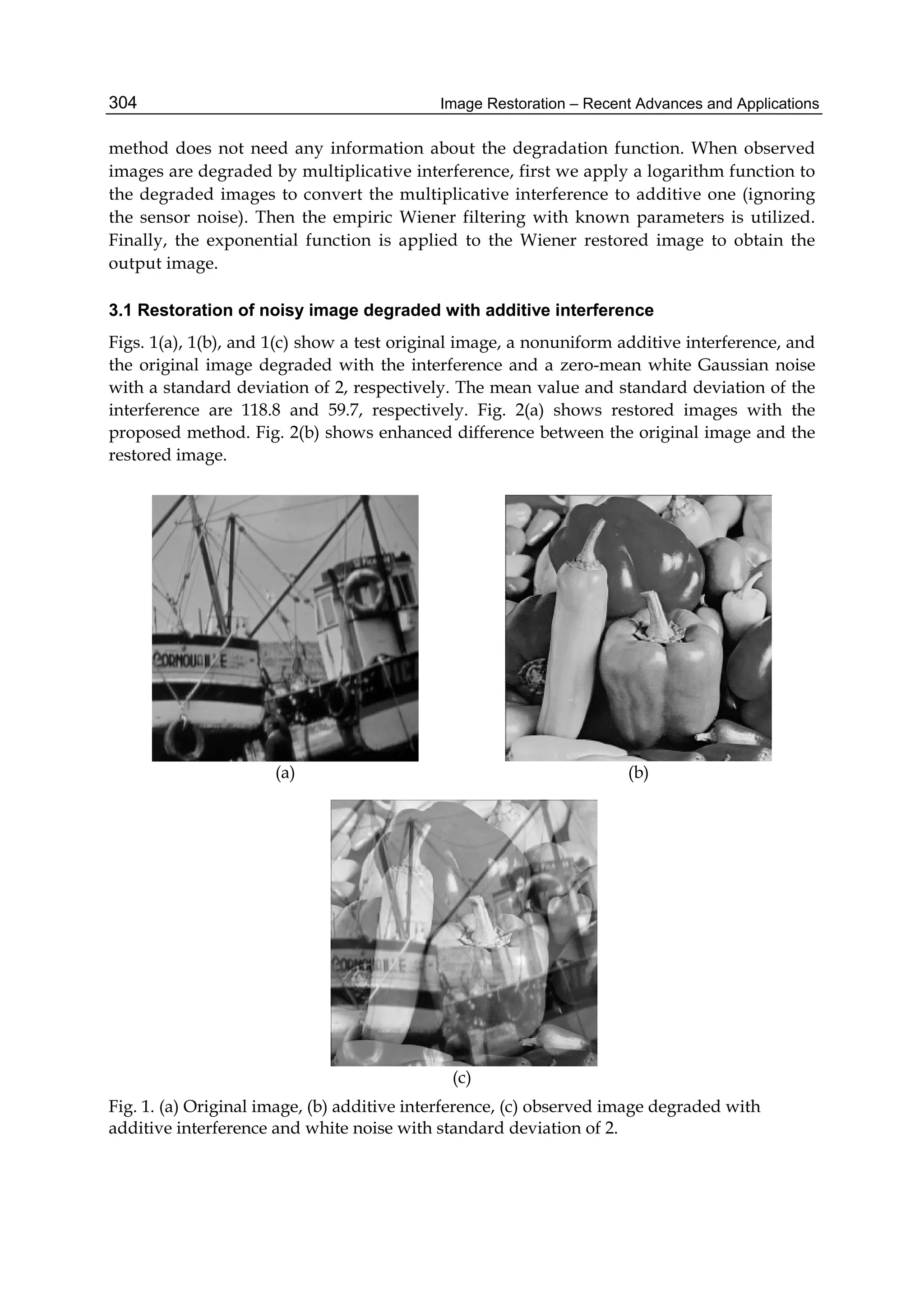 Image Restoration – Recent Advances and Applications304
method does not need any information about the degradation function. When observed
images are degraded by multiplicative interference, first we apply a logarithm function to
the degraded images to convert the multiplicative interference to additive one (ignoring
the sensor noise). Then the empiric Wiener filtering with known parameters is utilized.
Finally, the exponential function is applied to the Wiener restored image to obtain the
output image.
3.1 Restoration of noisy image degraded with additive interference
Figs. 1(a), 1(b), and 1(c) show a test original image, a nonuniform additive interference, and
the original image degraded with the interference and a zero-mean white Gaussian noise
with a standard deviation of 2, respectively. The mean value and standard deviation of the
interference are 118.8 and 59.7, respectively. Fig. 2(a) shows restored images with the
proposed method. Fig. 2(b) shows enhanced difference between the original image and the
restored image.
(a) (b)
(c)
Fig. 1. (a) Original image, (b) additive interference, (c) observed image degraded with
additive interference and white noise with standard deviation of 2.
 