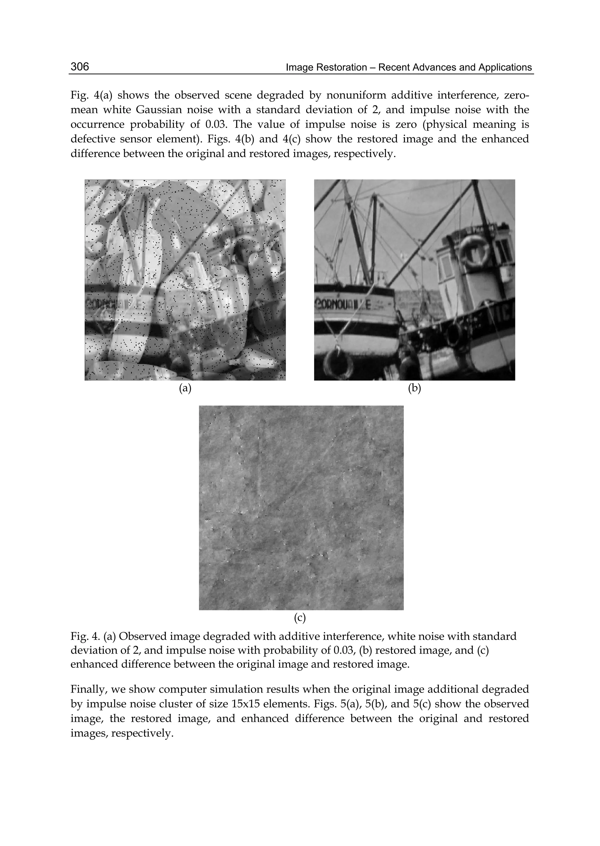 Image Restoration – Recent Advances and Applications306
Fig. 4(a) shows the observed scene degraded by nonuniform additive interference, zero-
mean white Gaussian noise with a standard deviation of 2, and impulse noise with the
occurrence probability of 0.03. The value of impulse noise is zero (physical meaning is
defective sensor element). Figs. 4(b) and 4(c) show the restored image and the enhanced
difference between the original and restored images, respectively.
(a) (b)
(c)
Fig. 4. (a) Observed image degraded with additive interference, white noise with standard
deviation of 2, and impulse noise with probability of 0.03, (b) restored image, and (c)
enhanced difference between the original image and restored image.
Finally, we show computer simulation results when the original image additional degraded
by impulse noise cluster of size 15x15 elements. Figs. 5(a), 5(b), and 5(c) show the observed
image, the restored image, and enhanced difference between the original and restored
images, respectively.
 