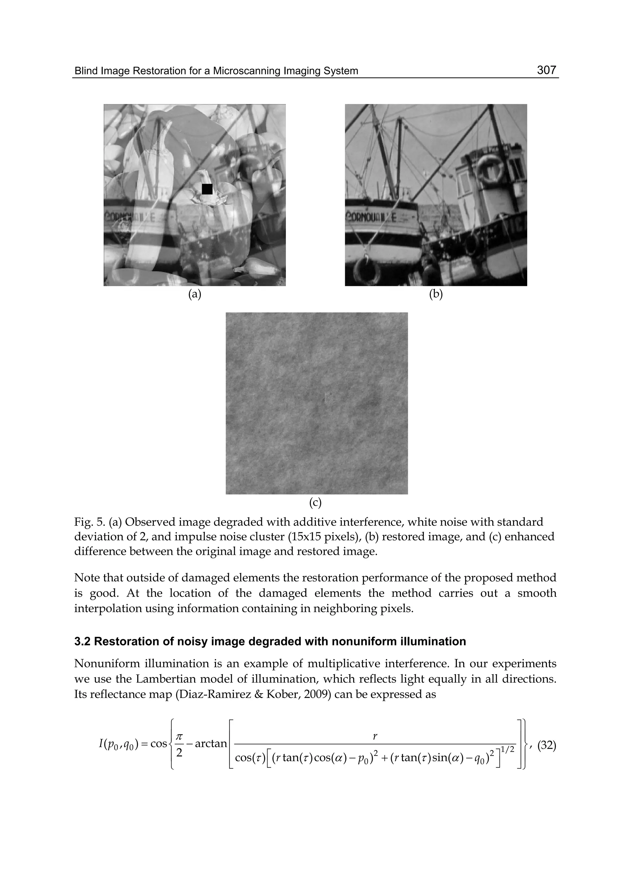 Blind Image Restoration for a Microscanning Imaging System 307
(a) (b)
(c)
Fig. 5. (a) Observed image degraded with additive interference, white noise with standard
deviation of 2, and impulse noise cluster (15x15 pixels), (b) restored image, and (c) enhanced
difference between the original image and restored image.
Note that outside of damaged elements the restoration performance of the proposed method
is good. At the location of the damaged elements the method carries out a smooth
interpolation using information containing in neighboring pixels.
3.2 Restoration of noisy image degraded with nonuniform illumination
Nonuniform illumination is an example of multiplicative interference. In our experiments
we use the Lambertian model of illumination, which reflects light equally in all directions.
Its reflectance map (Diaz-Ramirez & Kober, 2009) can be expressed as
0 0 1/22 2
0 0
( , ) cos arctan ,
2 cos( ) ( tan( )cos( ) ) ( tan( )sin( ) )
r
I p q
r p r q

    
  
     
        
(32)
 
