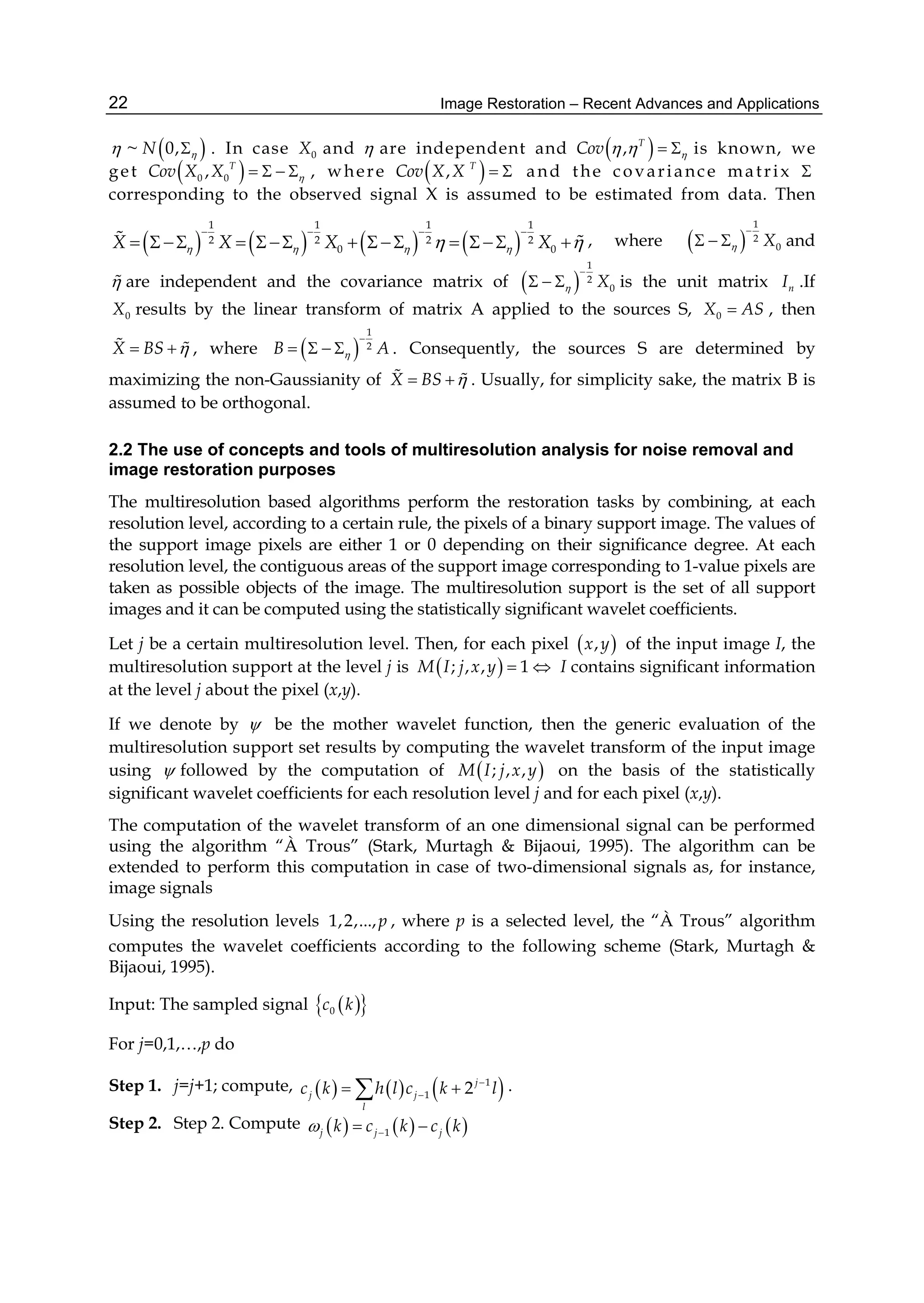 Image Restoration – Recent Advances and Applications22
 ~  0,N  . In case 0X and  are independent and  , T
Cov     is known, we
get  0 0, T
Cov X X     , where  , T
Cov X X   and the covariance matrix 
corresponding to the observed signal X is assumed to be estimated from data. Then
       
1 1 1 1
2 2 2 2
0 0X X X X    
   
             , where  
1
2
0X

   and
 are independent and the covariance matrix of  
1
2
0X

   is the unit matrix nI .If
0X results by the linear transform of matrix A applied to the sources S, 0X AS , then
X BS    , where  
1
2B A

    . Consequently, the sources S are determined by
maximizing the non-Gaussianity of X BS    . Usually, for simplicity sake, the matrix B is
assumed to be orthogonal.
2.2 The use of concepts and tools of multiresolution analysis for noise removal and
image restoration purposes
The multiresolution based algorithms perform the restoration tasks by combining, at each
resolution level, according to a certain rule, the pixels of a binary support image. The values of
the support image pixels are either 1 or 0 depending on their significance degree. At each
resolution level, the contiguous areas of the support image corresponding to 1-value pixels are
taken as possible objects of the image. The multiresolution support is the set of all support
images and it can be computed using the statistically significant wavelet coefficients.
Let j be a certain multiresolution level. Then, for each pixel  ,x y of the input image I, the
multiresolution support at the level j is  ; , , 1M I j x y   I contains significant information
at the level j about the pixel (x,y).
If we denote by  be the mother wavelet function, then the generic evaluation of the
multiresolution support set results by computing the wavelet transform of the input image
using  followed by the computation of  ; , ,M I j x y on the basis of the statistically
significant wavelet coefficients for each resolution level j and for each pixel (x,y).
The computation of the wavelet transform of an one dimensional signal can be performed
using the algorithm “À Trous” (Stark, Murtagh & Bijaoui, 1995). The algorithm can be
extended to perform this computation in case of two-dimensional signals as, for instance,
image signals
Using the resolution levels 1,2,...,p , where p is a selected level, the “À Trous” algorithm
computes the wavelet coefficients according to the following scheme (Stark, Murtagh &
Bijaoui, 1995).
Input: The sampled signal   0c k
For j=0,1,…,p do
Step 1. j=j+1; compute,      1
1 2j
j j
l
c k h l c k l
  .
Step 2. Step 2. Compute      1j j jk c k c k  
 