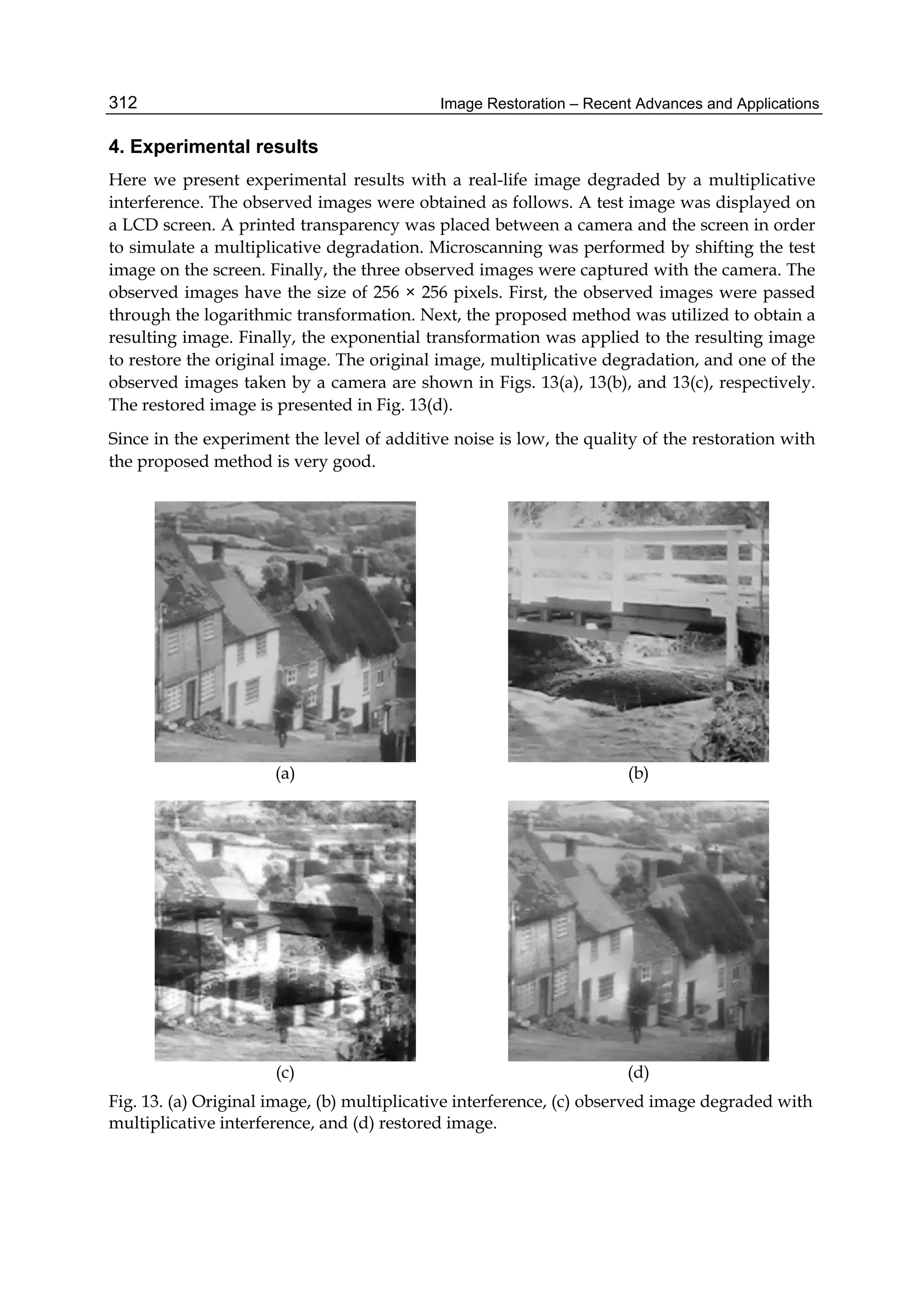 Image Restoration – Recent Advances and Applications312
4. Experimental results
Here we present experimental results with a real-life image degraded by a multiplicative
interference. The observed images were obtained as follows. A test image was displayed on
a LCD screen. A printed transparency was placed between a camera and the screen in order
to simulate a multiplicative degradation. Microscanning was performed by shifting the test
image on the screen. Finally, the three observed images were captured with the camera. The
observed images have the size of 256 × 256 pixels. First, the observed images were passed
through the logarithmic transformation. Next, the proposed method was utilized to obtain a
resulting image. Finally, the exponential transformation was applied to the resulting image
to restore the original image. The original image, multiplicative degradation, and one of the
observed images taken by a camera are shown in Figs. 13(a), 13(b), and 13(c), respectively.
The restored image is presented in Fig. 13(d).
Since in the experiment the level of additive noise is low, the quality of the restoration with
the proposed method is very good.
(a) (b)
(c) (d)
Fig. 13. (a) Original image, (b) multiplicative interference, (c) observed image degraded with
multiplicative interference, and (d) restored image.
 