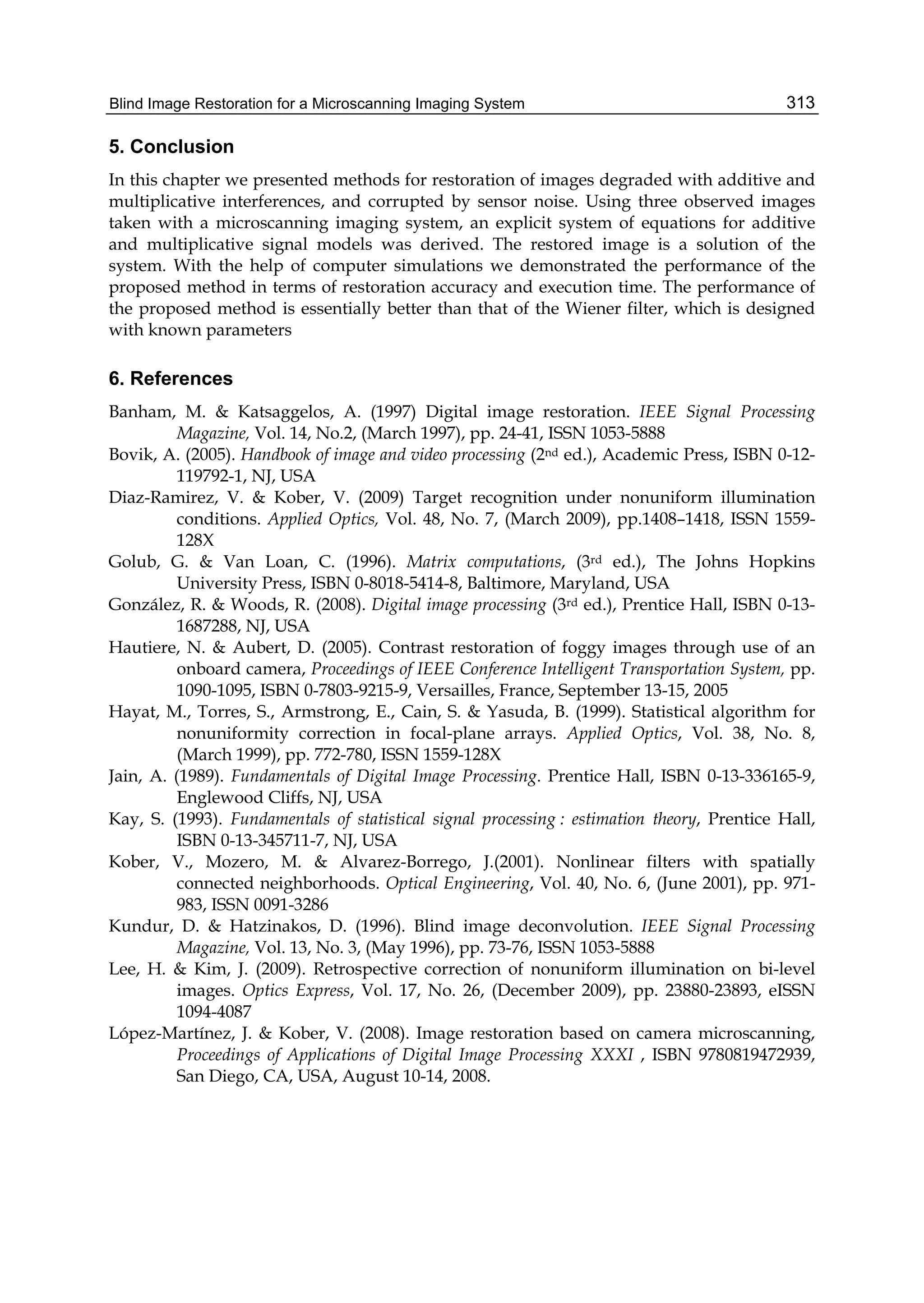 Blind Image Restoration for a Microscanning Imaging System 313
5. Conclusion
In this chapter we presented methods for restoration of images degraded with additive and
multiplicative interferences, and corrupted by sensor noise. Using three observed images
taken with a microscanning imaging system, an explicit system of equations for additive
and multiplicative signal models was derived. The restored image is a solution of the
system. With the help of computer simulations we demonstrated the performance of the
proposed method in terms of restoration accuracy and execution time. The performance of
the proposed method is essentially better than that of the Wiener filter, which is designed
with known parameters
6. References
Banham, M. & Katsaggelos, A. (1997) Digital image restoration. IEEE Signal Processing
Magazine, Vol. 14, No.2, (March 1997), pp. 24-41, ISSN 1053-5888
Bovik, A. (2005). Handbook of image and video processing (2nd ed.), Academic Press, ISBN 0-12-
119792-1, NJ, USA
Diaz-Ramirez, V. & Kober, V. (2009) Target recognition under nonuniform illumination
conditions. Applied Optics, Vol. 48, No. 7, (March 2009), pp.1408–1418, ISSN 1559-
128X
Golub, G. & Van Loan, C. (1996). Matrix computations, (3rd ed.), The Johns Hopkins
University Press, ISBN 0-8018-5414-8, Baltimore, Maryland, USA
González, R. & Woods, R. (2008). Digital image processing (3rd ed.), Prentice Hall, ISBN 0-13-
1687288, NJ, USA
Hautiere, N. & Aubert, D. (2005). Contrast restoration of foggy images through use of an
onboard camera, Proceedings of IEEE Conference Intelligent Transportation System, pp.
1090-1095, ISBN 0-7803-9215-9, Versailles, France, September 13-15, 2005
Hayat, M., Torres, S., Armstrong, E., Cain, S. & Yasuda, B. (1999). Statistical algorithm for
nonuniformity correction in focal-plane arrays. Applied Optics, Vol. 38, No. 8,
(March 1999), pp. 772-780, ISSN 1559-128X
Jain, A. (1989). Fundamentals of Digital Image Processing. Prentice Hall, ISBN 0-13-336165-9,
Englewood Cliffs, NJ, USA
Kay, S. (1993). Fundamentals of statistical signal processing : estimation theory, Prentice Hall,
ISBN 0-13-345711-7, NJ, USA
Kober, V., Mozero, M. & Alvarez-Borrego, J.(2001). Nonlinear filters with spatially
connected neighborhoods. Optical Engineering, Vol. 40, No. 6, (June 2001), pp. 971-
983, ISSN 0091-3286
Kundur, D. & Hatzinakos, D. (1996). Blind image deconvolution. IEEE Signal Processing
Magazine, Vol. 13, No. 3, (May 1996), pp. 73-76, ISSN 1053-5888
Lee, H. & Kim, J. (2009). Retrospective correction of nonuniform illumination on bi-level
images. Optics Express, Vol. 17, No. 26, (December 2009), pp. 23880-23893, eISSN
1094-4087
López-Martínez, J. & Kober, V. (2008). Image restoration based on camera microscanning,
Proceedings of Applications of Digital Image Processing XXXI , ISBN 9780819472939,
San Diego, CA, USA, August 10-14, 2008.
 
