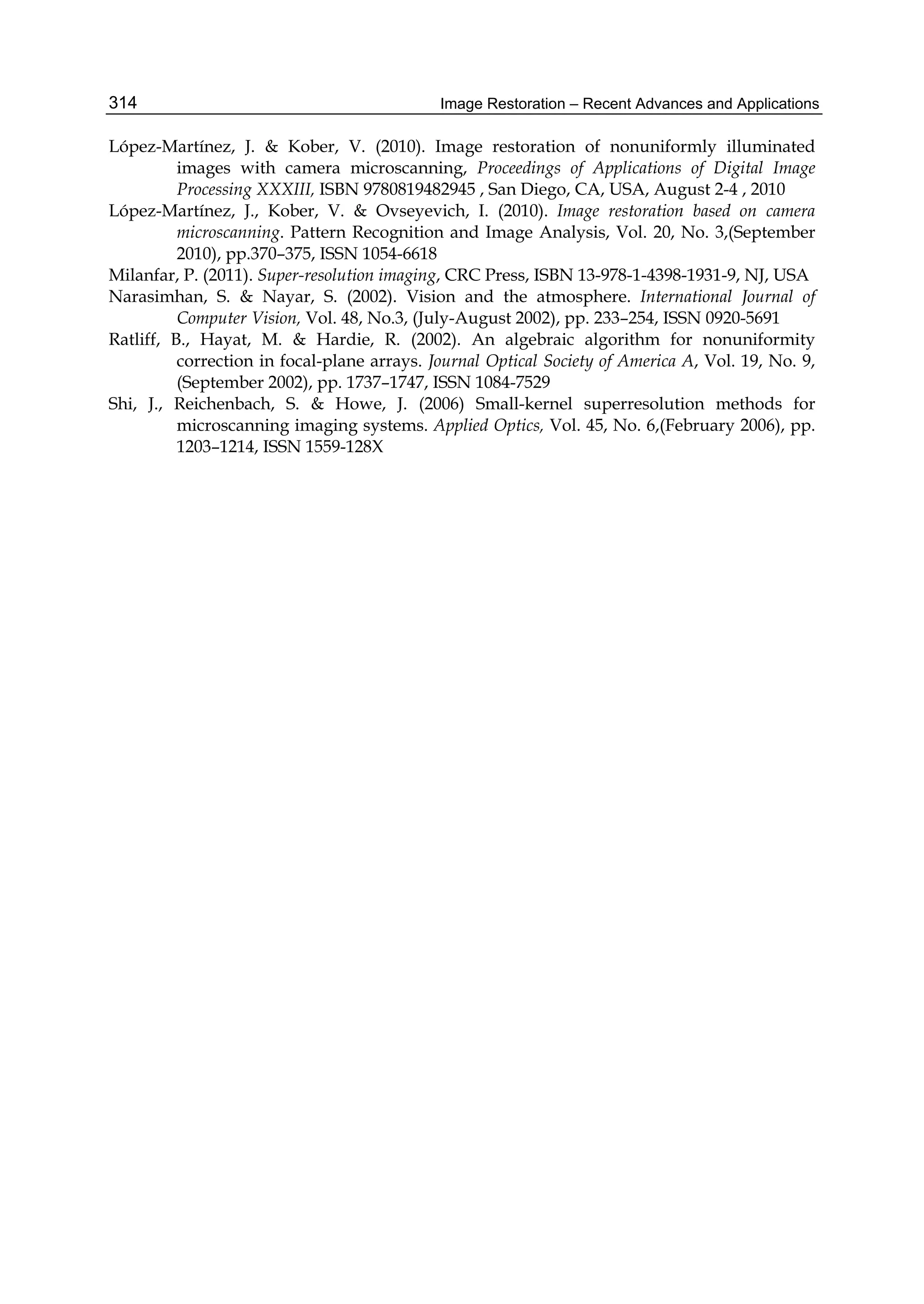 Image Restoration – Recent Advances and Applications314
López-Martínez, J. & Kober, V. (2010). Image restoration of nonuniformly illuminated
images with camera microscanning, Proceedings of Applications of Digital Image
Processing XXXIII, ISBN 9780819482945 , San Diego, CA, USA, August 2-4 , 2010
López-Martínez, J., Kober, V. & Ovseyevich, I. (2010). Image restoration based on camera
microscanning. Pattern Recognition and Image Analysis, Vol. 20, No. 3,(September
2010), pp.370–375, ISSN 1054-6618
Milanfar, P. (2011). Super-resolution imaging, CRC Press, ISBN 13-978-1-4398-1931-9, NJ, USA
Narasimhan, S. & Nayar, S. (2002). Vision and the atmosphere. International Journal of
Computer Vision, Vol. 48, No.3, (July-August 2002), pp. 233–254, ISSN 0920-5691
Ratliff, B., Hayat, M. & Hardie, R. (2002). An algebraic algorithm for nonuniformity
correction in focal-plane arrays. Journal Optical Society of America A, Vol. 19, No. 9,
(September 2002), pp. 1737–1747, ISSN 1084-7529
Shi, J., Reichenbach, S. & Howe, J. (2006) Small-kernel superresolution methods for
microscanning imaging systems. Applied Optics, Vol. 45, No. 6,(February 2006), pp.
1203–1214, ISSN 1559-128X
 
