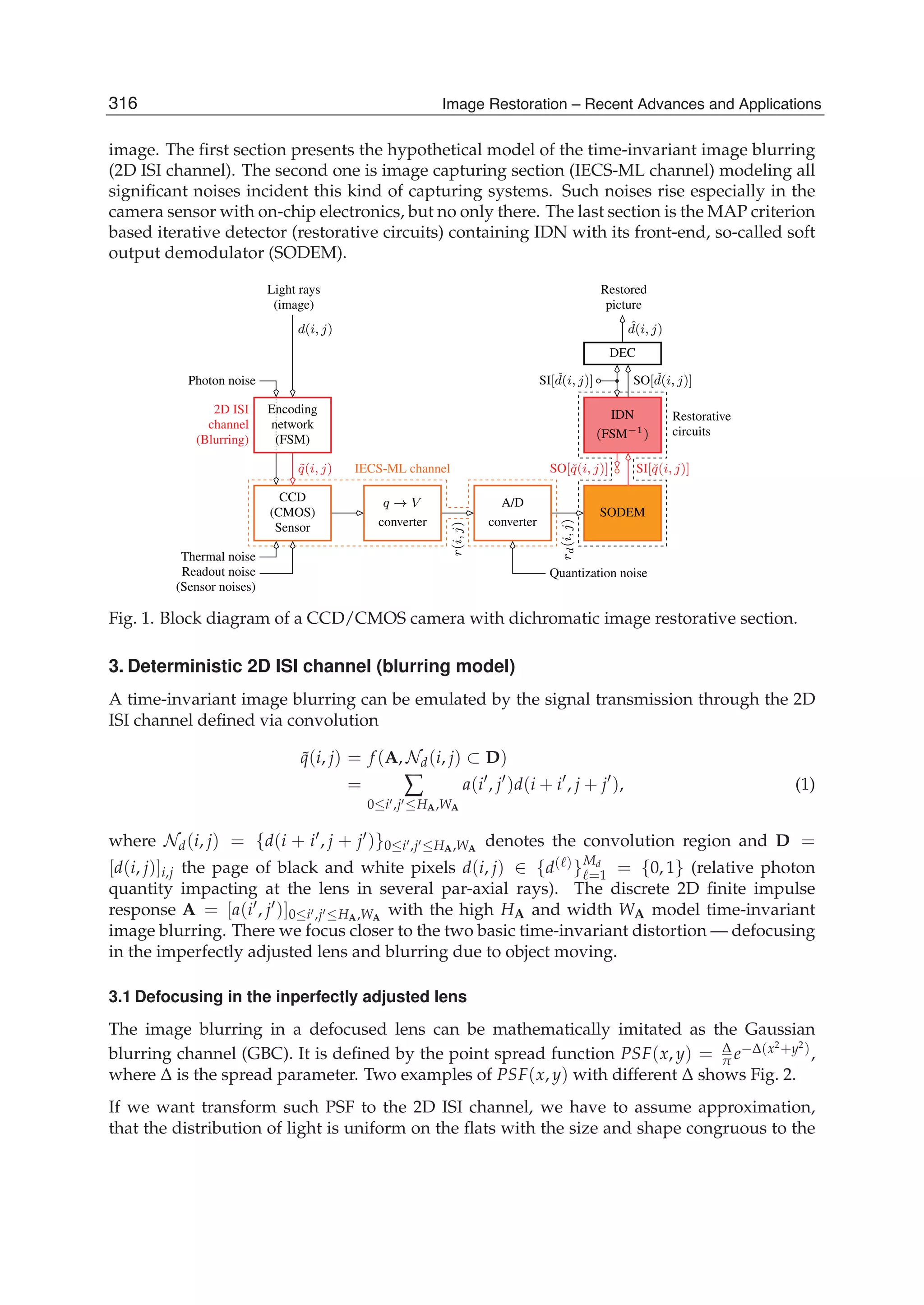 2 Will-be-set-by-IN-TECH
image. The ﬁrst section presents the hypothetical model of the time-invariant image blurring
(2D ISI channel). The second one is image capturing section (IECS-ML channel) modeling all
signiﬁcant noises incident this kind of capturing systems. Such noises rise especially in the
camera sensor with on-chip electronics, but no only there. The last section is the MAP criterion
based iterative detector (restorative circuits) containing IDN with its front-end, so-called soft
output demodulator (SODEM).
Restorative
Photon noise
(Blurring)
channel
2D ISI
˜q(i, j)
circuits
Quantization noise
SO[ ˇd(i, j)]
Thermal noise
Readout noise
(Sensor noises)
d(i, j)
Light rays
(image)
ˆd(i, j)
SI[ ˇd(i, j)]
SO[ˇq(i, j)]
converter
A/D
converter
q → V
SI[ˇq(i, j)]
rd(i,j)
r(i,j)
IECS-ML channel
Restored
picture
DEC
CCD
(CMOS)
Sensor
(FSM)
network
Encoding
SODEM
(FSM−1)
IDN
Fig. 1. Block diagram of a CCD/CMOS camera with dichromatic image restorative section.
3. Deterministic 2D ISI channel (blurring model)
A time-invariant image blurring can be emulated by the signal transmission through the 2D
ISI channel deﬁned via convolution
˜q(i, j) = f (A, Nd(i, j) ⊂ D)
= ∑
0≤i ,j ≤HA,WA
a(i , j )d(i + i , j + j ), (1)
where Nd(i, j) = {d(i + i , j + j )}0≤i ,j ≤HA,WA
denotes the convolution region and D =
[d(i, j)]i,j the page of black and white pixels d(i, j) ∈ {d( )}Md
=1 = {0, 1} (relative photon
quantity impacting at the lens in several par-axial rays). The discrete 2D ﬁnite impulse
response A = [a(i , j )]0≤i ,j ≤HA,WA
with the high HA and width WA model time-invariant
image blurring. There we focus closer to the two basic time-invariant distortion — defocusing
in the imperfectly adjusted lens and blurring due to object moving.
3.1 Defocusing in the inperfectly adjusted lens
The image blurring in a defocused lens can be mathematically imitated as the Gaussian
blurring channel (GBC). It is deﬁned by the point spread function PSF(x, y) = Δ
π e−Δ(x2
+y2
),
where Δ is the spread parameter. Two examples of PSF(x, y) with different Δ shows Fig. 2.
If we want transform such PSF to the 2D ISI channel, we have to assume approximation,
that the distribution of light is uniform on the ﬂats with the size and shape congruous to the
316 Image Restoration – Recent Advances and Applications
 