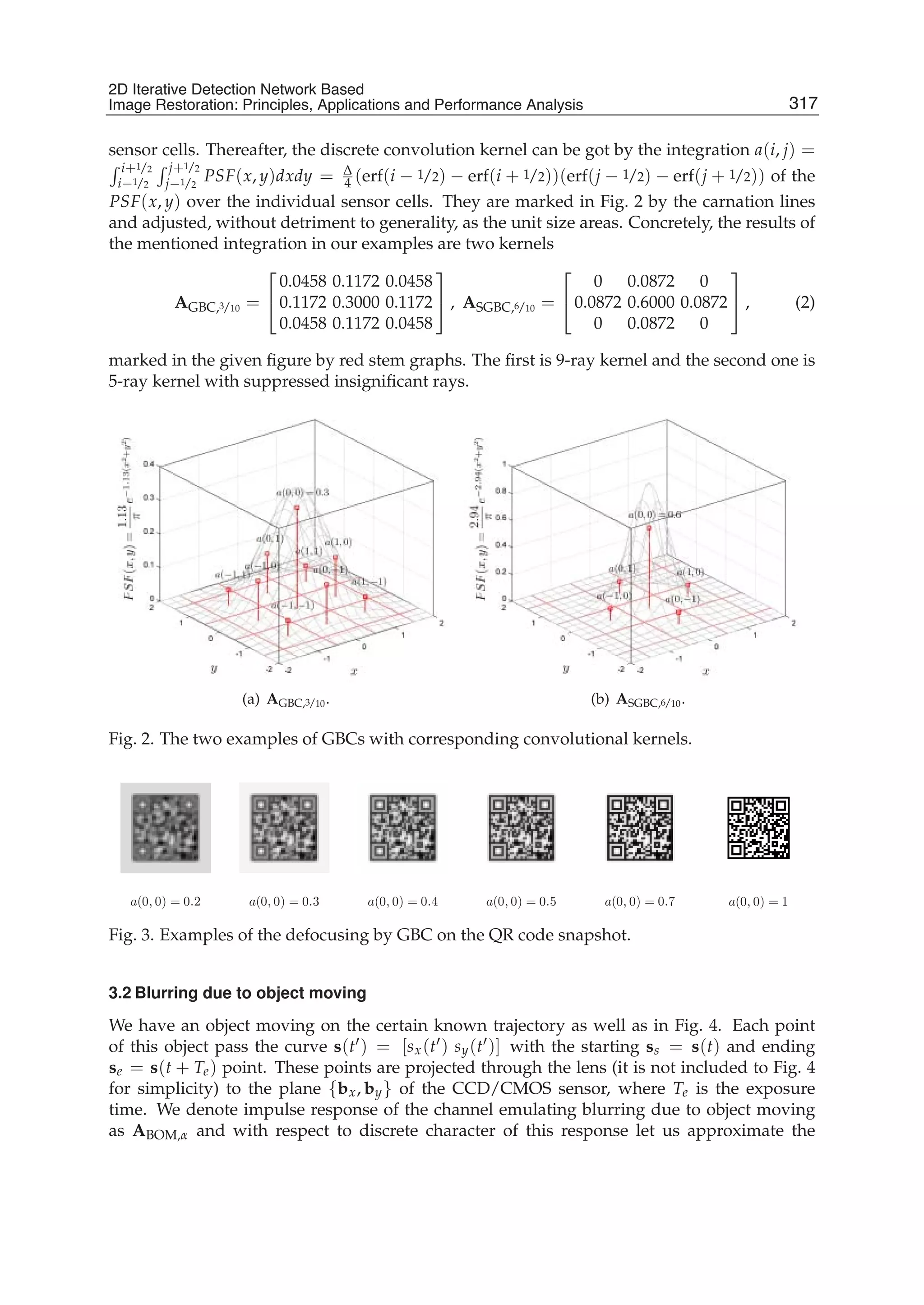 2D Iterative Detection Network Based Image Restoration: Principles, Applications and Performace Analysis 3
sensor cells. Thereafter, the discrete convolution kernel can be got by the integration a(i, j) =
i+1/2
i−1/2
j+1/2
j−1/2
PSF(x, y)dxdy = Δ
4 (erf(i − 1/2) − erf(i + 1/2))(erf(j − 1/2) − erf(j + 1/2)) of the
PSF(x, y) over the individual sensor cells. They are marked in Fig. 2 by the carnation lines
and adjusted, without detriment to generality, as the unit size areas. Concretely, the results of
the mentioned integration in our examples are two kernels
AGBC,3/10 =
⎡
⎣
0.0458 0.1172 0.0458
0.1172 0.3000 0.1172
0.0458 0.1172 0.0458
⎤
⎦ , ASGBC,6/10 =
⎡
⎣
0 0.0872 0
0.0872 0.6000 0.0872
0 0.0872 0
⎤
⎦ , (2)
marked in the given ﬁgure by red stem graphs. The ﬁrst is 9-ray kernel and the second one is
5-ray kernel with suppressed insigniﬁcant rays.
(a) AGBC,3/10. (b) ASGBC,6/10.
Fig. 2. The two examples of GBCs with corresponding convolutional kernels.
a(0, 0) = 1a(0, 0) = 0.2 a(0, 0) = 0.3 a(0, 0) = 0.4 a(0, 0) = 0.5 a(0, 0) = 0.7
Fig. 3. Examples of the defocusing by GBC on the QR code snapshot.
3.2 Blurring due to object moving
We have an object moving on the certain known trajectory as well as in Fig. 4. Each point
of this object pass the curve s(t ) = [sx(t ) sy(t )] with the starting ss = s(t) and ending
se = s(t + Te) point. These points are projected through the lens (it is not included to Fig. 4
for simplicity) to the plane {bx, by} of the CCD/CMOS sensor, where Te is the exposure
time. We denote impulse response of the channel emulating blurring due to object moving
as ABOM,α and with respect to discrete character of this response let us approximate the
317
2D Iterative Detection Network Based
Image Restoration: Principles, Applications and Performance Analysis
 