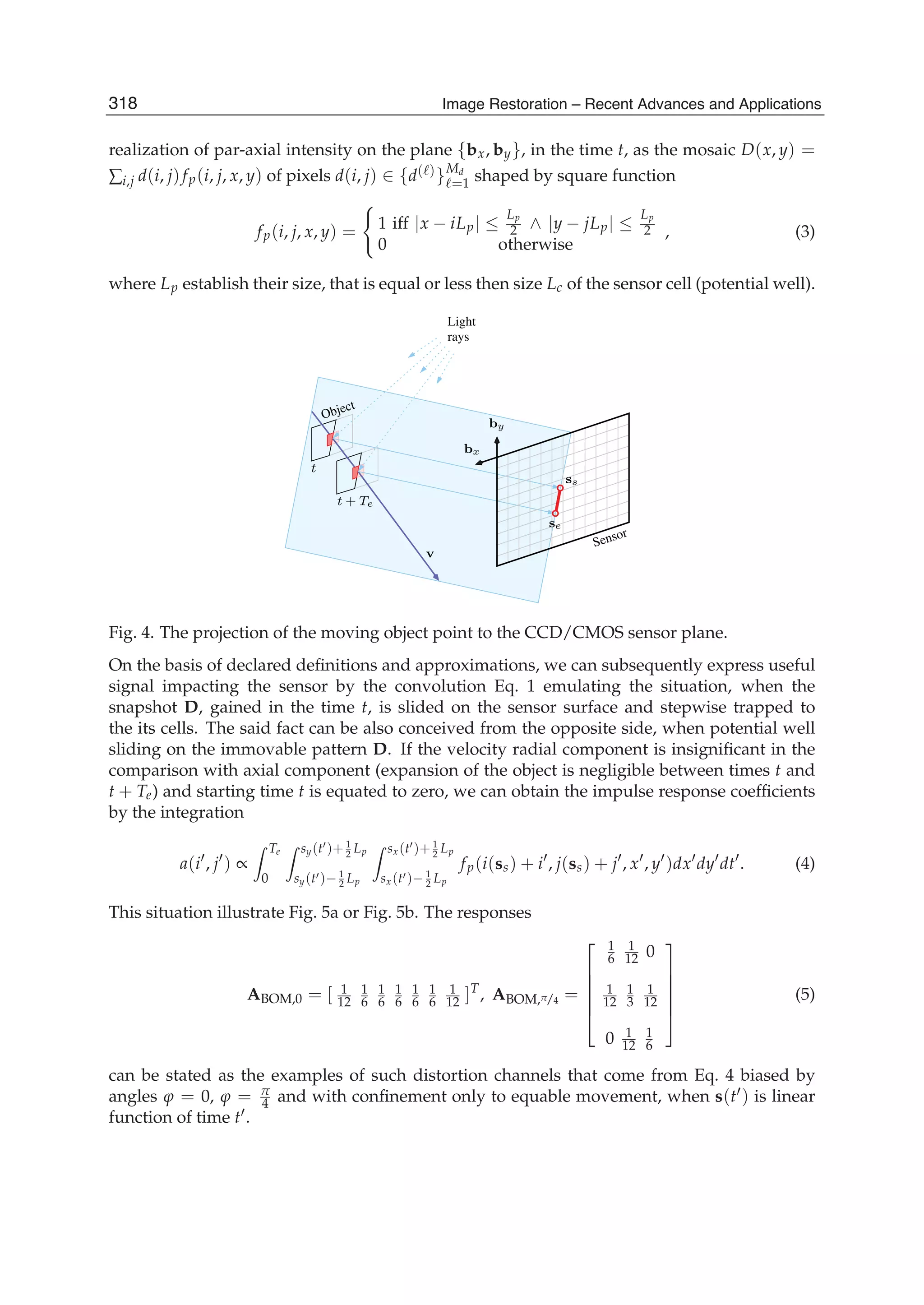 4 Will-be-set-by-IN-TECH
realization of par-axial intensity on the plane {bx, by}, in the time t, as the mosaic D(x, y) =
∑i,j d(i, j)fp(i, j, x, y) of pixels d(i, j) ∈ {d( )}Md
=1 shaped by square function
fp(i, j, x, y) = 1 iff |x − iLp| ≤
Lp
2 ∧ |y − jLp| ≤
Lp
2
0 otherwise
, (3)
where Lp establish their size, that is equal or less then size Lc of the sensor cell (potential well).
Light
rays
Object
Sensor
by
bx
v
t
t + Te
ss
se
Fig. 4. The projection of the moving object point to the CCD/CMOS sensor plane.
On the basis of declared deﬁnitions and approximations, we can subsequently express useful
signal impacting the sensor by the convolution Eq. 1 emulating the situation, when the
snapshot D, gained in the time t, is slided on the sensor surface and stepwise trapped to
the its cells. The said fact can be also conceived from the opposite side, when potential well
sliding on the immovable pattern D. If the velocity radial component is insigniﬁcant in the
comparison with axial component (expansion of the object is negligible between times t and
t + Te) and starting time t is equated to zero, we can obtain the impulse response coefﬁcients
by the integration
a(i , j ) ∝
Te
0
sy(t )+ 1
2 Lp
sy(t )− 1
2 Lp
sx(t )+ 1
2 Lp
sx(t )− 1
2 Lp
fp(i(ss) + i , j(ss) + j , x , y )dx dy dt . (4)
This situation illustrate Fig. 5a or Fig. 5b. The responses
ABOM,0 = [ 1
12
1
6
1
6
1
6
1
6
1
6
1
12 ]T
, ABOM,π/4 =
⎡
⎢
⎢
⎢
⎢
⎣
1
6
1
12 0
1
12
1
3
1
12
0 1
12
1
6
⎤
⎥
⎥
⎥
⎥
⎦
(5)
can be stated as the examples of such distortion channels that come from Eq. 4 biased by
angles ϕ = 0, ϕ = π
4 and with conﬁnement only to equable movement, when s(t ) is linear
function of time t .
318 Image Restoration – Recent Advances and Applications
 