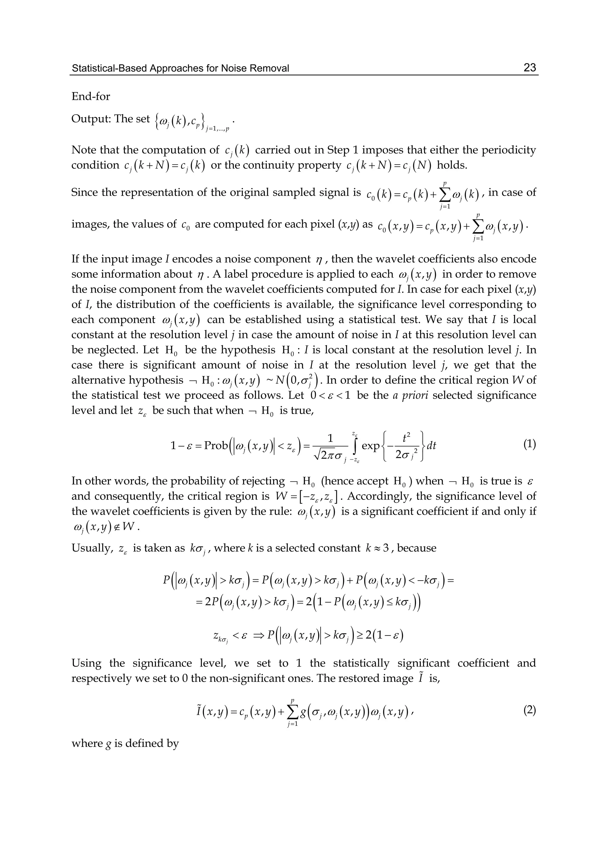 Statistical-Based Approaches for Noise Removal 23
End-for
Output: The set    1,...,
,j p
j p
k c

.
Note that the computation of  jc k carried out in Step 1 imposes that either the periodicity
condition    j jc k N c k  or the continuity property    j jc k N c N  holds.
Since the representation of the original sampled signal is      0
1
p
p j
j
c k c k k

   , in case of
images, the values of 0c are computed for each pixel (x,y) as      0
1
, , ,
p
p j
j
c x y c x y x y

   .
If the input image I encodes a noise component  , then the wavelet coefficients also encode
some information about  . A label procedure is applied to each  ,j x y in order to remove
the noise component from the wavelet coefficients computed for I. In case for each pixel (x,y)
of I, the distribution of the coefficients is available, the significance level corresponding to
each component  ,j x y can be established using a statistical test. We say that I is local
constant at the resolution level j in case the amount of noise in I at this resolution level can
be neglected. Let 0 be the hypothesis 0 : I is local constant at the resolution level j. In
case there is significant amount of noise in I at the resolution level j, we get that the
alternative hypothesis  0 :  ,j x y ~  2
0, jN  . In order to define the critical region W of
the statistical test we proceed as follows. Let 0 1  be the a priori selected significance
level and let z be such that when  0 is true,
  
2
2
1
1 Prob , exp
22
z
j
jzj
t
x y z dt


 
 
 
     
 
 (1)
In other words, the probability of rejecting  0 (hence accept 0 ) when  0 is true is 
and consequently, the critical region is  ,W z z   . Accordingly, the significance level of
the wavelet coefficients is given by the rule:  ,j x y is a significant coefficient if and only if
 ,j x y W  .
Usually, z is taken as jk , where k is a selected constant 3k  , because
        , , ,j j j j j jP x y k P x y k P x y k           
      2 , 2 1 ,j j j jP x y k P x y k       
    , 2 1jk j jz P x y k        
Using the significance level, we set to 1 the statistically significant coefficient and
respectively we set to 0 the non-significant ones. The restored image I is,
        
1
, , , , ,
p
p j j j
j
I x y c x y g x y x y  

   , (2)
where g is defined by
 