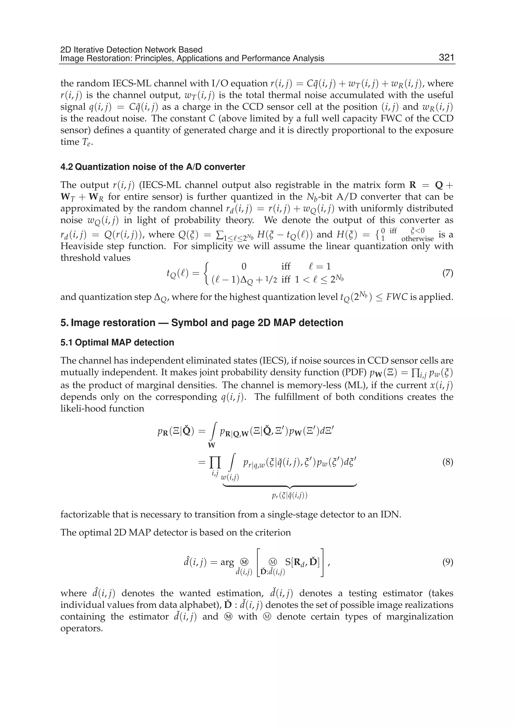 2D Iterative Detection Network Based Image Restoration: Principles, Applications and Performace Analysis 7
the random IECS-ML channel with I/O equation r(i, j) = C ˜q(i, j) + wT(i, j) + wR(i, j), where
r(i, j) is the channel output, wT(i, j) is the total thermal noise accumulated with the useful
signal q(i, j) = C ˜q(i, j) as a charge in the CCD sensor cell at the position (i, j) and wR(i, j)
is the readout noise. The constant C (above limited by a full well capacity FWC of the CCD
sensor) deﬁnes a quantity of generated charge and it is directly proportional to the exposure
time Te.
4.2 Quantization noise of the A/D converter
The output r(i, j) (IECS-ML channel output also registrable in the matrix form R = Q +
WT + WR for entire sensor) is further quantized in the Nb-bit A/D converter that can be
approximated by the random channel rd(i, j) = r(i, j) + wQ(i, j) with uniformly distributed
noise wQ(i, j) in light of probability theory. We denote the output of this converter as
rd(i, j) = Q(r(i, j)), where Q(ξ) = ∑1≤ ≤2Nb H(ξ − tQ( )) and H(ξ) = {0
1
iff ξ<0
otherwise is a
Heaviside step function. For simplicity we will assume the linear quantization only with
threshold values
tQ( ) =
0
( − 1)ΔQ + 1/2
iff
iff
= 1
1 < ≤ 2Nb
(7)
and quantization step ΔQ, where for the highest quantization level tQ(2Nb ) ≤ FWC is applied.
5. Image restoration — Symbol and page 2D MAP detection
5.1 Optimal MAP detection
The channel has independent eliminated states (IECS), if noise sources in CCD sensor cells are
mutually independent. It makes joint probability density function (PDF) pW(Ξ) = ∏i,j pw(ξ)
as the product of marginal densities. The channel is memory-less (ML), if the current x(i, j)
depends only on the corresponding q(i, j). The fulﬁllment of both conditions creates the
likeli-hood function
pR(Ξ| ˇQ) =
W
pR|Q,W(Ξ| ˇQ, Ξ )pW(Ξ )dΞ
= ∏
i,j
w(i,j)
pr|q,w(ξ| ˇq(i, j), ξ )pw(ξ )dξ
pr(ξ| ˇq(i,j))
(8)
factorizable that is necessary to transition from a single-stage detector to an IDN.
The optimal 2D MAP detector is based on the criterion
ˆd(i, j) = arg M
ˇd(i,j)
M
ˇD: ˇd(i,j)
S[Rd, ˇD] , (9)
where ˆd(i, j) denotes the wanted estimation, ˇd(i, j) denotes a testing estimator (takes
individual values from data alphabet), ˇD : ˇd(i, j) denotes the set of possible image realizations
containing the estimator ˇd(i, j) and M with M denote certain types of marginalization
operators.
321
2D Iterative Detection Network Based
Image Restoration: Principles, Applications and Performance Analysis
 