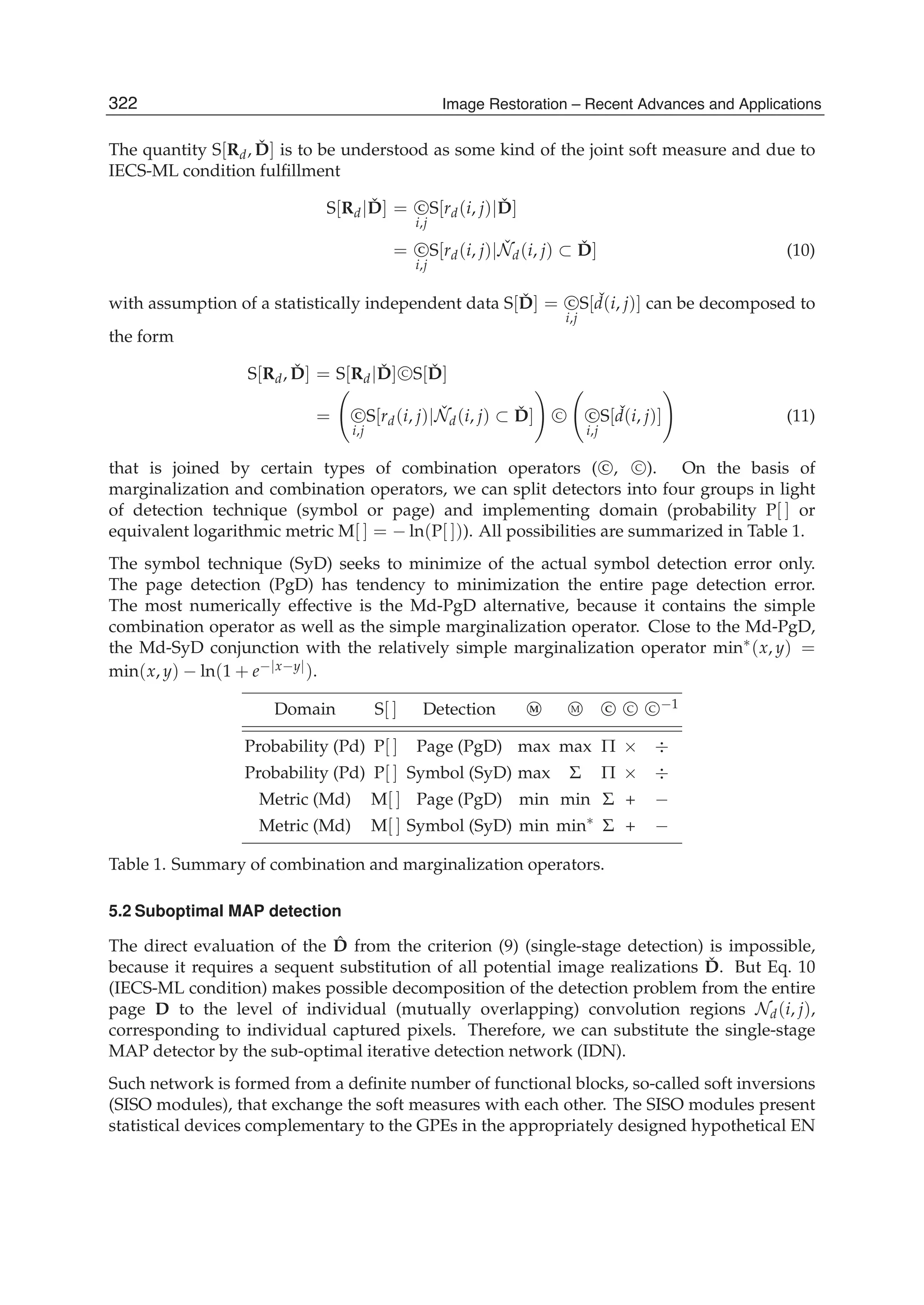 8 Will-be-set-by-IN-TECH
The quantity S[Rd, ˇD] is to be understood as some kind of the joint soft measure and due to
IECS-ML condition fulﬁllment
S[Rd| ˇD] = C
i,j
S[rd(i, j)| ˇD]
= C
i,j
S[rd(i, j)| ˇNd(i, j) ⊂ ˇD] (10)
with assumption of a statistically independent data S[ ˇD] = C
i,j
S[ ˇd(i, j)] can be decomposed to
the form
S[Rd, ˇD] = S[Rd| ˇD] C S[ ˇD]
= C
i,j
S[rd(i, j)| ˇNd(i, j) ⊂ ˇD] C C
i,j
S[ ˇd(i, j)] (11)
that is joined by certain types of combination operators ( C , C ). On the basis of
marginalization and combination operators, we can split detectors into four groups in light
of detection technique (symbol or page) and implementing domain (probability P[ ] or
equivalent logarithmic metric M[ ] = − ln(P[ ])). All possibilities are summarized in Table 1.
The symbol technique (SyD) seeks to minimize of the actual symbol detection error only.
The page detection (PgD) has tendency to minimization the entire page detection error.
The most numerically effective is the Md-PgD alternative, because it contains the simple
combination operator as well as the simple marginalization operator. Close to the Md-PgD,
the Md-SyD conjunction with the relatively simple marginalization operator min∗(x, y) =
min(x, y) − ln(1 + e−|x−y|).
Domain S[ ] Detection M M C C C −1
Probability (Pd) P[ ] Page (PgD) max max Π × ÷
Probability (Pd) P[ ] Symbol (SyD) max Σ Π × ÷
Metric (Md) M[ ] Page (PgD) min min Σ + −
Metric (Md) M[ ] Symbol (SyD) min min∗ Σ + −
Table 1. Summary of combination and marginalization operators.
5.2 Suboptimal MAP detection
The direct evaluation of the ˆD from the criterion (9) (single-stage detection) is impossible,
because it requires a sequent substitution of all potential image realizations ˇD. But Eq. 10
(IECS-ML condition) makes possible decomposition of the detection problem from the entire
page D to the level of individual (mutually overlapping) convolution regions Nd(i, j),
corresponding to individual captured pixels. Therefore, we can substitute the single-stage
MAP detector by the sub-optimal iterative detection network (IDN).
Such network is formed from a deﬁnite number of functional blocks, so-called soft inversions
(SISO modules), that exchange the soft measures with each other. The SISO modules present
statistical devices complementary to the GPEs in the appropriately designed hypothetical EN
322 Image Restoration – Recent Advances and Applications
 